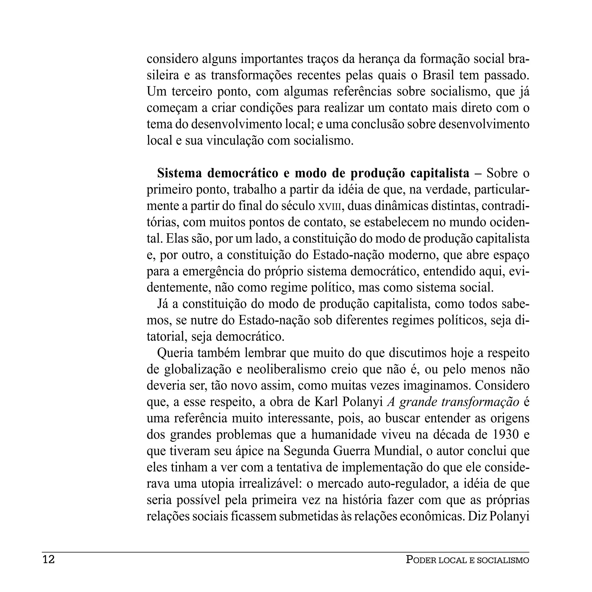 considero alguns importantes traços da herança da formação social bra-
     sileira e as transformações recentes pelas quais o Brasil tem passado.
     Um terceiro ponto, com algumas referências sobre socialismo, que já
     começam a criar condições para realizar um contato mais direto com o
     tema do desenvolvimento local; e uma conclusão sobre desenvolvimento
     local e sua vinculação com socialismo.

       Sistema democrático e modo de produção capitalista – Sobre o
     primeiro ponto, trabalho a partir da idéia de que, na verdade, particular-
     mente a partir do final do século XVIII, duas dinâmicas distintas, contradi-
     tórias, com muitos pontos de contato, se estabelecem no mundo ociden-
     tal. Elas são, por um lado, a constituição do modo de produção capitalista
     e, por outro, a constituição do Estado-nação moderno, que abre espaço
     para a emergência do próprio sistema democrático, entendido aqui, evi-
     dentemente, não como regime político, mas como sistema social.
       Já a constituição do modo de produção capitalista, como todos sabe-
     mos, se nutre do Estado-nação sob diferentes regimes políticos, seja di-
     tatorial, seja democrático.
       Queria também lembrar que muito do que discutimos hoje a respeito
     de globalização e neoliberalismo creio que não é, ou pelo menos não
     deveria ser, tão novo assim, como muitas vezes imaginamos. Considero
     que, a esse respeito, a obra de Karl Polanyi A grande transformação é
     uma referência muito interessante, pois, ao buscar entender as origens
     dos grandes problemas que a humanidade viveu na década de 1930 e
     que tiveram seu ápice na Segunda Guerra Mundial, o autor conclui que
     eles tinham a ver com a tentativa de implementação do que ele conside-
     rava uma utopia irrealizável: o mercado auto-regulador, a idéia de que
     seria possível pela primeira vez na história fazer com que as próprias
     relações sociais ficassem submetidas às relações econômicas. Diz Polanyi


12                                                      PODER LOCAL E SOCIALISMO
 