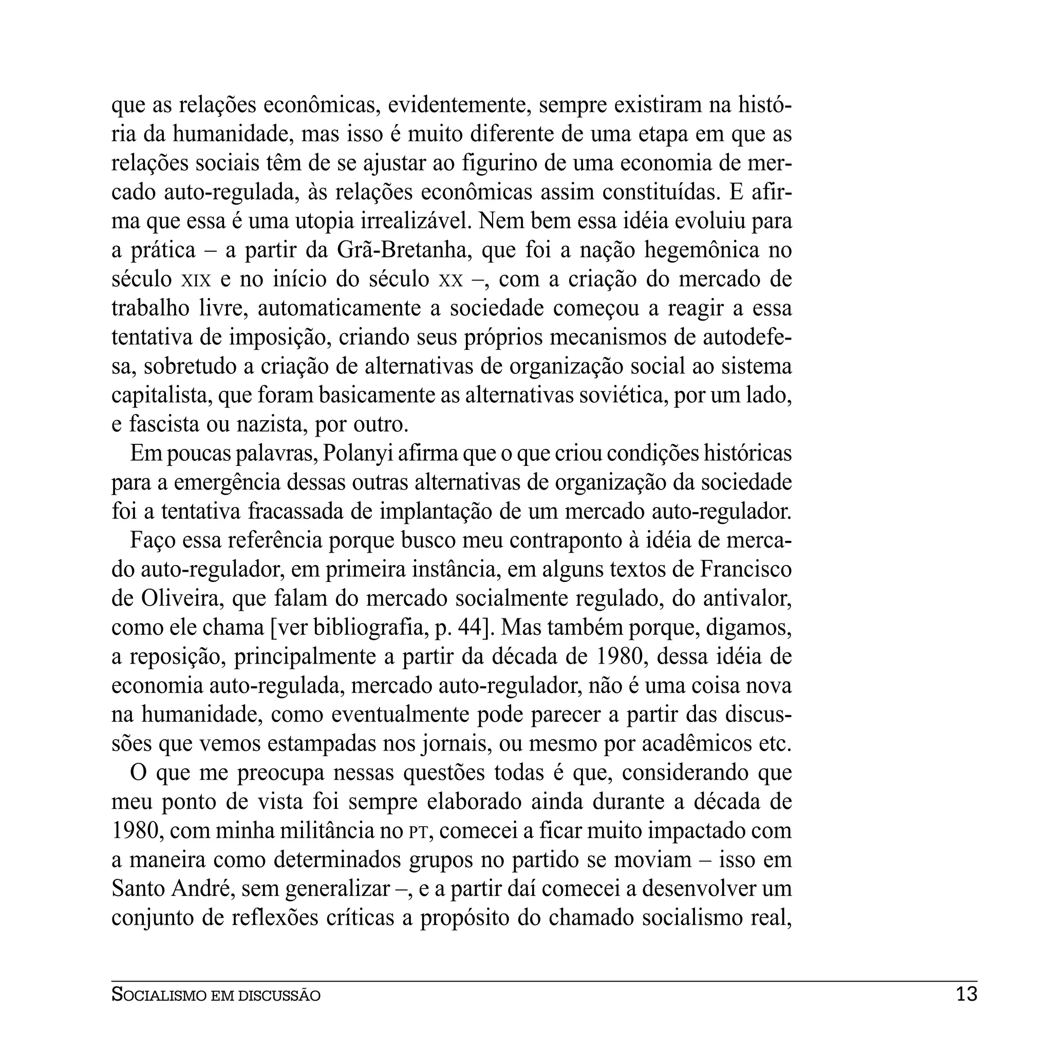 que as relações econômicas, evidentemente, sempre existiram na histó-
ria da humanidade, mas isso é muito diferente de uma etapa em que as
relações sociais têm de se ajustar ao figurino de uma economia de mer-
cado auto-regulada, às relações econômicas assim constituídas. E afir-
ma que essa é uma utopia irrealizável. Nem bem essa idéia evoluiu para
a prática – a partir da Grã-Bretanha, que foi a nação hegemônica no
século XIX e no início do século XX –, com a criação do mercado de
trabalho livre, automaticamente a sociedade começou a reagir a essa
tentativa de imposição, criando seus próprios mecanismos de autodefe-
sa, sobretudo a criação de alternativas de organização social ao sistema
capitalista, que foram basicamente as alternativas soviética, por um lado,
e fascista ou nazista, por outro.
  Em poucas palavras, Polanyi afirma que o que criou condições históricas
para a emergência dessas outras alternativas de organização da sociedade
foi a tentativa fracassada de implantação de um mercado auto-regulador.
  Faço essa referência porque busco meu contraponto à idéia de merca-
do auto-regulador, em primeira instância, em alguns textos de Francisco
de Oliveira, que falam do mercado socialmente regulado, do antivalor,
como ele chama [ver bibliografia, p. 44]. Mas também porque, digamos,
a reposição, principalmente a partir da década de 1980, dessa idéia de
economia auto-regulada, mercado auto-regulador, não é uma coisa nova
na humanidade, como eventualmente pode parecer a partir das discus-
sões que vemos estampadas nos jornais, ou mesmo por acadêmicos etc.
  O que me preocupa nessas questões todas é que, considerando que
meu ponto de vista foi sempre elaborado ainda durante a década de
1980, com minha militância no PT, comecei a ficar muito impactado com
a maneira como determinados grupos no partido se moviam – isso em
Santo André, sem generalizar –, e a partir daí comecei a desenvolver um
conjunto de reflexões críticas a propósito do chamado socialismo real,


SOCIALISMO EM DISCUSSÃO                                                      13
 