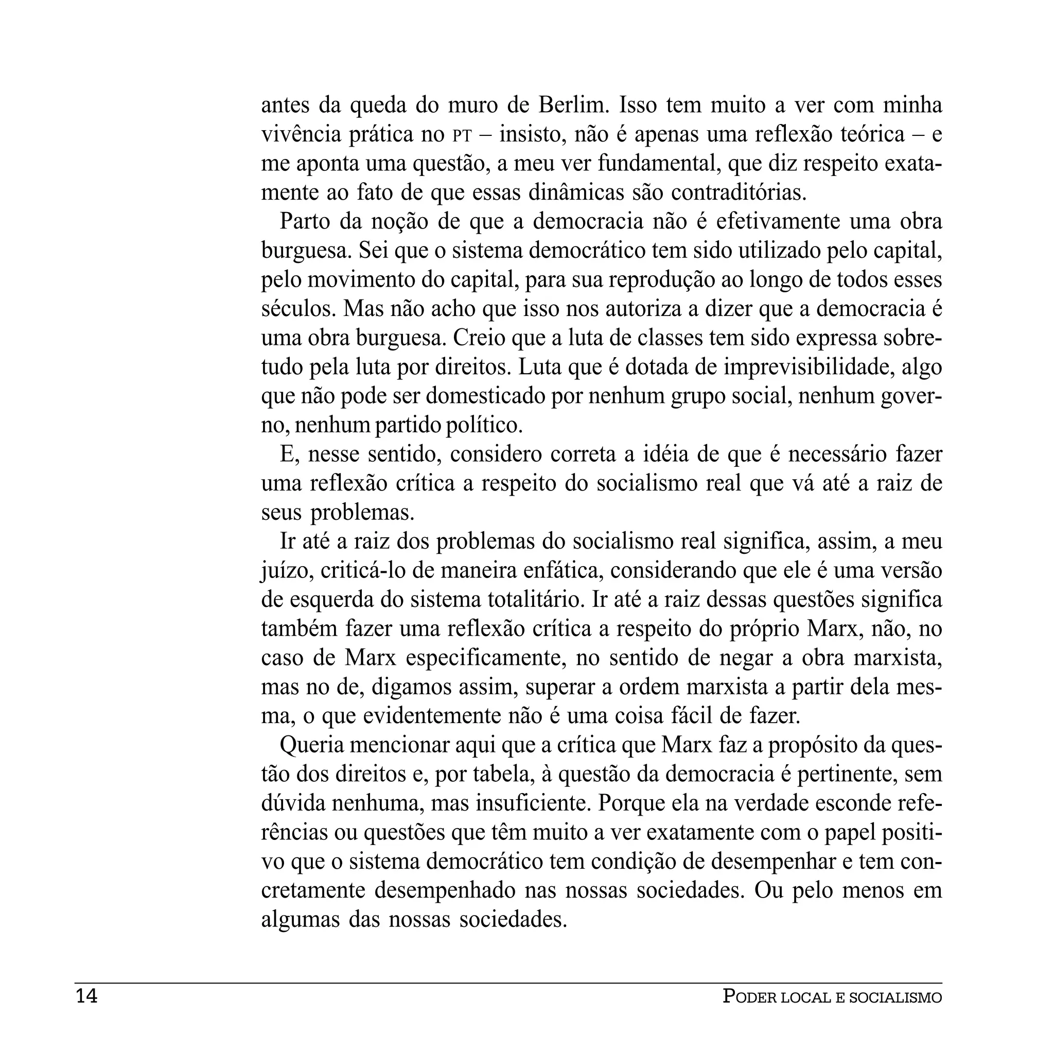 antes da queda do muro de Berlim. Isso tem muito a ver com minha
     vivência prática no PT – insisto, não é apenas uma reflexão teórica – e
     me aponta uma questão, a meu ver fundamental, que diz respeito exata-
     mente ao fato de que essas dinâmicas são contraditórias.
       Parto da noção de que a democracia não é efetivamente uma obra
     burguesa. Sei que o sistema democrático tem sido utilizado pelo capital,
     pelo movimento do capital, para sua reprodução ao longo de todos esses
     séculos. Mas não acho que isso nos autoriza a dizer que a democracia é
     uma obra burguesa. Creio que a luta de classes tem sido expressa sobre-
     tudo pela luta por direitos. Luta que é dotada de imprevisibilidade, algo
     que não pode ser domesticado por nenhum grupo social, nenhum gover-
     no, nenhum partido político.
       E, nesse sentido, considero correta a idéia de que é necessário fazer
     uma reflexão crítica a respeito do socialismo real que vá até a raiz de
     seus problemas.
       Ir até a raiz dos problemas do socialismo real significa, assim, a meu
     juízo, criticá-lo de maneira enfática, considerando que ele é uma versão
     de esquerda do sistema totalitário. Ir até a raiz dessas questões significa
     também fazer uma reflexão crítica a respeito do próprio Marx, não, no
     caso de Marx especificamente, no sentido de negar a obra marxista,
     mas no de, digamos assim, superar a ordem marxista a partir dela mes-
     ma, o que evidentemente não é uma coisa fácil de fazer.
       Queria mencionar aqui que a crítica que Marx faz a propósito da ques-
     tão dos direitos e, por tabela, à questão da democracia é pertinente, sem
     dúvida nenhuma, mas insuficiente. Porque ela na verdade esconde refe-
     rências ou questões que têm muito a ver exatamente com o papel positi-
     vo que o sistema democrático tem condição de desempenhar e tem con-
     cretamente desempenhado nas nossas sociedades. Ou pelo menos em
     algumas das nossas sociedades.


14                                                     PODER LOCAL E SOCIALISMO
 