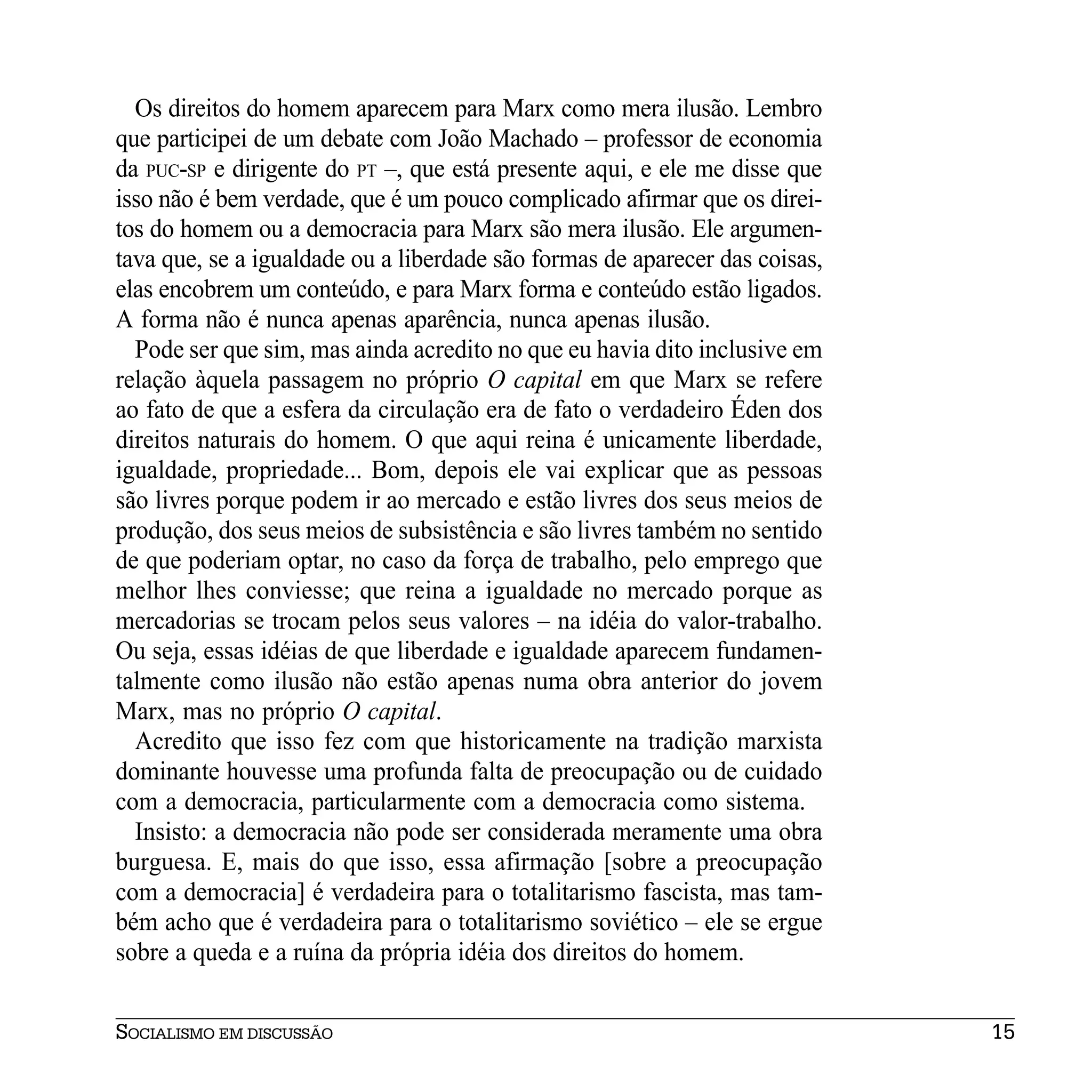 Os direitos do homem aparecem para Marx como mera ilusão. Lembro
que participei de um debate com João Machado – professor de economia
da PUC-SP e dirigente do PT –, que está presente aqui, e ele me disse que
isso não é bem verdade, que é um pouco complicado afirmar que os direi-
tos do homem ou a democracia para Marx são mera ilusão. Ele argumen-
tava que, se a igualdade ou a liberdade são formas de aparecer das coisas,
elas encobrem um conteúdo, e para Marx forma e conteúdo estão ligados.
A forma não é nunca apenas aparência, nunca apenas ilusão.
  Pode ser que sim, mas ainda acredito no que eu havia dito inclusive em
relação àquela passagem no próprio O capital em que Marx se refere
ao fato de que a esfera da circulação era de fato o verdadeiro Éden dos
direitos naturais do homem. O que aqui reina é unicamente liberdade,
igualdade, propriedade... Bom, depois ele vai explicar que as pessoas
são livres porque podem ir ao mercado e estão livres dos seus meios de
produção, dos seus meios de subsistência e são livres também no sentido
de que poderiam optar, no caso da força de trabalho, pelo emprego que
melhor lhes conviesse; que reina a igualdade no mercado porque as
mercadorias se trocam pelos seus valores – na idéia do valor-trabalho.
Ou seja, essas idéias de que liberdade e igualdade aparecem fundamen-
talmente como ilusão não estão apenas numa obra anterior do jovem
Marx, mas no próprio O capital.
  Acredito que isso fez com que historicamente na tradição marxista
dominante houvesse uma profunda falta de preocupação ou de cuidado
com a democracia, particularmente com a democracia como sistema.
  Insisto: a democracia não pode ser considerada meramente uma obra
burguesa. E, mais do que isso, essa afirmação [sobre a preocupação
com a democracia] é verdadeira para o totalitarismo fascista, mas tam-
bém acho que é verdadeira para o totalitarismo soviético – ele se ergue
sobre a queda e a ruína da própria idéia dos direitos do homem.


SOCIALISMO EM DISCUSSÃO                                                      15
 