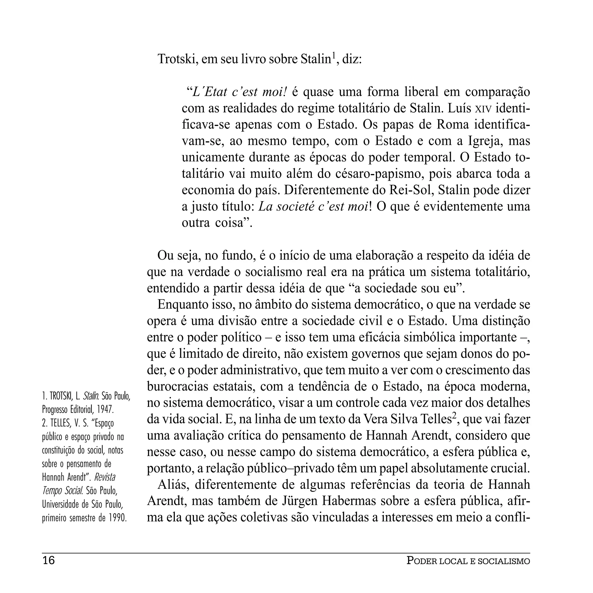 Trotski, em seu livro sobre Stalin1, diz:

                                           “L´Etat c’est moi! é quase uma forma liberal em comparação
                                          com as realidades do regime totalitário de Stalin. Luís XIV identi-
                                          ficava-se apenas com o Estado. Os papas de Roma identifica-
                                          vam-se, ao mesmo tempo, com o Estado e com a Igreja, mas
                                          unicamente durante as épocas do poder temporal. O Estado to-
                                          talitário vai muito além do césaro-papismo, pois abarca toda a
                                          economia do país. Diferentemente do Rei-Sol, Stalin pode dizer
                                          a justo título: La societé c’est moi! O que é evidentemente uma
                                          outra coisa”.

                                      Ou seja, no fundo, é o início de uma elaboração a respeito da idéia de
                                    que na verdade o socialismo real era na prática um sistema totalitário,
                                    entendido a partir dessa idéia de que “a sociedade sou eu”.
                                      Enquanto isso, no âmbito do sistema democrático, o que na verdade se
                                    opera é uma divisão entre a sociedade civil e o Estado. Uma distinção
                                    entre o poder político – e isso tem uma eficácia simbólica importante –,
                                    que é limitado de direito, não existem governos que sejam donos do po-
                                    der, e o poder administrativo, que tem muito a ver com o crescimento das
                                    burocracias estatais, com a tendência de o Estado, na época moderna,
1. TROTSKI, L. Stalin. São Paulo,
Progresso Editorial, 1947.
                                    no sistema democrático, visar a um controle cada vez maior dos detalhes
2. TELLES, V. S. “Espaço            da vida social. E, na linha de um texto da Vera Silva Telles2, que vai fazer
público e espaço privado na         uma avaliação crítica do pensamento de Hannah Arendt, considero que
constituição do social, notas       nesse caso, ou nesse campo do sistema democrático, a esfera pública e,
sobre o pensamento de               portanto, a relação público–privado têm um papel absolutamente crucial.
Hannah Arendt”. Revista
Tempo Social. São Paulo,              Aliás, diferentemente de algumas referências da teoria de Hannah
Universidade de São Paulo,          Arendt, mas também de Jürgen Habermas sobre a esfera pública, afir-
primeiro semestre de 1990.          ma ela que ações coletivas são vinculadas a interesses em meio a confli-


16                                                                                     PODER LOCAL E SOCIALISMO
 