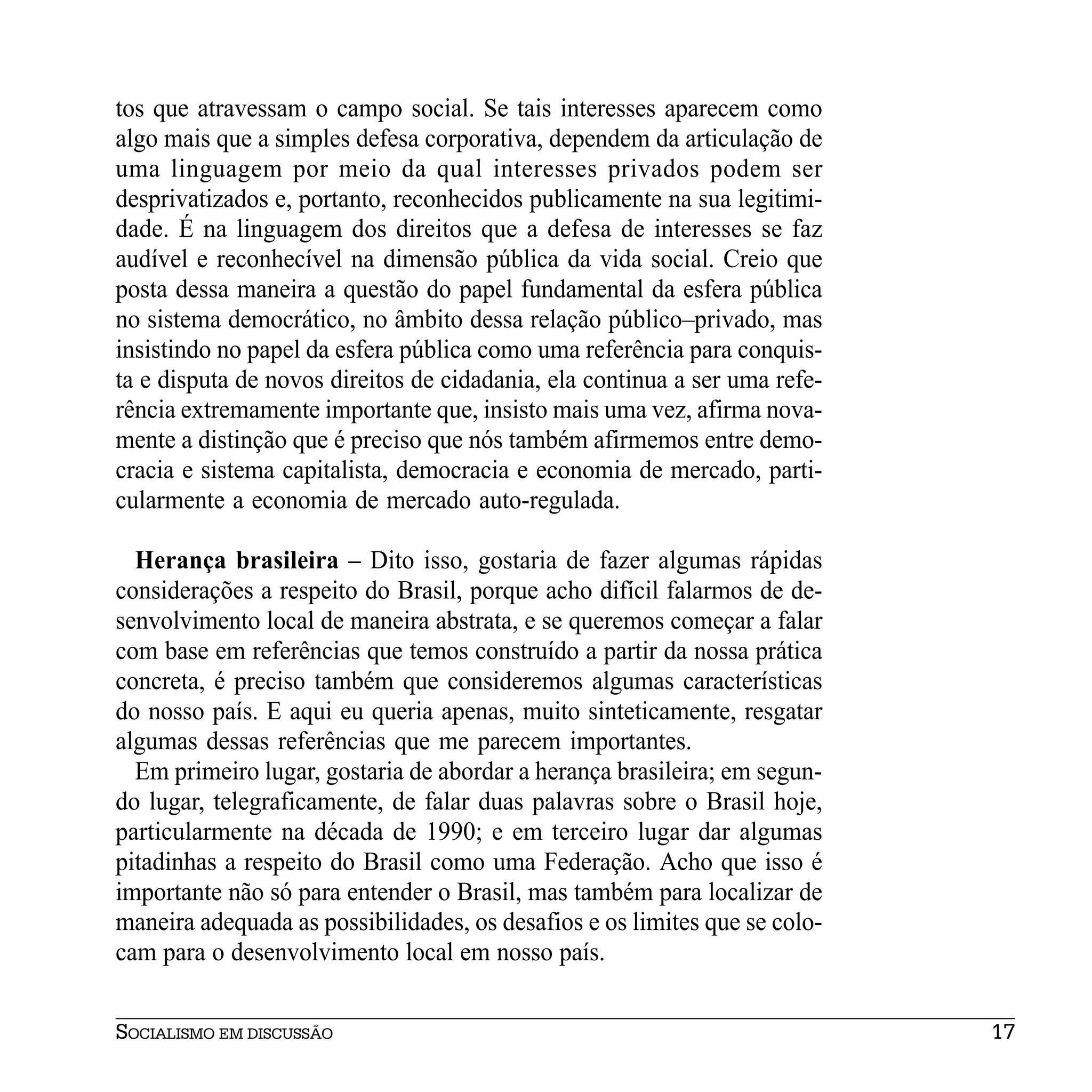 tos que atravessam o campo social. Se tais interesses aparecem como
algo mais que a simples defesa corporativa, dependem da articulação de
uma linguagem por meio da qual interesses privados podem ser
desprivatizados e, portanto, reconhecidos publicamente na sua legitimi-
dade. É na linguagem dos direitos que a defesa de interesses se faz
audível e reconhecível na dimensão pública da vida social. Creio que
posta dessa maneira a questão do papel fundamental da esfera pública
no sistema democrático, no âmbito dessa relação público–privado, mas
insistindo no papel da esfera pública como uma referência para conquis-
ta e disputa de novos direitos de cidadania, ela continua a ser uma refe-
rência extremamente importante que, insisto mais uma vez, afirma nova-
mente a distinção que é preciso que nós também afirmemos entre demo-
cracia e sistema capitalista, democracia e economia de mercado, parti-
cularmente a economia de mercado auto-regulada.

  Herança brasileira – Dito isso, gostaria de fazer algumas rápidas
considerações a respeito do Brasil, porque acho difícil falarmos de de-
senvolvimento local de maneira abstrata, e se queremos começar a falar
com base em referências que temos construído a partir da nossa prática
concreta, é preciso também que consideremos algumas características
do nosso país. E aqui eu queria apenas, muito sinteticamente, resgatar
algumas dessas referências que me parecem importantes.
  Em primeiro lugar, gostaria de abordar a herança brasileira; em segun-
do lugar, telegraficamente, de falar duas palavras sobre o Brasil hoje,
particularmente na década de 1990; e em terceiro lugar dar algumas
pitadinhas a respeito do Brasil como uma Federação. Acho que isso é
importante não só para entender o Brasil, mas também para localizar de
maneira adequada as possibilidades, os desafios e os limites que se colo-
cam para o desenvolvimento local em nosso país.


SOCIALISMO EM DISCUSSÃO                                                     17
 