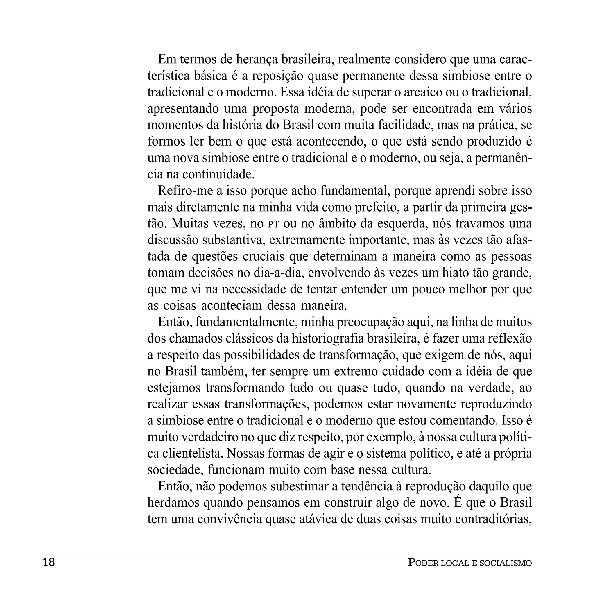 Em termos de herança brasileira, realmente considero que uma carac-
     terística básica é a reposição quase permanente dessa simbiose entre o
     tradicional e o moderno. Essa idéia de superar o arcaico ou o tradicional,
     apresentando uma proposta moderna, pode ser encontrada em vários
     momentos da história do Brasil com muita facilidade, mas na prática, se
     formos ler bem o que está acontecendo, o que está sendo produzido é
     uma nova simbiose entre o tradicional e o moderno, ou seja, a permanên-
     cia na continuidade.
       Refiro-me a isso porque acho fundamental, porque aprendi sobre isso
     mais diretamente na minha vida como prefeito, a partir da primeira ges-
     tão. Muitas vezes, no PT ou no âmbito da esquerda, nós travamos uma
     discussão substantiva, extremamente importante, mas às vezes tão afas-
     tada de questões cruciais que determinam a maneira como as pessoas
     tomam decisões no dia-a-dia, envolvendo às vezes um hiato tão grande,
     que me vi na necessidade de tentar entender um pouco melhor por que
     as coisas aconteciam dessa maneira.
       Então, fundamentalmente, minha preocupação aqui, na linha de muitos
     dos chamados clássicos da historiografia brasileira, é fazer uma reflexão
     a respeito das possibilidades de transformação, que exigem de nós, aqui
     no Brasil também, ter sempre um extremo cuidado com a idéia de que
     estejamos transformando tudo ou quase tudo, quando na verdade, ao
     realizar essas transformações, podemos estar novamente reproduzindo
     a simbiose entre o tradicional e o moderno que estou comentando. Isso é
     muito verdadeiro no que diz respeito, por exemplo, à nossa cultura políti-
     ca clientelista. Nossas formas de agir e o sistema político, e até a própria
     sociedade, funcionam muito com base nessa cultura.
       Então, não podemos subestimar a tendência à reprodução daquilo que
     herdamos quando pensamos em construir algo de novo. É que o Brasil
     tem uma convivência quase atávica de duas coisas muito contraditórias,


18                                                      PODER LOCAL E SOCIALISMO
 