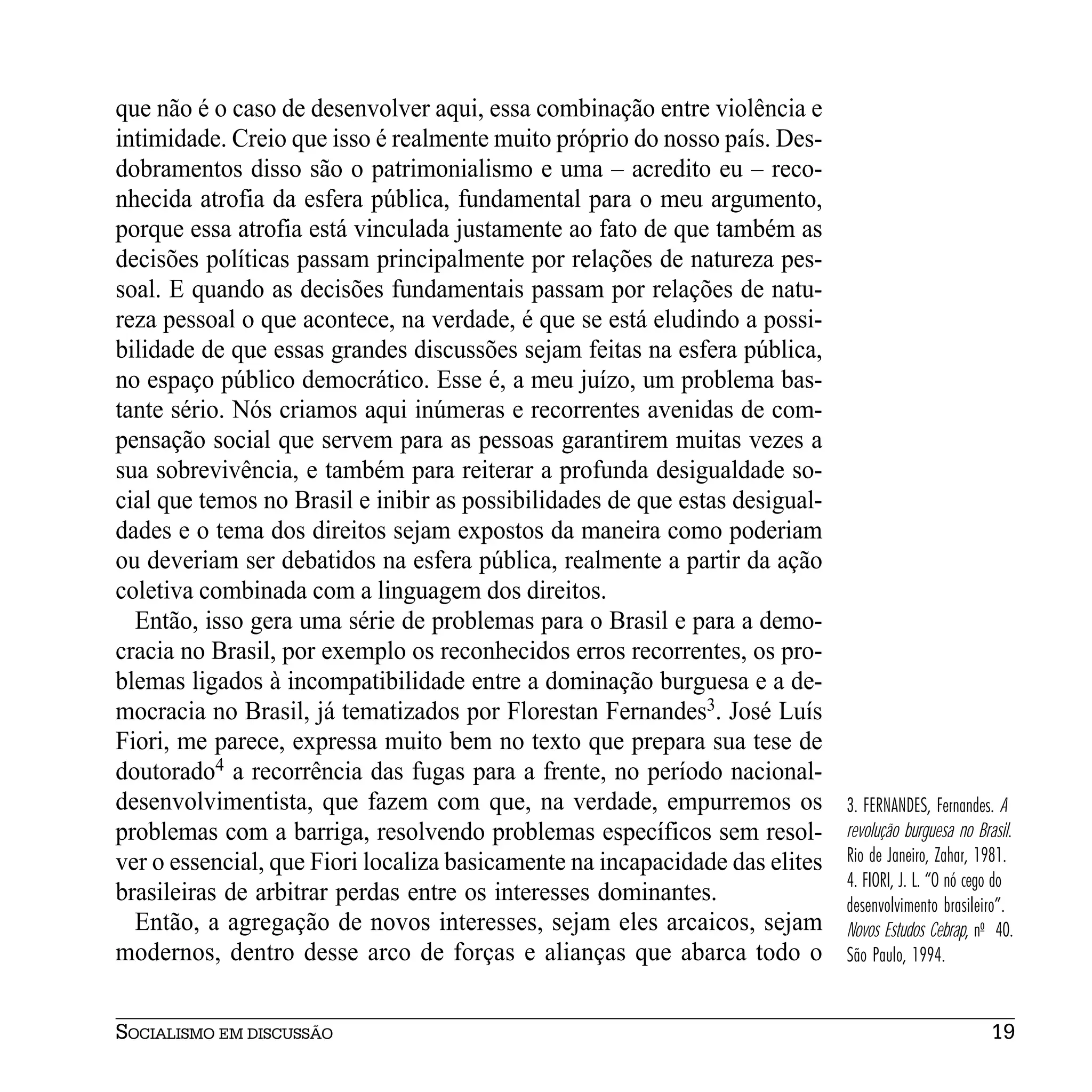 que não é o caso de desenvolver aqui, essa combinação entre violência e
intimidade. Creio que isso é realmente muito próprio do nosso país. Des-
dobramentos disso são o patrimonialismo e uma – acredito eu – reco-
nhecida atrofia da esfera pública, fundamental para o meu argumento,
porque essa atrofia está vinculada justamente ao fato de que também as
decisões políticas passam principalmente por relações de natureza pes-
soal. E quando as decisões fundamentais passam por relações de natu-
reza pessoal o que acontece, na verdade, é que se está eludindo a possi-
bilidade de que essas grandes discussões sejam feitas na esfera pública,
no espaço público democrático. Esse é, a meu juízo, um problema bas-
tante sério. Nós criamos aqui inúmeras e recorrentes avenidas de com-
pensação social que servem para as pessoas garantirem muitas vezes a
sua sobrevivência, e também para reiterar a profunda desigualdade so-
cial que temos no Brasil e inibir as possibilidades de que estas desigual-
dades e o tema dos direitos sejam expostos da maneira como poderiam
ou deveriam ser debatidos na esfera pública, realmente a partir da ação
coletiva combinada com a linguagem dos direitos.
  Então, isso gera uma série de problemas para o Brasil e para a demo-
cracia no Brasil, por exemplo os reconhecidos erros recorrentes, os pro-
blemas ligados à incompatibilidade entre a dominação burguesa e a de-
mocracia no Brasil, já tematizados por Florestan Fernandes3. José Luís
Fiori, me parece, expressa muito bem no texto que prepara sua tese de
doutorado4 a recorrência das fugas para a frente, no período nacional-
desenvolvimentista, que fazem com que, na verdade, empurremos os             3. FERNANDES, Fernandes. A
problemas com a barriga, resolvendo problemas específicos sem resol-         revolução burguesa no Brasil.
ver o essencial, que Fiori localiza basicamente na incapacidade das elites   Rio de Janeiro, Zahar, 1981.
                                                                             4. FIORI, J. L. “O nó cego do
brasileiras de arbitrar perdas entre os interesses dominantes.               desenvolvimento brasileiro”.
  Então, a agregação de novos interesses, sejam eles arcaicos, sejam         Novos Estudos Cebrap, no 40.
modernos, dentro desse arco de forças e alianças que abarca todo o           São Paulo, 1994.


SOCIALISMO EM DISCUSSÃO                                                                               19
 