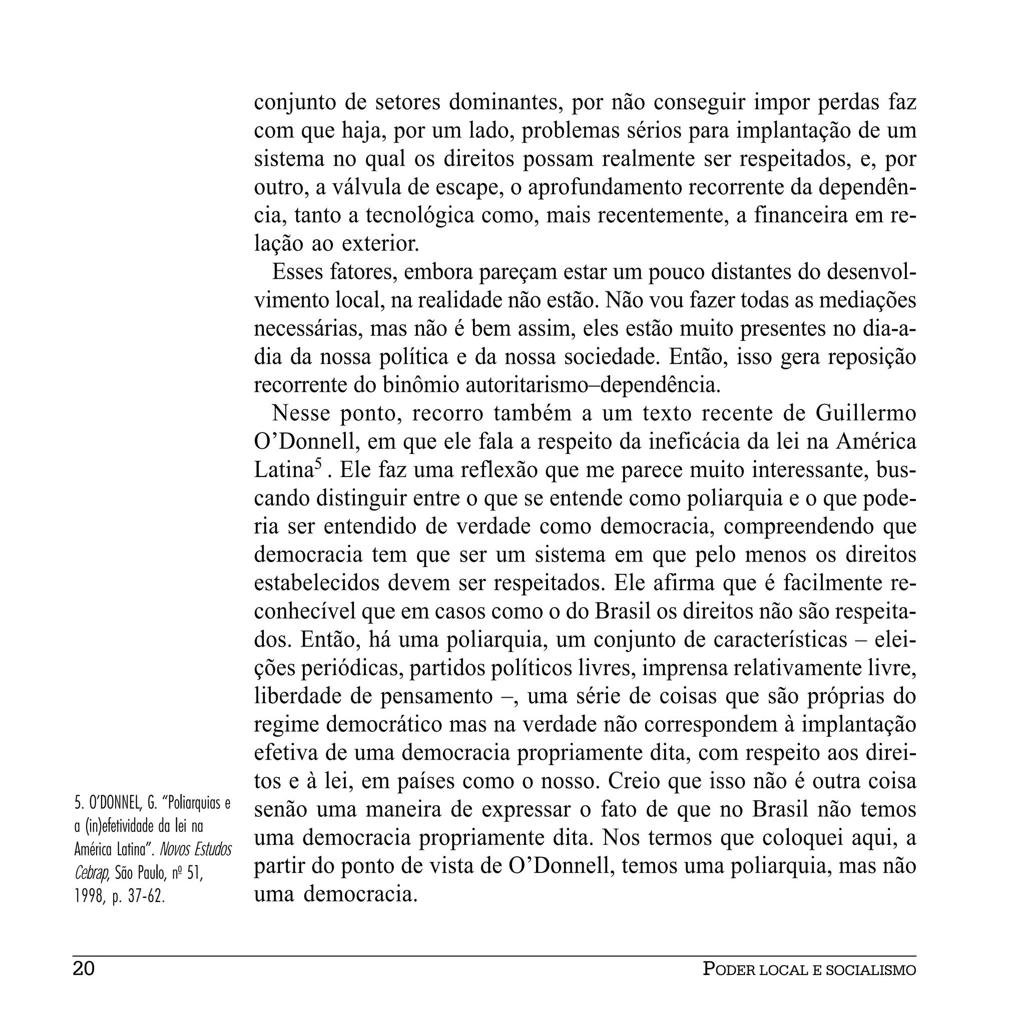 conjunto de setores dominantes, por não conseguir impor perdas faz
                                 com que haja, por um lado, problemas sérios para implantação de um
                                 sistema no qual os direitos possam realmente ser respeitados, e, por
                                 outro, a válvula de escape, o aprofundamento recorrente da dependên-
                                 cia, tanto a tecnológica como, mais recentemente, a financeira em re-
                                 lação ao exterior.
                                   Esses fatores, embora pareçam estar um pouco distantes do desenvol-
                                 vimento local, na realidade não estão. Não vou fazer todas as mediações
                                 necessárias, mas não é bem assim, eles estão muito presentes no dia-a-
                                 dia da nossa política e da nossa sociedade. Então, isso gera reposição
                                 recorrente do binômio autoritarismo–dependência.
                                   Nesse ponto, recorro também a um texto recente de Guillermo
                                 O’Donnell, em que ele fala a respeito da ineficácia da lei na América
                                 Latina5 . Ele faz uma reflexão que me parece muito interessante, bus-
                                 cando distinguir entre o que se entende como poliarquia e o que pode-
                                 ria ser entendido de verdade como democracia, compreendendo que
                                 democracia tem que ser um sistema em que pelo menos os direitos
                                 estabelecidos devem ser respeitados. Ele afirma que é facilmente re-
                                 conhecível que em casos como o do Brasil os direitos não são respeita-
                                 dos. Então, há uma poliarquia, um conjunto de características – elei-
                                 ções periódicas, partidos políticos livres, imprensa relativamente livre,
                                 liberdade de pensamento –, uma série de coisas que são próprias do
                                 regime democrático mas na verdade não correspondem à implantação
                                 efetiva de uma democracia propriamente dita, com respeito aos direi-
                                 tos e à lei, em países como o nosso. Creio que isso não é outra coisa
5. O’DONNEL, G. “Poliarquias e   senão uma maneira de expressar o fato de que no Brasil não temos
a (in)efetividade da lei na
América Latina”. Novos Estudos
                                 uma democracia propriamente dita. Nos termos que coloquei aqui, a
Cebrap, São Paulo, no 51,        partir do ponto de vista de O’Donnell, temos uma poliarquia, mas não
1998, p. 37-62.                  uma democracia.


20                                                                                PODER LOCAL E SOCIALISMO
 