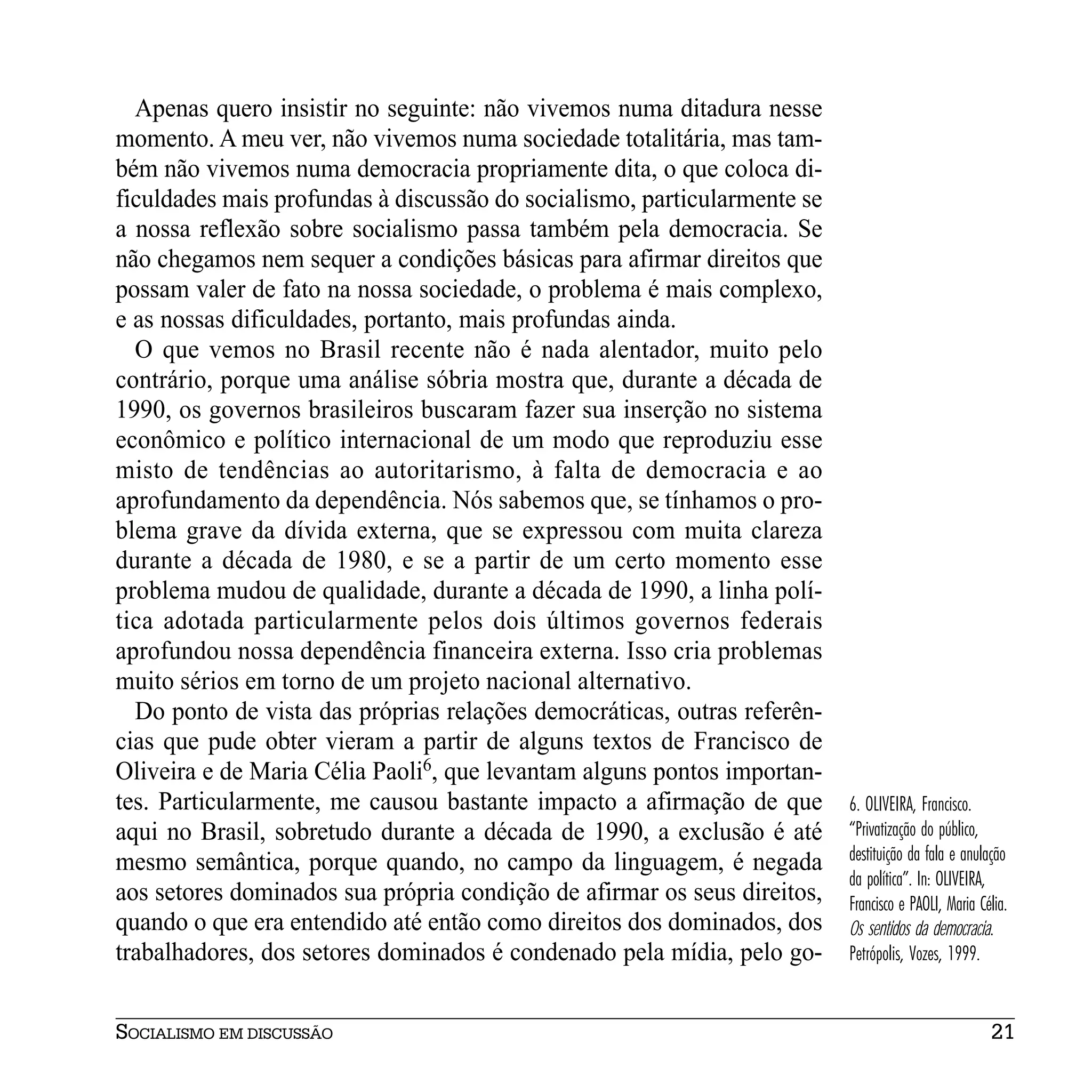 Apenas quero insistir no seguinte: não vivemos numa ditadura nesse
momento. A meu ver, não vivemos numa sociedade totalitária, mas tam-
bém não vivemos numa democracia propriamente dita, o que coloca di-
ficuldades mais profundas à discussão do socialismo, particularmente se
a nossa reflexão sobre socialismo passa também pela democracia. Se
não chegamos nem sequer a condições básicas para afirmar direitos que
possam valer de fato na nossa sociedade, o problema é mais complexo,
e as nossas dificuldades, portanto, mais profundas ainda.
  O que vemos no Brasil recente não é nada alentador, muito pelo
contrário, porque uma análise sóbria mostra que, durante a década de
1990, os governos brasileiros buscaram fazer sua inserção no sistema
econômico e político internacional de um modo que reproduziu esse
misto de tendências ao autoritarismo, à falta de democracia e ao
aprofundamento da dependência. Nós sabemos que, se tínhamos o pro-
blema grave da dívida externa, que se expressou com muita clareza
durante a década de 1980, e se a partir de um certo momento esse
problema mudou de qualidade, durante a década de 1990, a linha polí-
tica adotada particularmente pelos dois últimos governos federais
aprofundou nossa dependência financeira externa. Isso cria problemas
muito sérios em torno de um projeto nacional alternativo.
  Do ponto de vista das próprias relações democráticas, outras referên-
cias que pude obter vieram a partir de alguns textos de Francisco de
Oliveira e de Maria Célia Paoli6, que levantam alguns pontos importan-
tes. Particularmente, me causou bastante impacto a afirmação de que       6. OLIVEIRA, Francisco.
aqui no Brasil, sobretudo durante a década de 1990, a exclusão é até      “Privatização do público,
mesmo semântica, porque quando, no campo da linguagem, é negada           destituição da fala e anulação
                                                                          da política”. In: OLIVEIRA,
aos setores dominados sua própria condição de afirmar os seus direitos,   Francisco e PAOLI, Maria Célia.
quando o que era entendido até então como direitos dos dominados, dos     Os sentidos da democracia.
trabalhadores, dos setores dominados é condenado pela mídia, pelo go-     Petrópolis, Vozes, 1999.


SOCIALISMO EM DISCUSSÃO                                                                              21
 