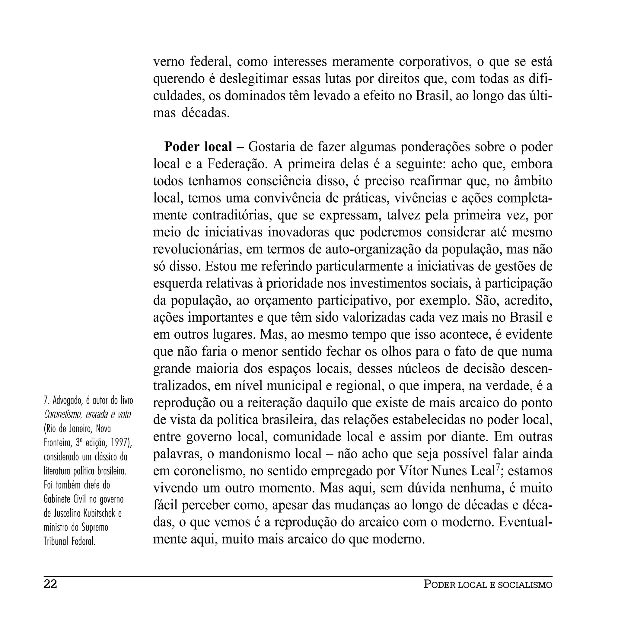 verno federal, como interesses meramente corporativos, o que se está
                                  querendo é deslegitimar essas lutas por direitos que, com todas as difi-
                                  culdades, os dominados têm levado a efeito no Brasil, ao longo das últi-
                                  mas décadas.

                                    Poder local – Gostaria de fazer algumas ponderações sobre o poder
                                  local e a Federação. A primeira delas é a seguinte: acho que, embora
                                  todos tenhamos consciência disso, é preciso reafirmar que, no âmbito
                                  local, temos uma convivência de práticas, vivências e ações completa-
                                  mente contraditórias, que se expressam, talvez pela primeira vez, por
                                  meio de iniciativas inovadoras que poderemos considerar até mesmo
                                  revolucionárias, em termos de auto-organização da população, mas não
                                  só disso. Estou me referindo particularmente a iniciativas de gestões de
                                  esquerda relativas à prioridade nos investimentos sociais, à participação
                                  da população, ao orçamento participativo, por exemplo. São, acredito,
                                  ações importantes e que têm sido valorizadas cada vez mais no Brasil e
                                  em outros lugares. Mas, ao mesmo tempo que isso acontece, é evidente
                                  que não faria o menor sentido fechar os olhos para o fato de que numa
                                  grande maioria dos espaços locais, desses núcleos de decisão descen-
                                  tralizados, em nível municipal e regional, o que impera, na verdade, é a
7. Advogado, é autor do livro     reprodução ou a reiteração daquilo que existe de mais arcaico do ponto
Coronelismo, enxada e voto
                                  de vista da política brasileira, das relações estabelecidas no poder local,
(Rio de Janeiro, Nova
Fronteira, 3a edição, 1997),      entre governo local, comunidade local e assim por diante. Em outras
considerado um clássico da        palavras, o mandonismo local – não acho que seja possível falar ainda
literatura política brasileira.   em coronelismo, no sentido empregado por Vítor Nunes Leal7; estamos
Foi também chefe do               vivendo um outro momento. Mas aqui, sem dúvida nenhuma, é muito
Gabinete Civil no governo
                                  fácil perceber como, apesar das mudanças ao longo de décadas e déca-
de Juscelino Kubitschek e
ministro do Supremo               das, o que vemos é a reprodução do arcaico com o moderno. Eventual-
Tribunal Federal.                 mente aqui, muito mais arcaico do que moderno.


22                                                                                  PODER LOCAL E SOCIALISMO
 