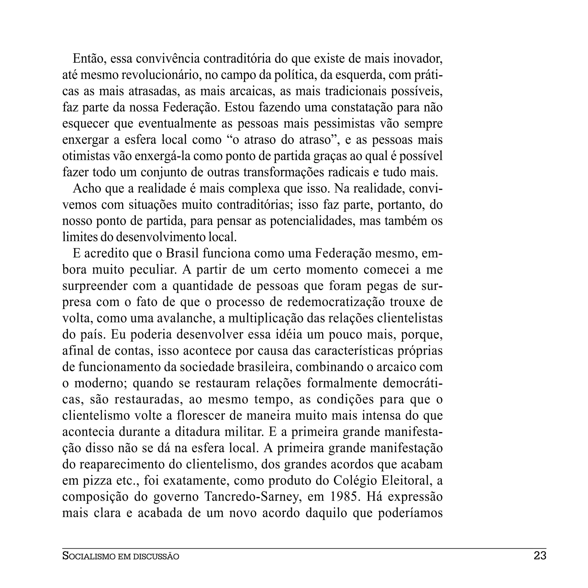 Então, essa convivência contraditória do que existe de mais inovador,
até mesmo revolucionário, no campo da política, da esquerda, com práti-
cas as mais atrasadas, as mais arcaicas, as mais tradicionais possíveis,
faz parte da nossa Federação. Estou fazendo uma constatação para não
esquecer que eventualmente as pessoas mais pessimistas vão sempre
enxergar a esfera local como “o atraso do atraso”, e as pessoas mais
otimistas vão enxergá-la como ponto de partida graças ao qual é possível
fazer todo um conjunto de outras transformações radicais e tudo mais.
  Acho que a realidade é mais complexa que isso. Na realidade, convi-
vemos com situações muito contraditórias; isso faz parte, portanto, do
nosso ponto de partida, para pensar as potencialidades, mas também os
limites do desenvolvimento local.
  E acredito que o Brasil funciona como uma Federação mesmo, em-
bora muito peculiar. A partir de um certo momento comecei a me
surpreender com a quantidade de pessoas que foram pegas de sur-
presa com o fato de que o processo de redemocratização trouxe de
volta, como uma avalanche, a multiplicação das relações clientelistas
do país. Eu poderia desenvolver essa idéia um pouco mais, porque,
afinal de contas, isso acontece por causa das características próprias
de funcionamento da sociedade brasileira, combinando o arcaico com
o moderno; quando se restauram relações formalmente democráti-
cas, são restauradas, ao mesmo tempo, as condições para que o
clientelismo volte a florescer de maneira muito mais intensa do que
acontecia durante a ditadura militar. E a primeira grande manifesta-
ção disso não se dá na esfera local. A primeira grande manifestação
do reaparecimento do clientelismo, dos grandes acordos que acabam
em pizza etc., foi exatamente, como produto do Colégio Eleitoral, a
composição do governo Tancredo-Sarney, em 1985. Há expressão
mais clara e acabada de um novo acordo daquilo que poderíamos


SOCIALISMO EM DISCUSSÃO                                                    23
 