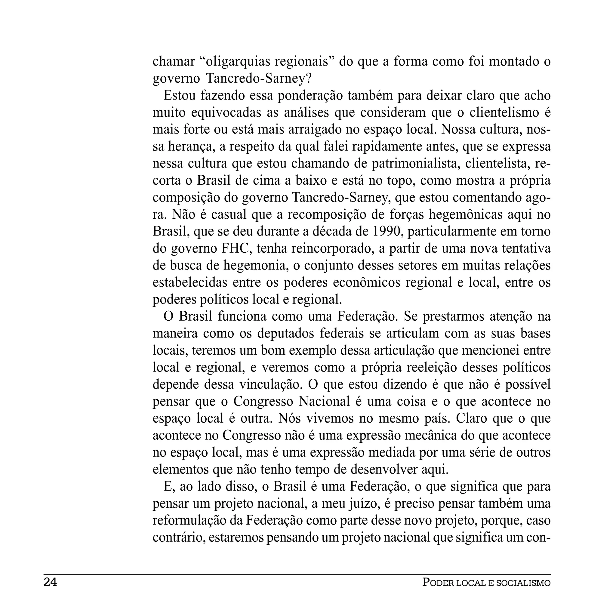chamar “oligarquias regionais” do que a forma como foi montado o
     governo Tancredo-Sarney?
       Estou fazendo essa ponderação também para deixar claro que acho
     muito equivocadas as análises que consideram que o clientelismo é
     mais forte ou está mais arraigado no espaço local. Nossa cultura, nos-
     sa herança, a respeito da qual falei rapidamente antes, que se expressa
     nessa cultura que estou chamando de patrimonialista, clientelista, re-
     corta o Brasil de cima a baixo e está no topo, como mostra a própria
     composição do governo Tancredo-Sarney, que estou comentando ago-
     ra. Não é casual que a recomposição de forças hegemônicas aqui no
     Brasil, que se deu durante a década de 1990, particularmente em torno
     do governo FHC, tenha reincorporado, a partir de uma nova tentativa
     de busca de hegemonia, o conjunto desses setores em muitas relações
     estabelecidas entre os poderes econômicos regional e local, entre os
     poderes políticos local e regional.
       O Brasil funciona como uma Federação. Se prestarmos atenção na
     maneira como os deputados federais se articulam com as suas bases
     locais, teremos um bom exemplo dessa articulação que mencionei entre
     local e regional, e veremos como a própria reeleição desses políticos
     depende dessa vinculação. O que estou dizendo é que não é possível
     pensar que o Congresso Nacional é uma coisa e o que acontece no
     espaço local é outra. Nós vivemos no mesmo país. Claro que o que
     acontece no Congresso não é uma expressão mecânica do que acontece
     no espaço local, mas é uma expressão mediada por uma série de outros
     elementos que não tenho tempo de desenvolver aqui.
       E, ao lado disso, o Brasil é uma Federação, o que significa que para
     pensar um projeto nacional, a meu juízo, é preciso pensar também uma
     reformulação da Federação como parte desse novo projeto, porque, caso
     contrário, estaremos pensando um projeto nacional que significa um con-


24                                                   PODER LOCAL E SOCIALISMO
 