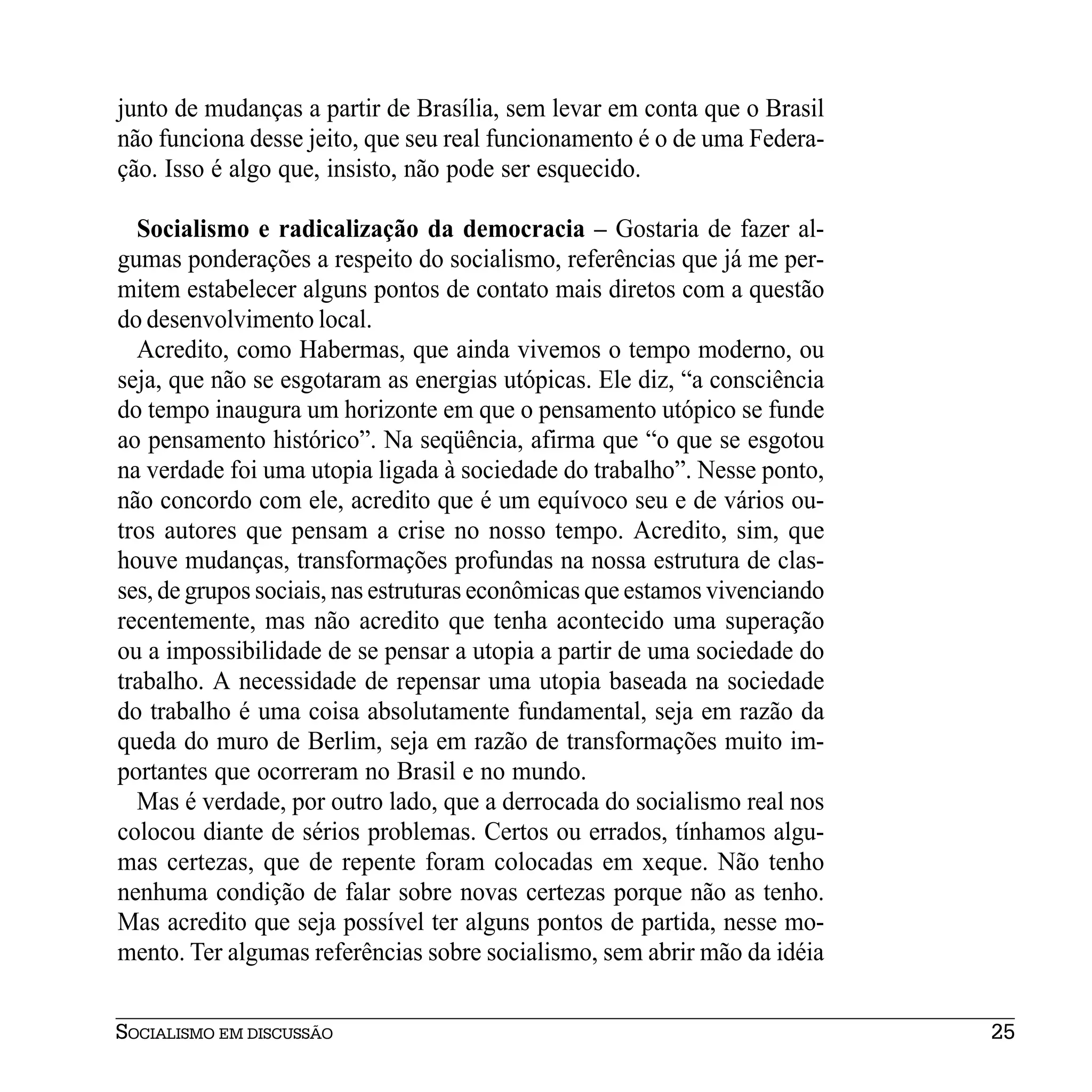 junto de mudanças a partir de Brasília, sem levar em conta que o Brasil
não funciona desse jeito, que seu real funcionamento é o de uma Federa-
ção. Isso é algo que, insisto, não pode ser esquecido.

  Socialismo e radicalização da democracia – Gostaria de fazer al-
gumas ponderações a respeito do socialismo, referências que já me per-
mitem estabelecer alguns pontos de contato mais diretos com a questão
do desenvolvimento local.
  Acredito, como Habermas, que ainda vivemos o tempo moderno, ou
seja, que não se esgotaram as energias utópicas. Ele diz, “a consciência
do tempo inaugura um horizonte em que o pensamento utópico se funde
ao pensamento histórico”. Na seqüência, afirma que “o que se esgotou
na verdade foi uma utopia ligada à sociedade do trabalho”. Nesse ponto,
não concordo com ele, acredito que é um equívoco seu e de vários ou-
tros autores que pensam a crise no nosso tempo. Acredito, sim, que
houve mudanças, transformações profundas na nossa estrutura de clas-
ses, de grupos sociais, nas estruturas econômicas que estamos vivenciando
recentemente, mas não acredito que tenha acontecido uma superação
ou a impossibilidade de se pensar a utopia a partir de uma sociedade do
trabalho. A necessidade de repensar uma utopia baseada na sociedade
do trabalho é uma coisa absolutamente fundamental, seja em razão da
queda do muro de Berlim, seja em razão de transformações muito im-
portantes que ocorreram no Brasil e no mundo.
  Mas é verdade, por outro lado, que a derrocada do socialismo real nos
colocou diante de sérios problemas. Certos ou errados, tínhamos algu-
mas certezas, que de repente foram colocadas em xeque. Não tenho
nenhuma condição de falar sobre novas certezas porque não as tenho.
Mas acredito que seja possível ter alguns pontos de partida, nesse mo-
mento. Ter algumas referências sobre socialismo, sem abrir mão da idéia


SOCIALISMO EM DISCUSSÃO                                                     25
 