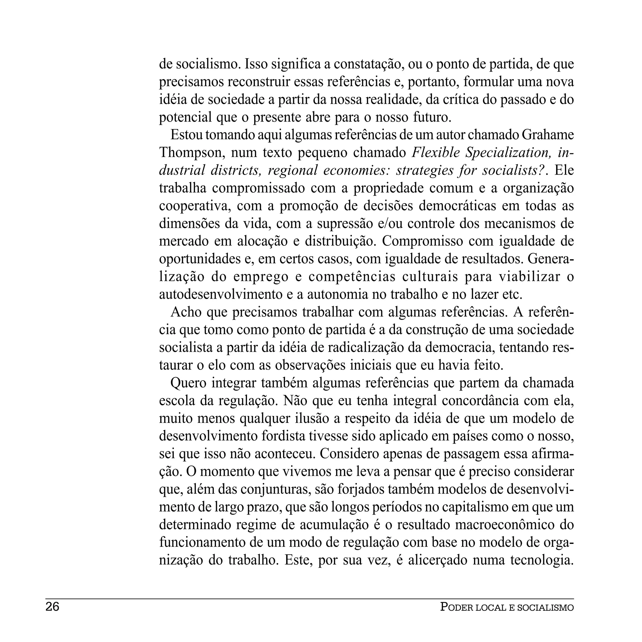 de socialismo. Isso significa a constatação, ou o ponto de partida, de que
     precisamos reconstruir essas referências e, portanto, formular uma nova
     idéia de sociedade a partir da nossa realidade, da crítica do passado e do
     potencial que o presente abre para o nosso futuro.
       Estou tomando aqui algumas referências de um autor chamado Grahame
     Thompson, num texto pequeno chamado Flexible Specialization, in-
     dustrial districts, regional economies: strategies for socialists?. Ele
     trabalha compromissado com a propriedade comum e a organização
     cooperativa, com a promoção de decisões democráticas em todas as
     dimensões da vida, com a supressão e/ou controle dos mecanismos de
     mercado em alocação e distribuição. Compromisso com igualdade de
     oportunidades e, em certos casos, com igualdade de resultados. Genera-
     lização do emprego e competências culturais para viabilizar o
     autodesenvolvimento e a autonomia no trabalho e no lazer etc.
       Acho que precisamos trabalhar com algumas referências. A referên-
     cia que tomo como ponto de partida é a da construção de uma sociedade
     socialista a partir da idéia de radicalização da democracia, tentando res-
     taurar o elo com as observações iniciais que eu havia feito.
       Quero integrar também algumas referências que partem da chamada
     escola da regulação. Não que eu tenha integral concordância com ela,
     muito menos qualquer ilusão a respeito da idéia de que um modelo de
     desenvolvimento fordista tivesse sido aplicado em países como o nosso,
     sei que isso não aconteceu. Considero apenas de passagem essa afirma-
     ção. O momento que vivemos me leva a pensar que é preciso considerar
     que, além das conjunturas, são forjados também modelos de desenvolvi-
     mento de largo prazo, que são longos períodos no capitalismo em que um
     determinado regime de acumulação é o resultado macroeconômico do
     funcionamento de um modo de regulação com base no modelo de orga-
     nização do trabalho. Este, por sua vez, é alicerçado numa tecnologia.


26                                                     PODER LOCAL E SOCIALISMO
 