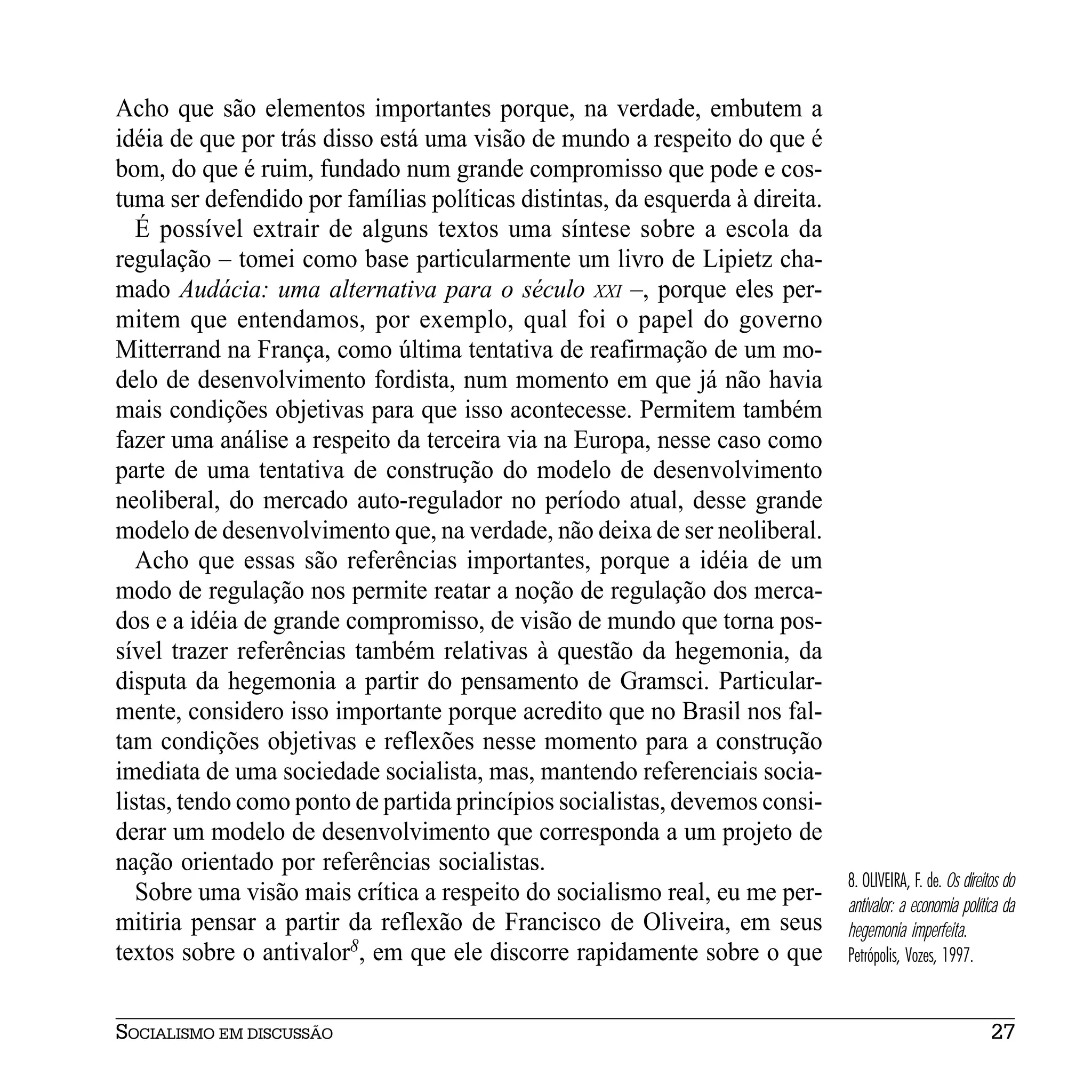 Acho que são elementos importantes porque, na verdade, embutem a
idéia de que por trás disso está uma visão de mundo a respeito do que é
bom, do que é ruim, fundado num grande compromisso que pode e cos-
tuma ser defendido por famílias políticas distintas, da esquerda à direita.
   É possível extrair de alguns textos uma síntese sobre a escola da
regulação – tomei como base particularmente um livro de Lipietz cha-
mado Audácia: uma alternativa para o século XXI –, porque eles per-
mitem que entendamos, por exemplo, qual foi o papel do governo
Mitterrand na França, como última tentativa de reafirmação de um mo-
delo de desenvolvimento fordista, num momento em que já não havia
mais condições objetivas para que isso acontecesse. Permitem também
fazer uma análise a respeito da terceira via na Europa, nesse caso como
parte de uma tentativa de construção do modelo de desenvolvimento
neoliberal, do mercado auto-regulador no período atual, desse grande
modelo de desenvolvimento que, na verdade, não deixa de ser neoliberal.
   Acho que essas são referências importantes, porque a idéia de um
modo de regulação nos permite reatar a noção de regulação dos merca-
dos e a idéia de grande compromisso, de visão de mundo que torna pos-
sível trazer referências também relativas à questão da hegemonia, da
disputa da hegemonia a partir do pensamento de Gramsci. Particular-
mente, considero isso importante porque acredito que no Brasil nos fal-
tam condições objetivas e reflexões nesse momento para a construção
imediata de uma sociedade socialista, mas, mantendo referenciais socia-
listas, tendo como ponto de partida princípios socialistas, devemos consi-
derar um modelo de desenvolvimento que corresponda a um projeto de
nação orientado por referências socialistas.
                                                                              8. OLIVEIRA, F. de. Os direitos do
   Sobre uma visão mais crítica a respeito do socialismo real, eu me per-     antivalor: a economia política da
mitiria pensar a partir da reflexão de Francisco de Oliveira, em seus         hegemonia imperfeita.
textos sobre o antivalor8, em que ele discorre rapidamente sobre o que        Petrópolis, Vozes, 1997.


SOCIALISMO EM DISCUSSÃO                                                                                    27
 