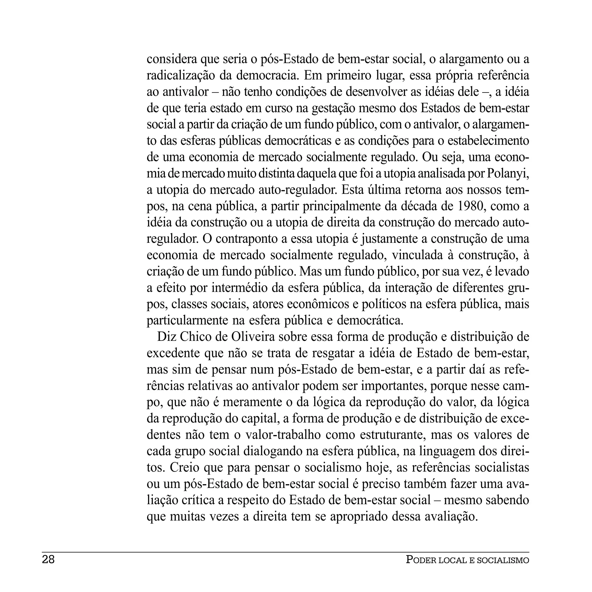 considera que seria o pós-Estado de bem-estar social, o alargamento ou a
     radicalização da democracia. Em primeiro lugar, essa própria referência
     ao antivalor – não tenho condições de desenvolver as idéias dele –, a idéia
     de que teria estado em curso na gestação mesmo dos Estados de bem-estar
     social a partir da criação de um fundo público, com o antivalor, o alargamen-
     to das esferas públicas democráticas e as condições para o estabelecimento
     de uma economia de mercado socialmente regulado. Ou seja, uma econo-
     mia de mercado muito distinta daquela que foi a utopia analisada por Polanyi,
     a utopia do mercado auto-regulador. Esta última retorna aos nossos tem-
     pos, na cena pública, a partir principalmente da década de 1980, como a
     idéia da construção ou a utopia de direita da construção do mercado auto-
     regulador. O contraponto a essa utopia é justamente a construção de uma
     economia de mercado socialmente regulado, vinculada à construção, à
     criação de um fundo público. Mas um fundo público, por sua vez, é levado
     a efeito por intermédio da esfera pública, da interação de diferentes gru-
     pos, classes sociais, atores econômicos e políticos na esfera pública, mais
     particularmente na esfera pública e democrática.
        Diz Chico de Oliveira sobre essa forma de produção e distribuição de
     excedente que não se trata de resgatar a idéia de Estado de bem-estar,
     mas sim de pensar num pós-Estado de bem-estar, e a partir daí as refe-
     rências relativas ao antivalor podem ser importantes, porque nesse cam-
     po, que não é meramente o da lógica da reprodução do valor, da lógica
     da reprodução do capital, a forma de produção e de distribuição de exce-
     dentes não tem o valor-trabalho como estruturante, mas os valores de
     cada grupo social dialogando na esfera pública, na linguagem dos direi-
     tos. Creio que para pensar o socialismo hoje, as referências socialistas
     ou um pós-Estado de bem-estar social é preciso também fazer uma ava-
     liação crítica a respeito do Estado de bem-estar social – mesmo sabendo
     que muitas vezes a direita tem se apropriado dessa avaliação.


28                                                       PODER LOCAL E SOCIALISMO
 
