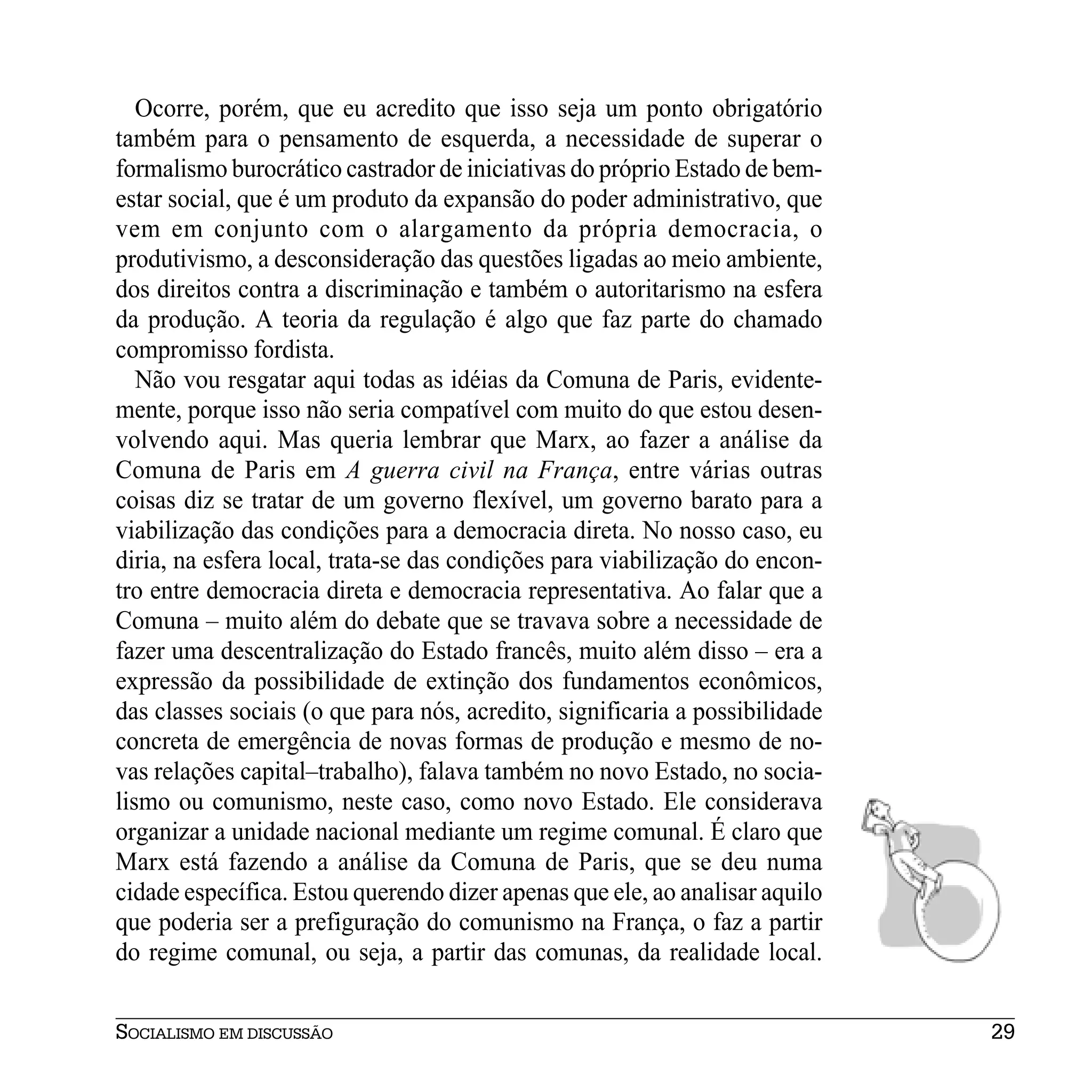 Ocorre, porém, que eu acredito que isso seja um ponto obrigatório
também para o pensamento de esquerda, a necessidade de superar o
formalismo burocrático castrador de iniciativas do próprio Estado de bem-
estar social, que é um produto da expansão do poder administrativo, que
vem em conjunto com o alargamento da própria democracia, o
produtivismo, a desconsideração das questões ligadas ao meio ambiente,
dos direitos contra a discriminação e também o autoritarismo na esfera
da produção. A teoria da regulação é algo que faz parte do chamado
compromisso fordista.
   Não vou resgatar aqui todas as idéias da Comuna de Paris, evidente-
mente, porque isso não seria compatível com muito do que estou desen-
volvendo aqui. Mas queria lembrar que Marx, ao fazer a análise da
Comuna de Paris em A guerra civil na França, entre várias outras
coisas diz se tratar de um governo flexível, um governo barato para a
viabilização das condições para a democracia direta. No nosso caso, eu
diria, na esfera local, trata-se das condições para viabilização do encon-
tro entre democracia direta e democracia representativa. Ao falar que a
Comuna – muito além do debate que se travava sobre a necessidade de
fazer uma descentralização do Estado francês, muito além disso – era a
expressão da possibilidade de extinção dos fundamentos econômicos,
das classes sociais (o que para nós, acredito, significaria a possibilidade
concreta de emergência de novas formas de produção e mesmo de no-
vas relações capital–trabalho), falava também no novo Estado, no socia-
lismo ou comunismo, neste caso, como novo Estado. Ele considerava
organizar a unidade nacional mediante um regime comunal. É claro que
Marx está fazendo a análise da Comuna de Paris, que se deu numa
cidade específica. Estou querendo dizer apenas que ele, ao analisar aquilo
que poderia ser a prefiguração do comunismo na França, o faz a partir
do regime comunal, ou seja, a partir das comunas, da realidade local.


SOCIALISMO EM DISCUSSÃO                                                       29
 