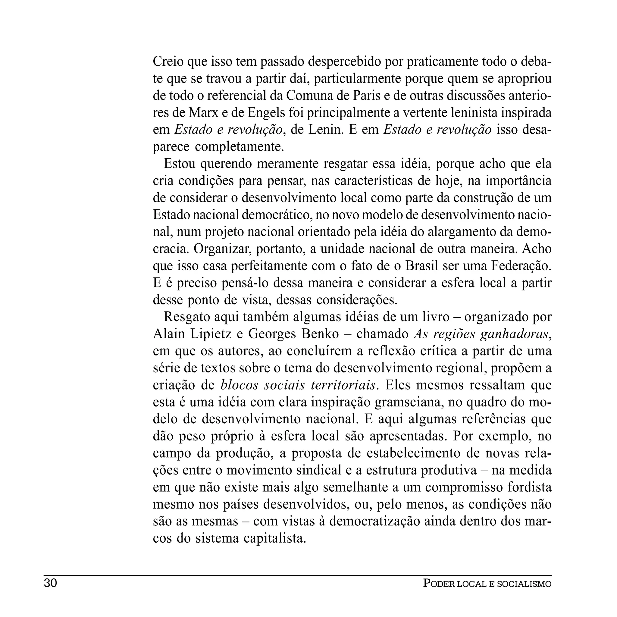 Creio que isso tem passado despercebido por praticamente todo o deba-
     te que se travou a partir daí, particularmente porque quem se apropriou
     de todo o referencial da Comuna de Paris e de outras discussões anterio-
     res de Marx e de Engels foi principalmente a vertente leninista inspirada
     em Estado e revolução, de Lenin. E em Estado e revolução isso desa-
     parece completamente.
       Estou querendo meramente resgatar essa idéia, porque acho que ela
     cria condições para pensar, nas características de hoje, na importância
     de considerar o desenvolvimento local como parte da construção de um
     Estado nacional democrático, no novo modelo de desenvolvimento nacio-
     nal, num projeto nacional orientado pela idéia do alargamento da demo-
     cracia. Organizar, portanto, a unidade nacional de outra maneira. Acho
     que isso casa perfeitamente com o fato de o Brasil ser uma Federação.
     E é preciso pensá-lo dessa maneira e considerar a esfera local a partir
     desse ponto de vista, dessas considerações.
       Resgato aqui também algumas idéias de um livro – organizado por
     Alain Lipietz e Georges Benko – chamado As regiões ganhadoras,
     em que os autores, ao concluírem a reflexão crítica a partir de uma
     série de textos sobre o tema do desenvolvimento regional, propõem a
     criação de blocos sociais territoriais. Eles mesmos ressaltam que
     esta é uma idéia com clara inspiração gramsciana, no quadro do mo-
     delo de desenvolvimento nacional. E aqui algumas referências que
     dão peso próprio à esfera local são apresentadas. Por exemplo, no
     campo da produção, a proposta de estabelecimento de novas rela-
     ções entre o movimento sindical e a estrutura produtiva – na medida
     em que não existe mais algo semelhante a um compromisso fordista
     mesmo nos países desenvolvidos, ou, pelo menos, as condições não
     são as mesmas – com vistas à democratização ainda dentro dos mar-
     cos do sistema capitalista.


30                                                    PODER LOCAL E SOCIALISMO
 