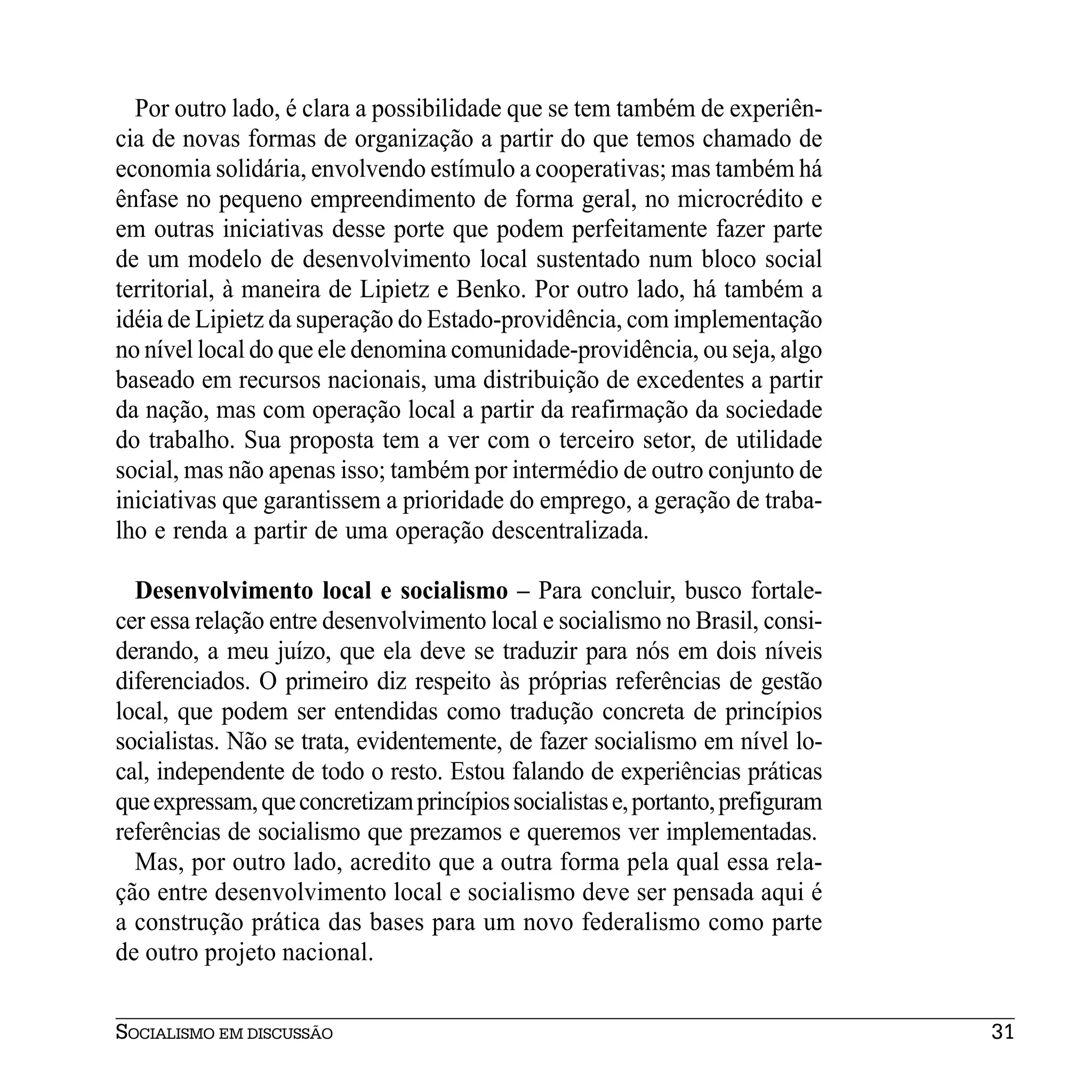 Por outro lado, é clara a possibilidade que se tem também de experiên-
cia de novas formas de organização a partir do que temos chamado de
economia solidária, envolvendo estímulo a cooperativas; mas também há
ênfase no pequeno empreendimento de forma geral, no microcrédito e
em outras iniciativas desse porte que podem perfeitamente fazer parte
de um modelo de desenvolvimento local sustentado num bloco social
territorial, à maneira de Lipietz e Benko. Por outro lado, há também a
idéia de Lipietz da superação do Estado-providência, com implementação
no nível local do que ele denomina comunidade-providência, ou seja, algo
baseado em recursos nacionais, uma distribuição de excedentes a partir
da nação, mas com operação local a partir da reafirmação da sociedade
do trabalho. Sua proposta tem a ver com o terceiro setor, de utilidade
social, mas não apenas isso; também por intermédio de outro conjunto de
iniciativas que garantissem a prioridade do emprego, a geração de traba-
lho e renda a partir de uma operação descentralizada.

  Desenvolvimento local e socialismo – Para concluir, busco fortale-
cer essa relação entre desenvolvimento local e socialismo no Brasil, consi-
derando, a meu juízo, que ela deve se traduzir para nós em dois níveis
diferenciados. O primeiro diz respeito às próprias referências de gestão
local, que podem ser entendidas como tradução concreta de princípios
socialistas. Não se trata, evidentemente, de fazer socialismo em nível lo-
cal, independente de todo o resto. Estou falando de experiências práticas
que expressam, que concretizam princípios socialistas e, portanto, prefiguram
referências de socialismo que prezamos e queremos ver implementadas.
  Mas, por outro lado, acredito que a outra forma pela qual essa rela-
ção entre desenvolvimento local e socialismo deve ser pensada aqui é
a construção prática das bases para um novo federalismo como parte
de outro projeto nacional.


SOCIALISMO EM DISCUSSÃO                                                         31
 