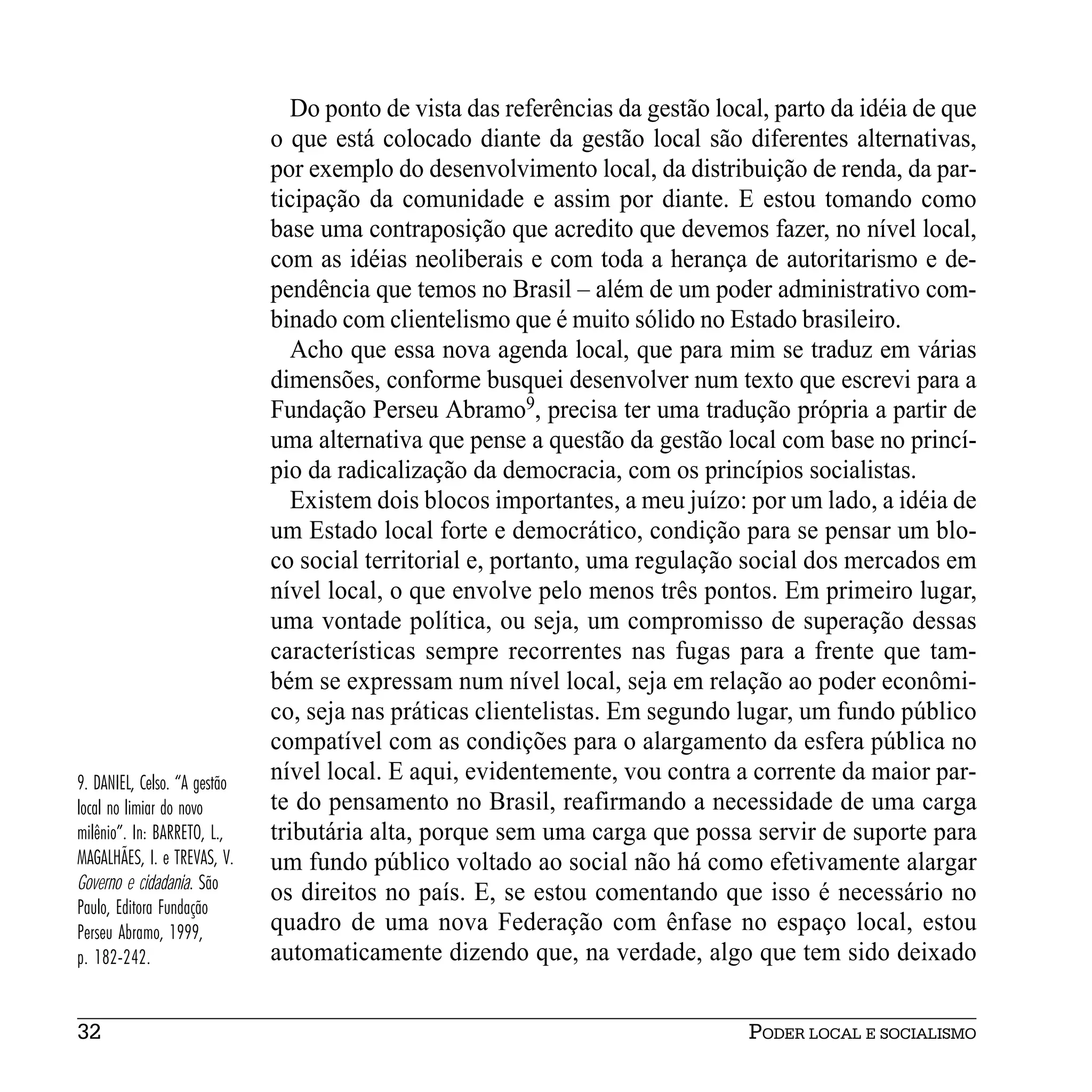 Do ponto de vista das referências da gestão local, parto da idéia de que
                              o que está colocado diante da gestão local são diferentes alternativas,
                              por exemplo do desenvolvimento local, da distribuição de renda, da par-
                              ticipação da comunidade e assim por diante. E estou tomando como
                              base uma contraposição que acredito que devemos fazer, no nível local,
                              com as idéias neoliberais e com toda a herança de autoritarismo e de-
                              pendência que temos no Brasil – além de um poder administrativo com-
                              binado com clientelismo que é muito sólido no Estado brasileiro.
                                 Acho que essa nova agenda local, que para mim se traduz em várias
                              dimensões, conforme busquei desenvolver num texto que escrevi para a
                              Fundação Perseu Abramo9, precisa ter uma tradução própria a partir de
                              uma alternativa que pense a questão da gestão local com base no princí-
                              pio da radicalização da democracia, com os princípios socialistas.
                                 Existem dois blocos importantes, a meu juízo: por um lado, a idéia de
                              um Estado local forte e democrático, condição para se pensar um blo-
                              co social territorial e, portanto, uma regulação social dos mercados em
                              nível local, o que envolve pelo menos três pontos. Em primeiro lugar,
                              uma vontade política, ou seja, um compromisso de superação dessas
                              características sempre recorrentes nas fugas para a frente que tam-
                              bém se expressam num nível local, seja em relação ao poder econômi-
                              co, seja nas práticas clientelistas. Em segundo lugar, um fundo público
                              compatível com as condições para o alargamento da esfera pública no
9. DANIEL, Celso. “A gestão   nível local. E aqui, evidentemente, vou contra a corrente da maior par-
local no limiar do novo       te do pensamento no Brasil, reafirmando a necessidade de uma carga
milênio”. In: BARRETO, L.,    tributária alta, porque sem uma carga que possa servir de suporte para
MAGALHÃES, I. e TREVAS, V.    um fundo público voltado ao social não há como efetivamente alargar
Governo e cidadania. São
                              os direitos no país. E, se estou comentando que isso é necessário no
Paulo, Editora Fundação
Perseu Abramo, 1999,          quadro de uma nova Federação com ênfase no espaço local, estou
p. 182-242.                   automaticamente dizendo que, na verdade, algo que tem sido deixado


32                                                                              PODER LOCAL E SOCIALISMO
 
