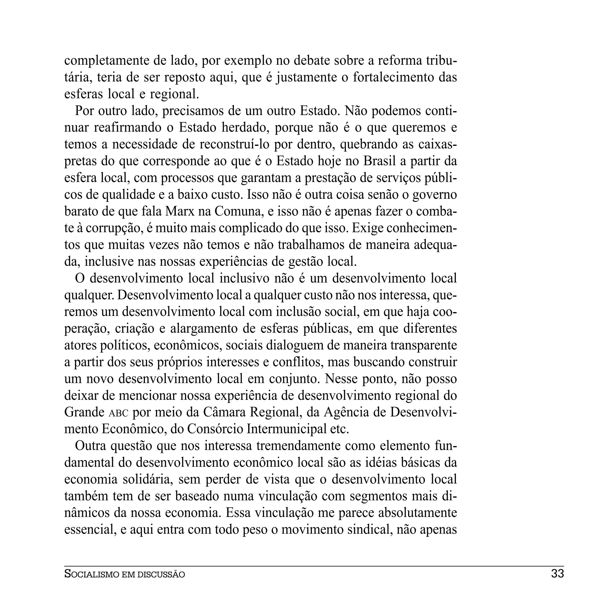 completamente de lado, por exemplo no debate sobre a reforma tribu-
tária, teria de ser reposto aqui, que é justamente o fortalecimento das
esferas local e regional.
  Por outro lado, precisamos de um outro Estado. Não podemos conti-
nuar reafirmando o Estado herdado, porque não é o que queremos e
temos a necessidade de reconstruí-lo por dentro, quebrando as caixas-
pretas do que corresponde ao que é o Estado hoje no Brasil a partir da
esfera local, com processos que garantam a prestação de serviços públi-
cos de qualidade e a baixo custo. Isso não é outra coisa senão o governo
barato de que fala Marx na Comuna, e isso não é apenas fazer o comba-
te à corrupção, é muito mais complicado do que isso. Exige conhecimen-
tos que muitas vezes não temos e não trabalhamos de maneira adequa-
da, inclusive nas nossas experiências de gestão local.
  O desenvolvimento local inclusivo não é um desenvolvimento local
qualquer. Desenvolvimento local a qualquer custo não nos interessa, que-
remos um desenvolvimento local com inclusão social, em que haja coo-
peração, criação e alargamento de esferas públicas, em que diferentes
atores políticos, econômicos, sociais dialoguem de maneira transparente
a partir dos seus próprios interesses e conflitos, mas buscando construir
um novo desenvolvimento local em conjunto. Nesse ponto, não posso
deixar de mencionar nossa experiência de desenvolvimento regional do
Grande ABC por meio da Câmara Regional, da Agência de Desenvolvi-
mento Econômico, do Consórcio Intermunicipal etc.
  Outra questão que nos interessa tremendamente como elemento fun-
damental do desenvolvimento econômico local são as idéias básicas da
economia solidária, sem perder de vista que o desenvolvimento local
também tem de ser baseado numa vinculação com segmentos mais di-
nâmicos da nossa economia. Essa vinculação me parece absolutamente
essencial, e aqui entra com todo peso o movimento sindical, não apenas


SOCIALISMO EM DISCUSSÃO                                                     33
 