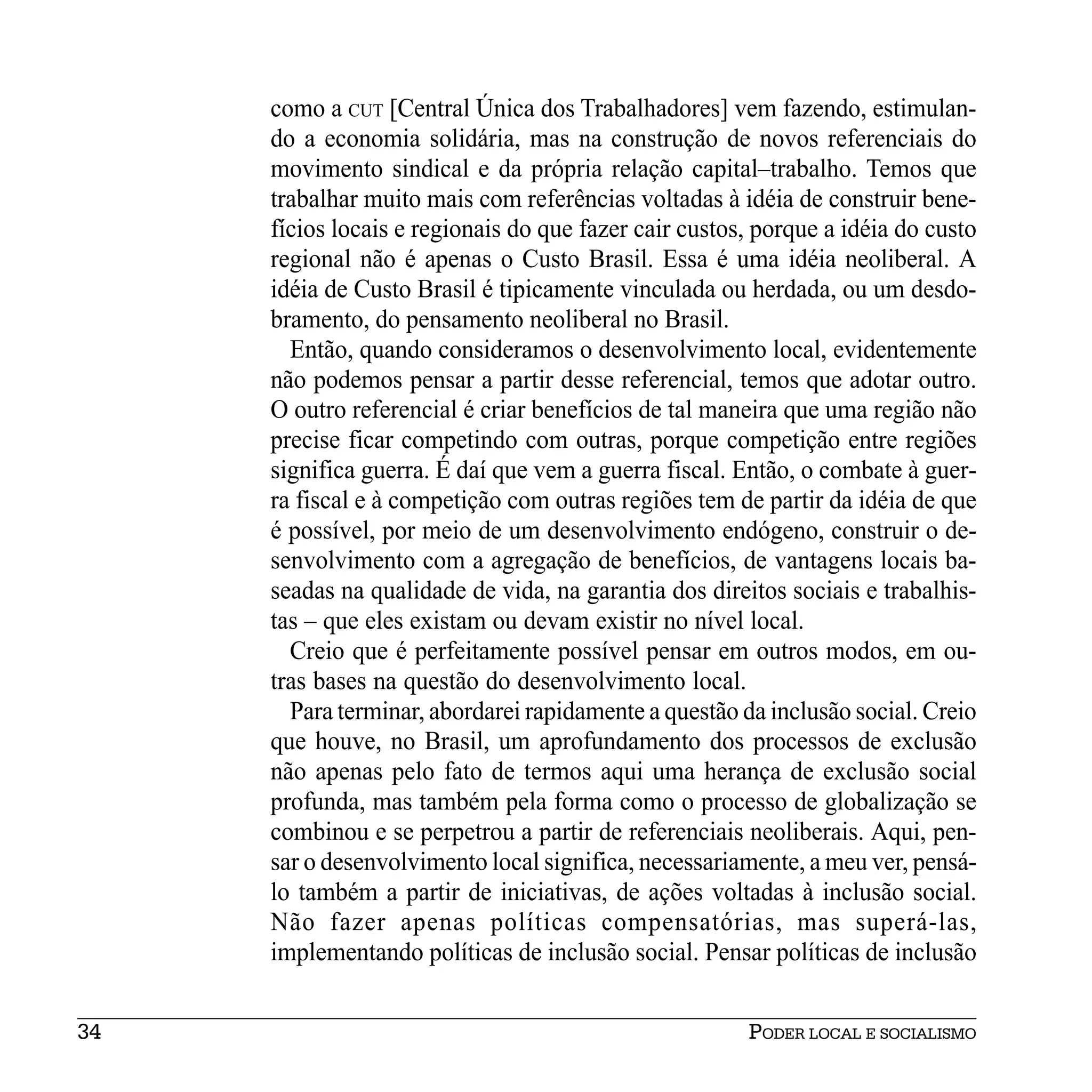 como a CUT [Central Única dos Trabalhadores] vem fazendo, estimulan-
     do a economia solidária, mas na construção de novos referenciais do
     movimento sindical e da própria relação capital–trabalho. Temos que
     trabalhar muito mais com referências voltadas à idéia de construir bene-
     fícios locais e regionais do que fazer cair custos, porque a idéia do custo
     regional não é apenas o Custo Brasil. Essa é uma idéia neoliberal. A
     idéia de Custo Brasil é tipicamente vinculada ou herdada, ou um desdo-
     bramento, do pensamento neoliberal no Brasil.
       Então, quando consideramos o desenvolvimento local, evidentemente
     não podemos pensar a partir desse referencial, temos que adotar outro.
     O outro referencial é criar benefícios de tal maneira que uma região não
     precise ficar competindo com outras, porque competição entre regiões
     significa guerra. É daí que vem a guerra fiscal. Então, o combate à guer-
     ra fiscal e à competição com outras regiões tem de partir da idéia de que
     é possível, por meio de um desenvolvimento endógeno, construir o de-
     senvolvimento com a agregação de benefícios, de vantagens locais ba-
     seadas na qualidade de vida, na garantia dos direitos sociais e trabalhis-
     tas – que eles existam ou devam existir no nível local.
       Creio que é perfeitamente possível pensar em outros modos, em ou-
     tras bases na questão do desenvolvimento local.
       Para terminar, abordarei rapidamente a questão da inclusão social. Creio
     que houve, no Brasil, um aprofundamento dos processos de exclusão
     não apenas pelo fato de termos aqui uma herança de exclusão social
     profunda, mas também pela forma como o processo de globalização se
     combinou e se perpetrou a partir de referenciais neoliberais. Aqui, pen-
     sar o desenvolvimento local significa, necessariamente, a meu ver, pensá-
     lo também a partir de iniciativas, de ações voltadas à inclusão social.
     Não fazer apenas políticas compensatórias, mas superá-las,
     implementando políticas de inclusão social. Pensar políticas de inclusão


34                                                     PODER LOCAL E SOCIALISMO
 