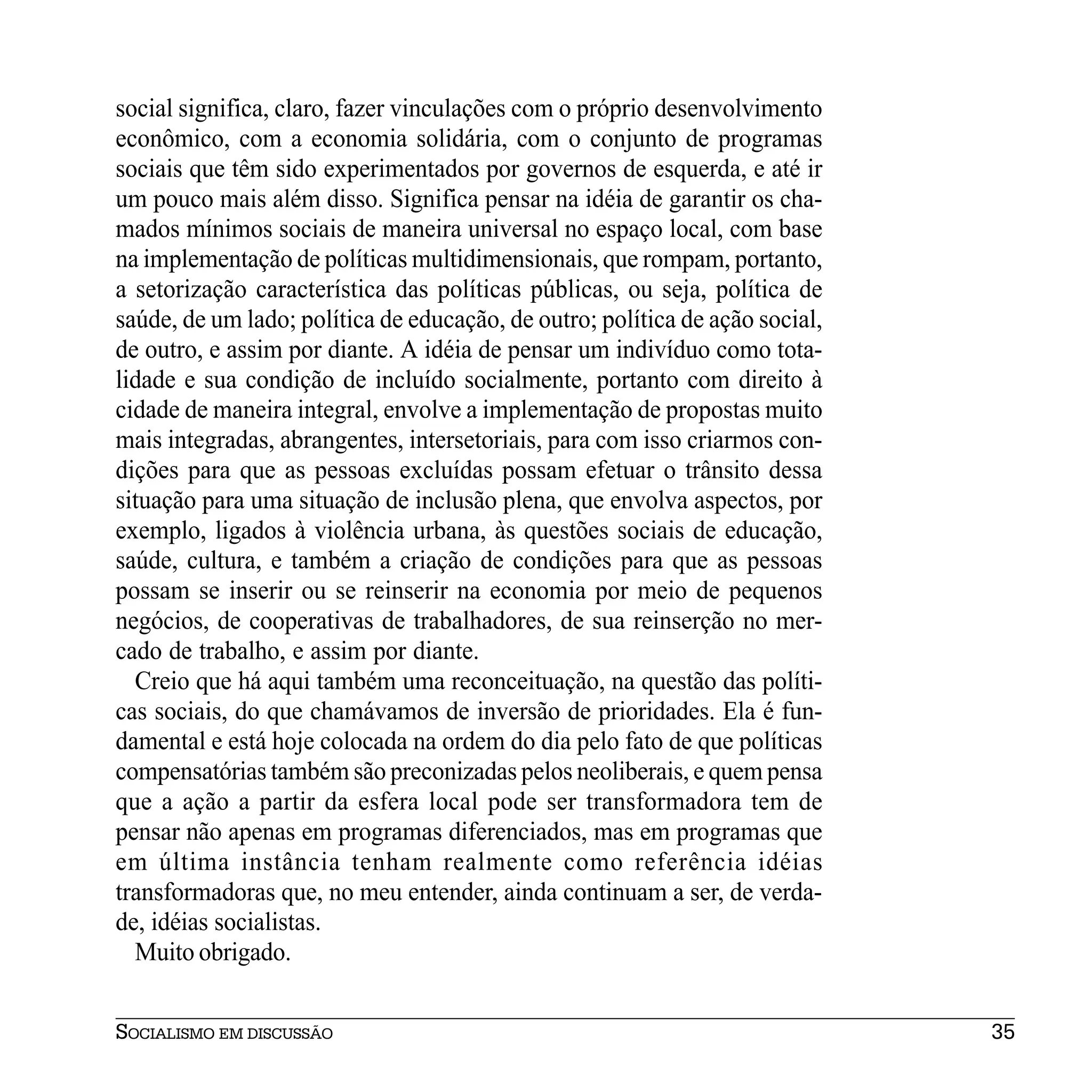 social significa, claro, fazer vinculações com o próprio desenvolvimento
econômico, com a economia solidária, com o conjunto de programas
sociais que têm sido experimentados por governos de esquerda, e até ir
um pouco mais além disso. Significa pensar na idéia de garantir os cha-
mados mínimos sociais de maneira universal no espaço local, com base
na implementação de políticas multidimensionais, que rompam, portanto,
a setorização característica das políticas públicas, ou seja, política de
saúde, de um lado; política de educação, de outro; política de ação social,
de outro, e assim por diante. A idéia de pensar um indivíduo como tota-
lidade e sua condição de incluído socialmente, portanto com direito à
cidade de maneira integral, envolve a implementação de propostas muito
mais integradas, abrangentes, intersetoriais, para com isso criarmos con-
dições para que as pessoas excluídas possam efetuar o trânsito dessa
situação para uma situação de inclusão plena, que envolva aspectos, por
exemplo, ligados à violência urbana, às questões sociais de educação,
saúde, cultura, e também a criação de condições para que as pessoas
possam se inserir ou se reinserir na economia por meio de pequenos
negócios, de cooperativas de trabalhadores, de sua reinserção no mer-
cado de trabalho, e assim por diante.
  Creio que há aqui também uma reconceituação, na questão das políti-
cas sociais, do que chamávamos de inversão de prioridades. Ela é fun-
damental e está hoje colocada na ordem do dia pelo fato de que políticas
compensatórias também são preconizadas pelos neoliberais, e quem pensa
que a ação a partir da esfera local pode ser transformadora tem de
pensar não apenas em programas diferenciados, mas em programas que
em última instância tenham realmente como referência idéias
transformadoras que, no meu entender, ainda continuam a ser, de verda-
de, idéias socialistas.
  Muito obrigado.


SOCIALISMO EM DISCUSSÃO                                                       35
 