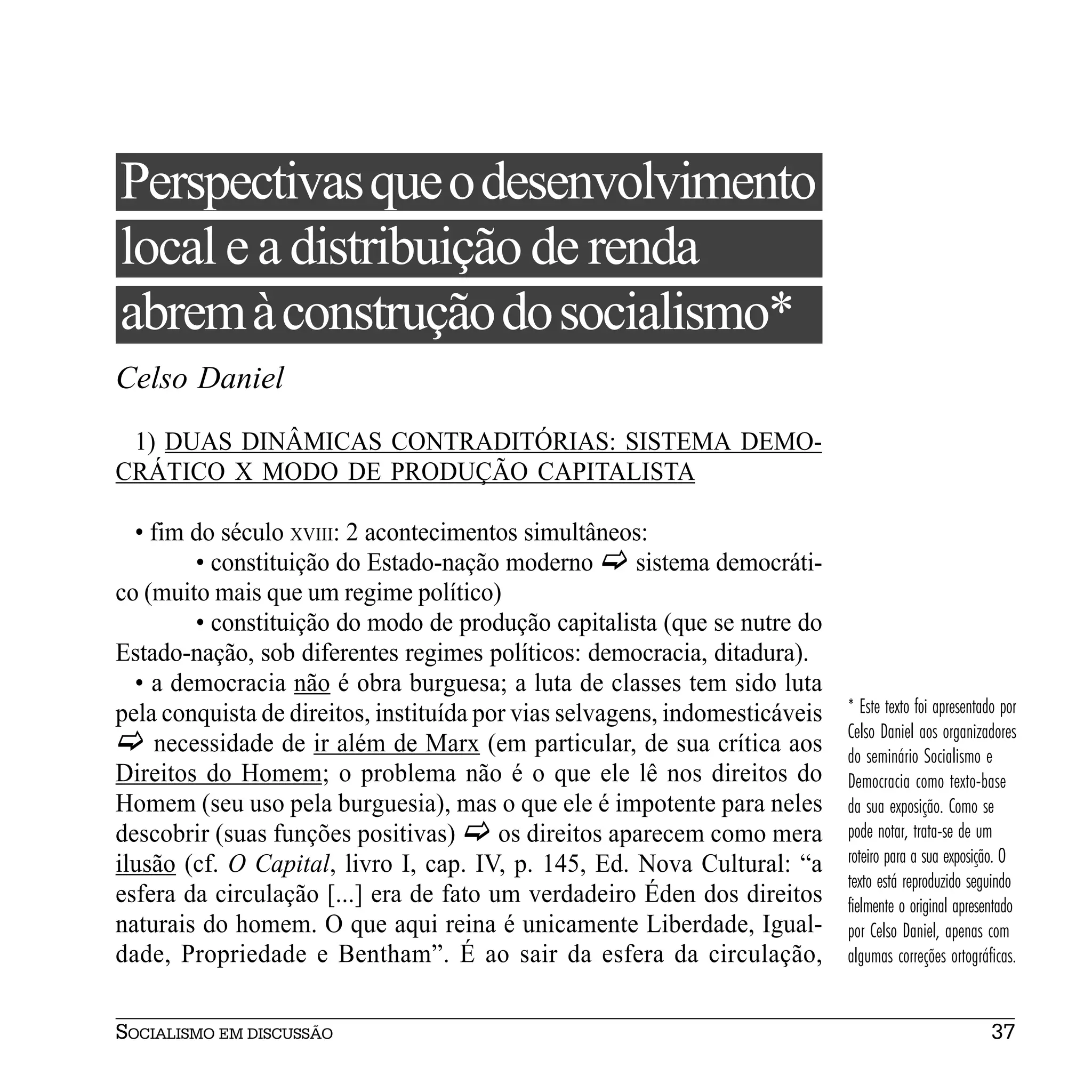 Perspectivas que o desenvolvimento
local e a distribuição de renda
abrem à construção do socialismo*
Celso Daniel
 1) DUAS DINÂMICAS CONTRADITÓRIAS: SISTEMA DEMO-
CRÁTICO X MODO DE PRODUÇÃO CAPITALISTA

  • fim do século XVIII: 2 acontecimentos simultâneos:
        • constituição do Estado-nação moderno          sistema democráti-
co (muito mais que um regime político)
        • constituição do modo de produção capitalista (que se nutre do
Estado-nação, sob diferentes regimes políticos: democracia, ditadura).
  • a democracia não é obra burguesa; a luta de classes tem sido luta
pela conquista de direitos, instituída por vias selvagens, indomesticáveis   * Este texto foi apresentado por
                                                                             Celso Daniel aos organizadores
    necessidade de ir além de Marx (em particular, de sua crítica aos        do seminário Socialismo e
Direitos do Homem; o problema não é o que ele lê nos direitos do             Democracia como texto-base
Homem (seu uso pela burguesia), mas o que ele é impotente para neles         da sua exposição. Como se
descobrir (suas funções positivas)       os direitos aparecem como mera      pode notar, trata-se de um
ilusão (cf. O Capital, livro I, cap. IV, p. 145, Ed. Nova Cultural: “a       roteiro para a sua exposição. O
                                                                             texto está reproduzido seguindo
esfera da circulação [...] era de fato um verdadeiro Éden dos direitos       fielmente o original apresentado
naturais do homem. O que aqui reina é unicamente Liberdade, Igual-           por Celso Daniel, apenas com
dade, Propriedade e Bentham”. É ao sair da esfera da circulação,             algumas correções ortográficas.


SOCIALISMO EM DISCUSSÃO                                                                                 37
 