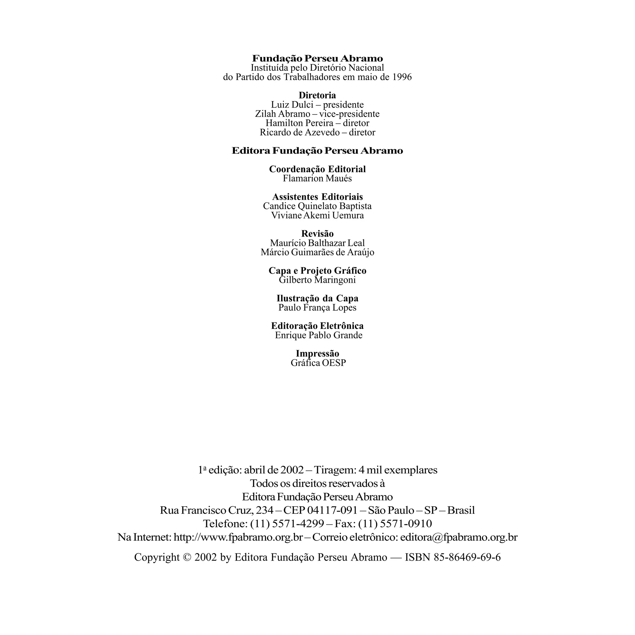 Fundação Perseu Abramo
                             Instituída pelo Diretório Nacional
                      do Partido dos Trabalhadores em maio de 1996
                                       Diretoria
                                 Luiz Dulci – presidente
                             Zilah Abramo – vice-presidente
                                Hamilton Pereira – diretor
                              Ricardo de Azevedo – diretor
                        Editora Fundação Perseu Abramo
                                Coordenação Editorial
                                  Flamarion Maués
                                 Assistentes Editoriais
                               Candice Quinelato Baptista
                                Viviane Akemi Uemura
                                       Revisão
                               Maurício Balthazar Leal
                              Márcio Guimarães de Araújo
                                Capa e Projeto Gráfico
                                  Gilberto Maringoni
                                  Ilustração da Capa
                                  Paulo França Lopes
                                 Editoração Eletrônica
                                  Enrique Pablo Grande
                                      Impressão
                                     Gráfica OESP




                   1a edição: abril de 2002 – Tiragem: 4 mil exemplares
                               Todos os direitos reservados à
                             Editora Fundação Perseu Abramo
         Rua Francisco Cruz, 234 – CEP 04117-091 – São Paulo – SP – Brasil
                    Telefone: (11) 5571-4299 – Fax: (11) 5571-0910
Na Internet: http://www.fpabramo.org.br – Correio eletrônico: editora@fpabramo.org.br
   Copyright © 2002 by Editora Fundação Perseu Abramo — ISBN 85-86469-69-6
 