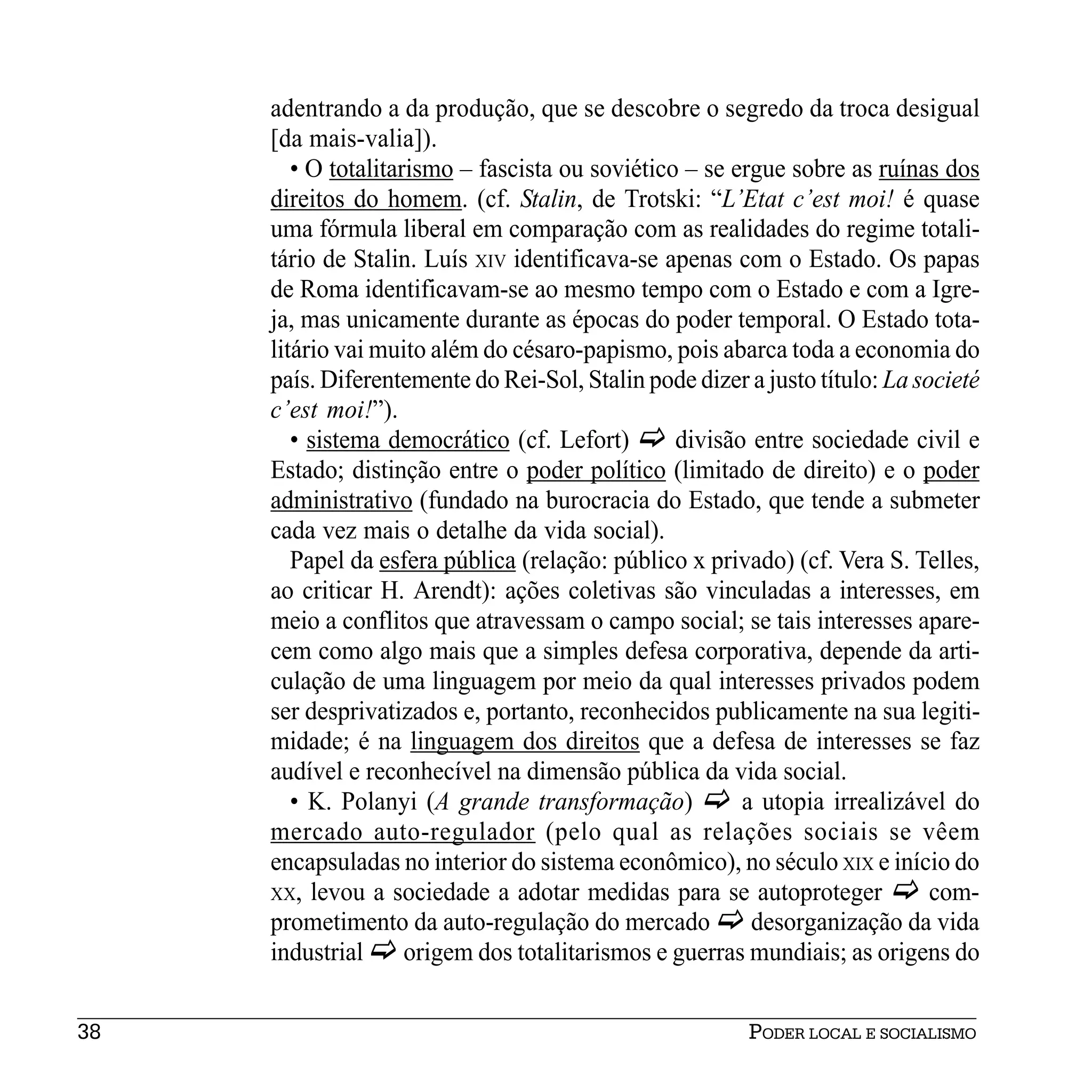 adentrando a da produção, que se descobre o segredo da troca desigual
     [da mais-valia]).
        • O totalitarismo – fascista ou soviético – se ergue sobre as ruínas dos
     direitos do homem. (cf. Stalin, de Trotski: “L’Etat c’est moi! é quase
     uma fórmula liberal em comparação com as realidades do regime totali-
     tário de Stalin. Luís XIV identificava-se apenas com o Estado. Os papas
     de Roma identificavam-se ao mesmo tempo com o Estado e com a Igre-
     ja, mas unicamente durante as épocas do poder temporal. O Estado tota-
     litário vai muito além do césaro-papismo, pois abarca toda a economia do
     país. Diferentemente do Rei-Sol, Stalin pode dizer a justo título: La societé
     c’est moi!”).
        • sistema democrático (cf. Lefort)       divisão entre sociedade civil e
     Estado; distinção entre o poder político (limitado de direito) e o poder
     administrativo (fundado na burocracia do Estado, que tende a submeter
     cada vez mais o detalhe da vida social).
        Papel da esfera pública (relação: público x privado) (cf. Vera S. Telles,
     ao criticar H. Arendt): ações coletivas são vinculadas a interesses, em
     meio a conflitos que atravessam o campo social; se tais interesses apare-
     cem como algo mais que a simples defesa corporativa, depende da arti-
     culação de uma linguagem por meio da qual interesses privados podem
     ser desprivatizados e, portanto, reconhecidos publicamente na sua legiti-
     midade; é na linguagem dos direitos que a defesa de interesses se faz
     audível e reconhecível na dimensão pública da vida social.
        • K. Polanyi (A grande transformação)           a utopia irrealizável do
     mercado auto-regulador (pelo qual as relações sociais se vêem
     encapsuladas no interior do sistema econômico), no século XIX e início do
     XX, levou a sociedade a adotar medidas para se autoproteger             com-
     prometimento da auto-regulação do mercado           desorganização da vida
     industrial      origem dos totalitarismos e guerras mundiais; as origens do


38                                                      PODER LOCAL E SOCIALISMO
 