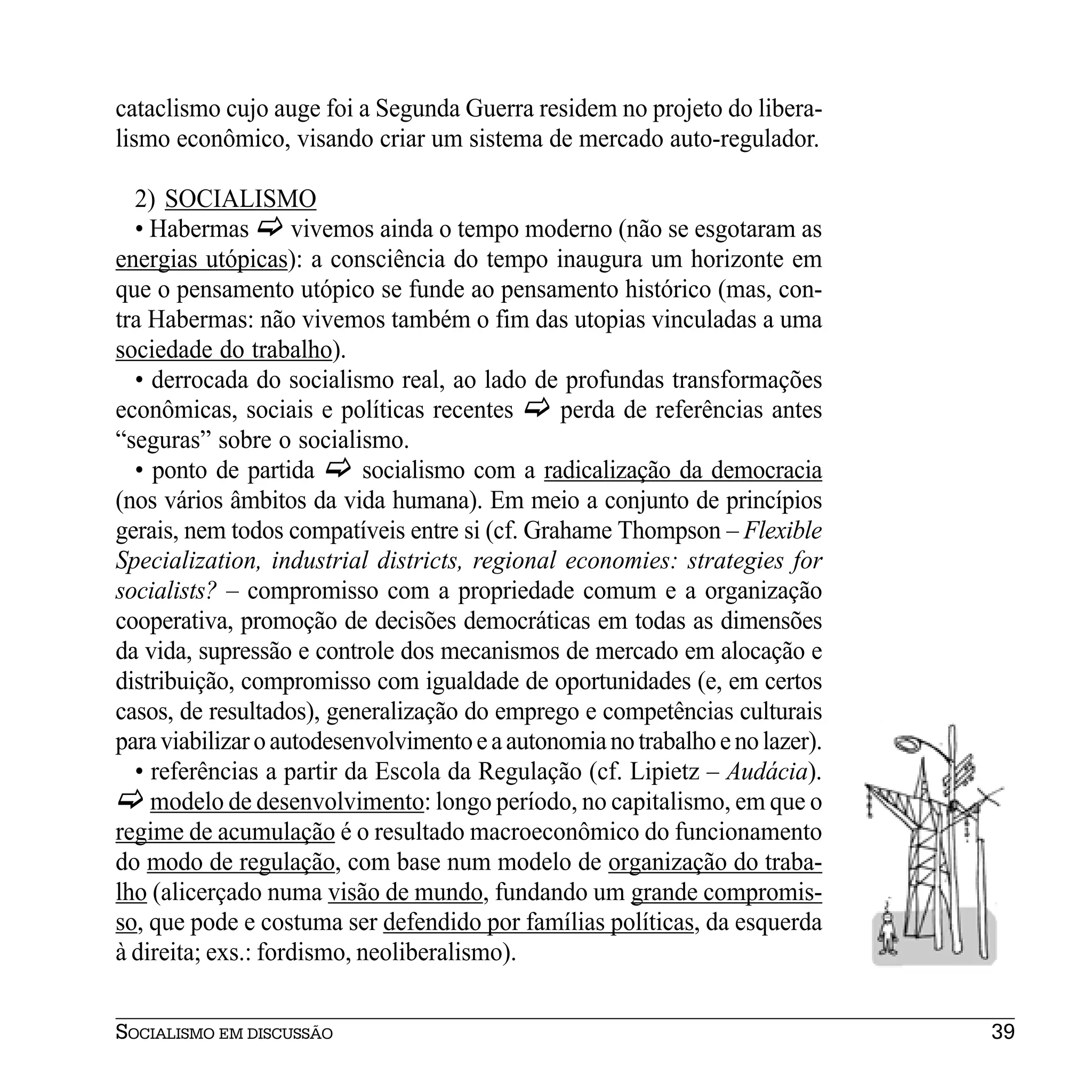 cataclismo cujo auge foi a Segunda Guerra residem no projeto do libera-
lismo econômico, visando criar um sistema de mercado auto-regulador.

  2) SOCIALISMO
  • Habermas        vivemos ainda o tempo moderno (não se esgotaram as
energias utópicas): a consciência do tempo inaugura um horizonte em
que o pensamento utópico se funde ao pensamento histórico (mas, con-
tra Habermas: não vivemos também o fim das utopias vinculadas a uma
sociedade do trabalho).
  • derrocada do socialismo real, ao lado de profundas transformações
econômicas, sociais e políticas recentes       perda de referências antes
“seguras” sobre o socialismo.
  • ponto de partida       socialismo com a radicalização da democracia
(nos vários âmbitos da vida humana). Em meio a conjunto de princípios
gerais, nem todos compatíveis entre si (cf. Grahame Thompson – Flexible
Specialization, industrial districts, regional economies: strategies for
socialists? – compromisso com a propriedade comum e a organização
cooperativa, promoção de decisões democráticas em todas as dimensões
da vida, supressão e controle dos mecanismos de mercado em alocação e
distribuição, compromisso com igualdade de oportunidades (e, em certos
casos, de resultados), generalização do emprego e competências culturais
para viabilizar o autodesenvolvimento e a autonomia no trabalho e no lazer).
  • referências a partir da Escola da Regulação (cf. Lipietz – Audácia).
    modelo de desenvolvimento: longo período, no capitalismo, em que o
regime de acumulação é o resultado macroeconômico do funcionamento
do modo de regulação, com base num modelo de organização do traba-
lho (alicerçado numa visão de mundo, fundando um grande compromis-
so, que pode e costuma ser defendido por famílias políticas, da esquerda
à direita; exs.: fordismo, neoliberalismo).


SOCIALISMO EM DISCUSSÃO                                                        39
 
