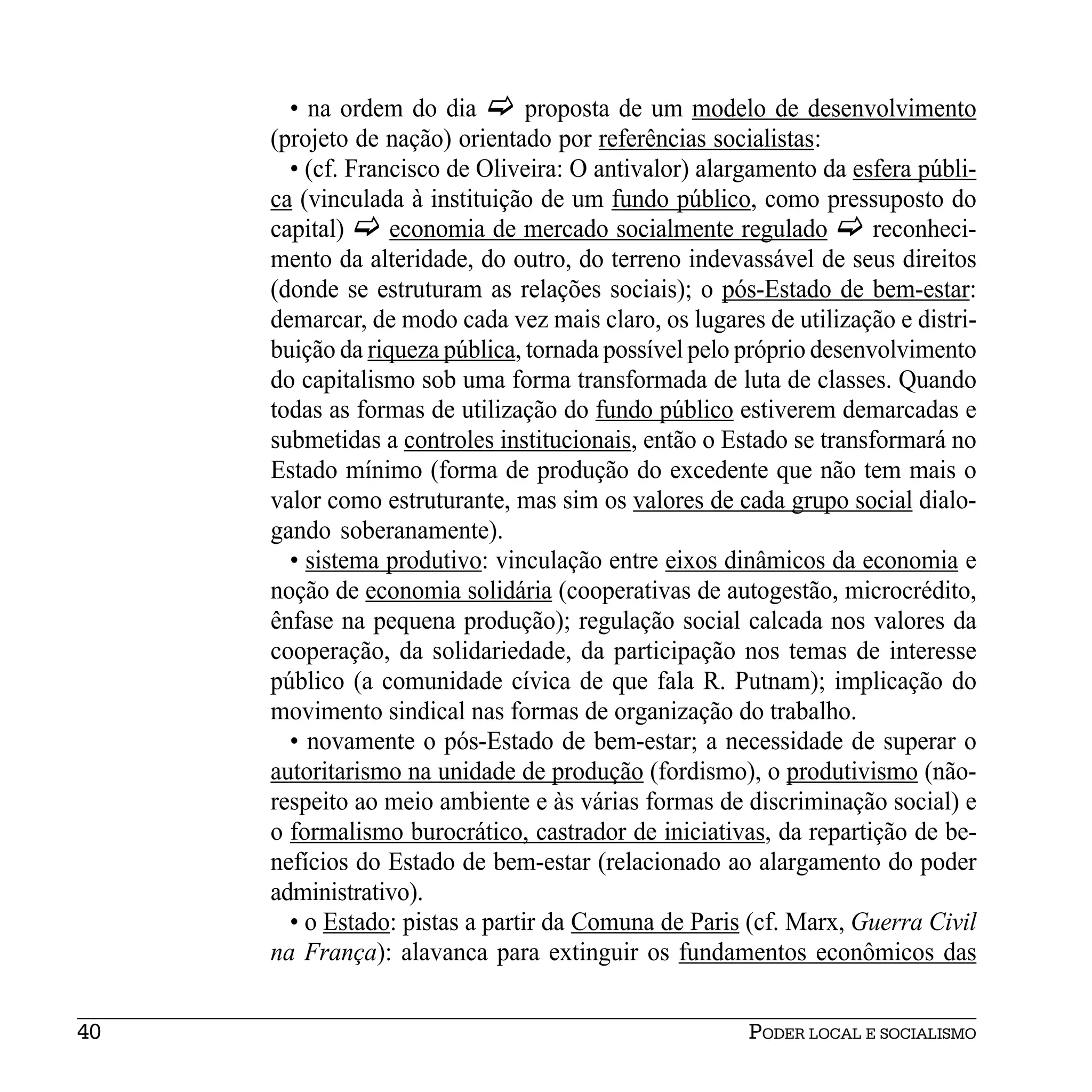 • na ordem do dia         proposta de um modelo de desenvolvimento
     (projeto de nação) orientado por referências socialistas:
       • (cf. Francisco de Oliveira: O antivalor) alargamento da esfera públi-
     ca (vinculada à instituição de um fundo público, como pressuposto do
     capital)     economia de mercado socialmente regulado          reconheci-
     mento da alteridade, do outro, do terreno indevassável de seus direitos
     (donde se estruturam as relações sociais); o pós-Estado de bem-estar:
     demarcar, de modo cada vez mais claro, os lugares de utilização e distri-
     buição da riqueza pública, tornada possível pelo próprio desenvolvimento
     do capitalismo sob uma forma transformada de luta de classes. Quando
     todas as formas de utilização do fundo público estiverem demarcadas e
     submetidas a controles institucionais, então o Estado se transformará no
     Estado mínimo (forma de produção do excedente que não tem mais o
     valor como estruturante, mas sim os valores de cada grupo social dialo-
     gando soberanamente).
       • sistema produtivo: vinculação entre eixos dinâmicos da economia e
     noção de economia solidária (cooperativas de autogestão, microcrédito,
     ênfase na pequena produção); regulação social calcada nos valores da
     cooperação, da solidariedade, da participação nos temas de interesse
     público (a comunidade cívica de que fala R. Putnam); implicação do
     movimento sindical nas formas de organização do trabalho.
       • novamente o pós-Estado de bem-estar; a necessidade de superar o
     autoritarismo na unidade de produção (fordismo), o produtivismo (não-
     respeito ao meio ambiente e às várias formas de discriminação social) e
     o formalismo burocrático, castrador de iniciativas, da repartição de be-
     nefícios do Estado de bem-estar (relacionado ao alargamento do poder
     administrativo).
       • o Estado: pistas a partir da Comuna de Paris (cf. Marx, Guerra Civil
     na França): alavanca para extinguir os fundamentos econômicos das


40                                                    PODER LOCAL E SOCIALISMO
 