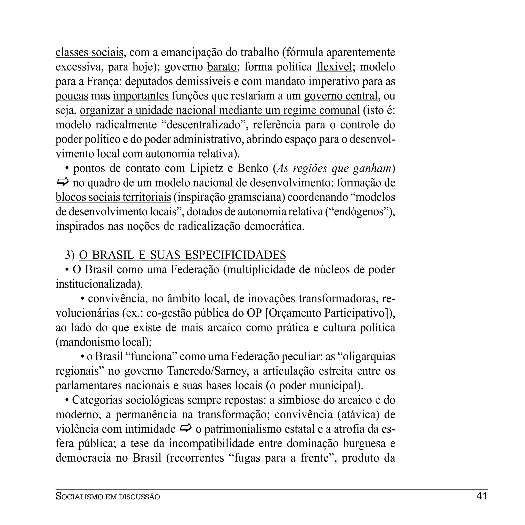 classes sociais, com a emancipação do trabalho (fórmula aparentemente
excessiva, para hoje); governo barato; forma política flexível; modelo
para a França: deputados demissíveis e com mandato imperativo para as
poucas mas importantes funções que restariam a um governo central, ou
seja, organizar a unidade nacional mediante um regime comunal (isto é:
modelo radicalmente “descentralizado”, referência para o controle do
poder político e do poder administrativo, abrindo espaço para o desenvol-
vimento local com autonomia relativa).
  • pontos de contato com Lipietz e Benko (As regiões que ganham)
    no quadro de um modelo nacional de desenvolvimento: formação de
blocos sociais territoriais (inspiração gramsciana) coordenando “modelos
de desenvolvimento locais”, dotados de autonomia relativa (“endógenos”),
inspirados nas noções de radicalização democrática.

  3) O BRASIL E SUAS ESPECIFICIDADES
  • O Brasil como uma Federação (multiplicidade de núcleos de poder
institucionalizada).
      • convivência, no âmbito local, de inovações transformadoras, re-
volucionárias (ex.: co-gestão pública do OP [Orçamento Participativo]),
ao lado do que existe de mais arcaico como prática e cultura política
(mandonismo local);
      • o Brasil “funciona” como uma Federação peculiar: as “oligarquias
regionais” no governo Tancredo/Sarney, a articulação estreita entre os
parlamentares nacionais e suas bases locais (o poder municipal).
  • Categorias sociológicas sempre repostas: a simbiose do arcaico e do
moderno, a permanência na transformação; convivência (atávica) de
violência com intimidade       o patrimonialismo estatal e a atrofia da es-
fera pública; a tese da incompatibilidade entre dominação burguesa e
democracia no Brasil (recorrentes “fugas para a frente”, produto da


SOCIALISMO EM DISCUSSÃO                                                       41
 