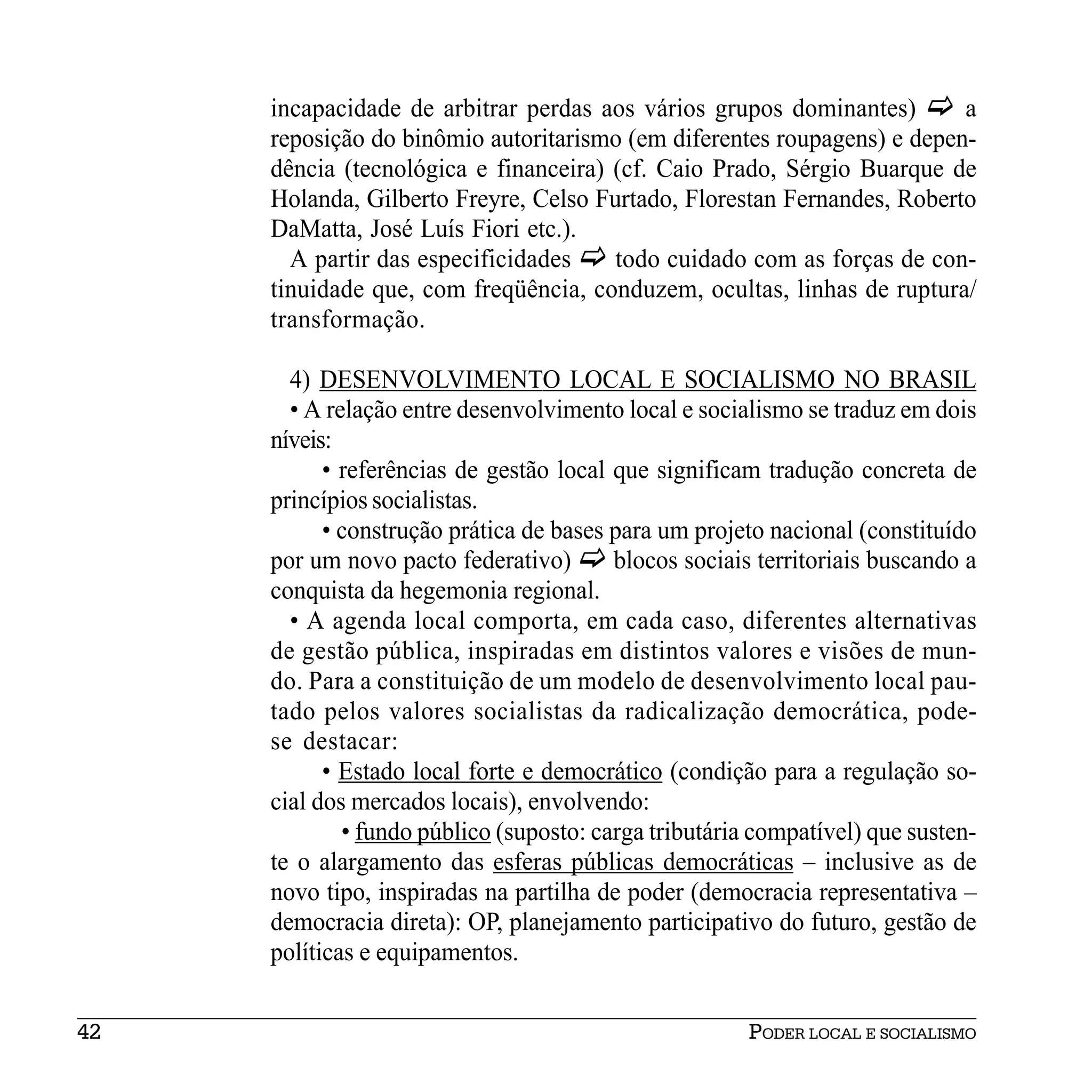 incapacidade de arbitrar perdas aos vários grupos dominantes)       a
     reposição do binômio autoritarismo (em diferentes roupagens) e depen-
     dência (tecnológica e financeira) (cf. Caio Prado, Sérgio Buarque de
     Holanda, Gilberto Freyre, Celso Furtado, Florestan Fernandes, Roberto
     DaMatta, José Luís Fiori etc.).
       A partir das especificidades    todo cuidado com as forças de con-
     tinuidade que, com freqüência, conduzem, ocultas, linhas de ruptura/
     transformação.

       4) DESENVOLVIMENTO LOCAL E SOCIALISMO NO BRASIL
       • A relação entre desenvolvimento local e socialismo se traduz em dois
     níveis:
           • referências de gestão local que significam tradução concreta de
     princípios socialistas.
           • construção prática de bases para um projeto nacional (constituído
     por um novo pacto federativo)       blocos sociais territoriais buscando a
     conquista da hegemonia regional.
       • A agenda local comporta, em cada caso, diferentes alternativas
     de gestão pública, inspiradas em distintos valores e visões de mun-
     do. Para a constituição de um modelo de desenvolvimento local pau-
     tado pelos valores socialistas da radicalização democrática, pode-
     se destacar:
           • Estado local forte e democrático (condição para a regulação so-
     cial dos mercados locais), envolvendo:
             • fundo público (suposto: carga tributária compatível) que susten-
     te o alargamento das esferas públicas democráticas – inclusive as de
     novo tipo, inspiradas na partilha de poder (democracia representativa –
     democracia direta): OP, planejamento participativo do futuro, gestão de
     políticas e equipamentos.


42                                                     PODER LOCAL E SOCIALISMO
 