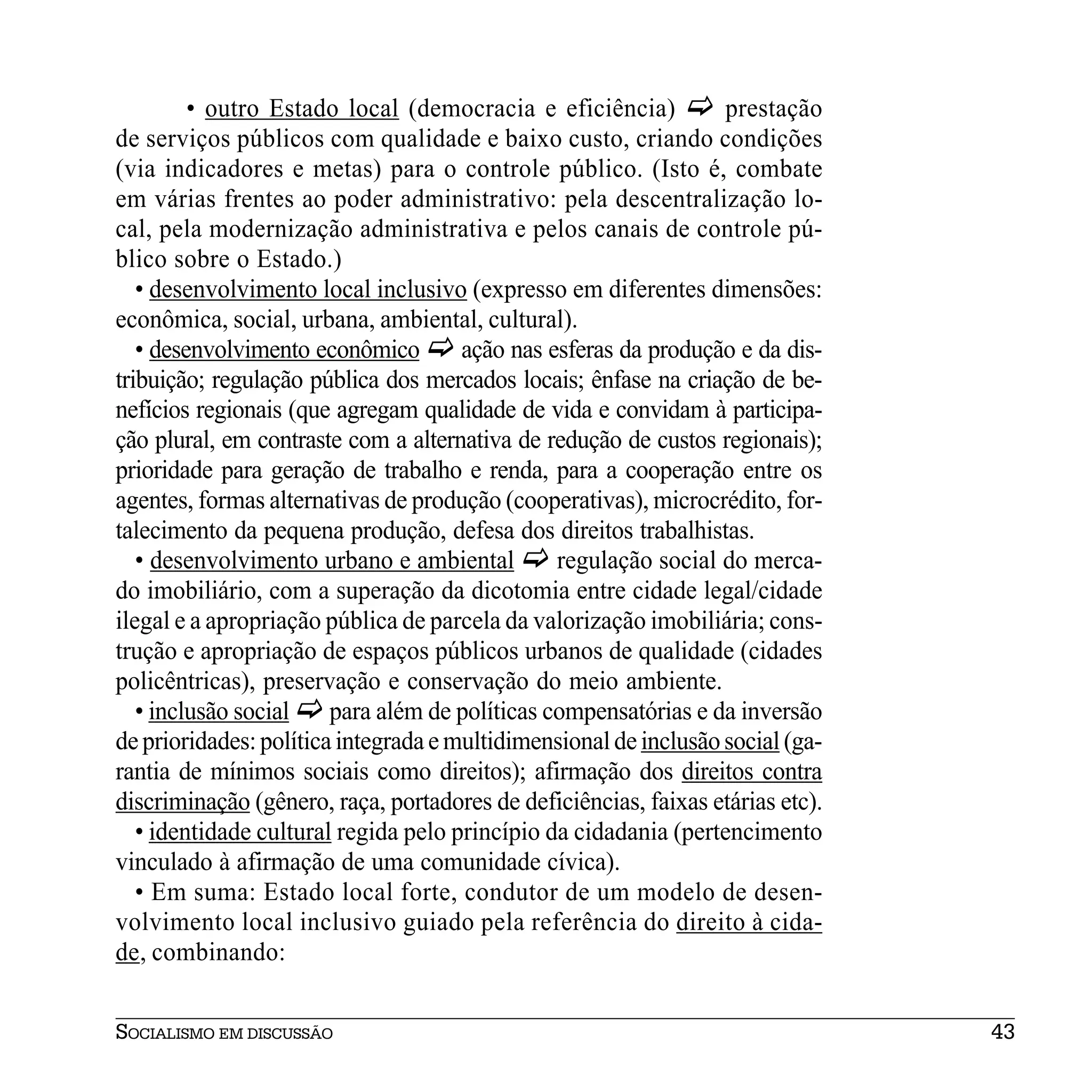 • outro Estado local (democracia e eficiência)           prestação
de serviços públicos com qualidade e baixo custo, criando condições
(via indicadores e metas) para o controle público. (Isto é, combate
em várias frentes ao poder administrativo: pela descentralização lo-
cal, pela modernização administrativa e pelos canais de controle pú-
blico sobre o Estado.)
   • desenvolvimento local inclusivo (expresso em diferentes dimensões:
econômica, social, urbana, ambiental, cultural).
   • desenvolvimento econômico        ação nas esferas da produção e da dis-
tribuição; regulação pública dos mercados locais; ênfase na criação de be-
nefícios regionais (que agregam qualidade de vida e convidam à participa-
ção plural, em contraste com a alternativa de redução de custos regionais);
prioridade para geração de trabalho e renda, para a cooperação entre os
agentes, formas alternativas de produção (cooperativas), microcrédito, for-
talecimento da pequena produção, defesa dos direitos trabalhistas.
   • desenvolvimento urbano e ambiental         regulação social do merca-
do imobiliário, com a superação da dicotomia entre cidade legal/cidade
ilegal e a apropriação pública de parcela da valorização imobiliária; cons-
trução e apropriação de espaços públicos urbanos de qualidade (cidades
policêntricas), preservação e conservação do meio ambiente.
   • inclusão social    para além de políticas compensatórias e da inversão
de prioridades: política integrada e multidimensional de inclusão social (ga-
rantia de mínimos sociais como direitos); afirmação dos direitos contra
discriminação (gênero, raça, portadores de deficiências, faixas etárias etc).
   • identidade cultural regida pelo princípio da cidadania (pertencimento
vinculado à afirmação de uma comunidade cívica).
   • Em suma: Estado local forte, condutor de um modelo de desen-
volvimento local inclusivo guiado pela referência do direito à cida-
de, combinando:


SOCIALISMO EM DISCUSSÃO                                                         43
 