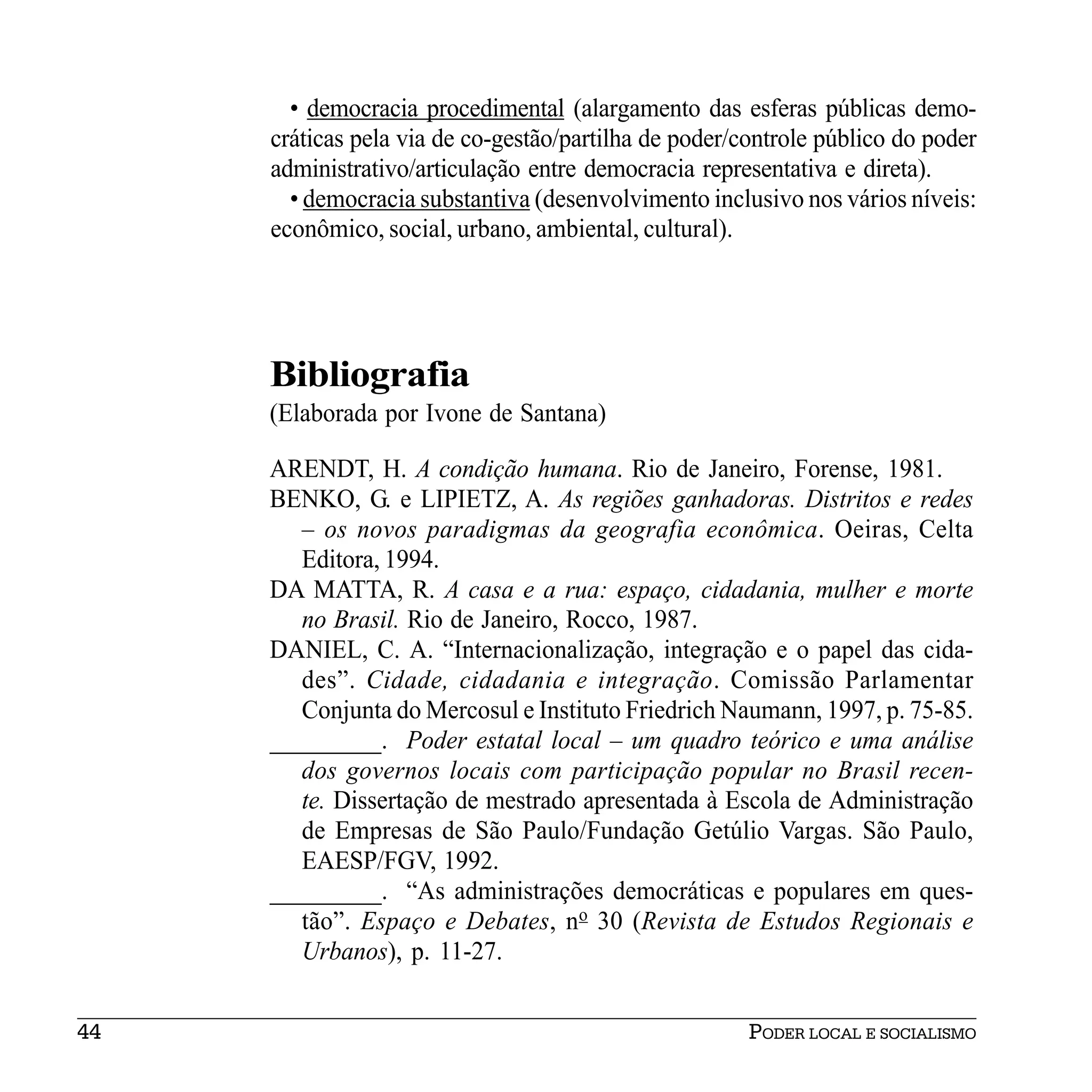 • democracia procedimental (alargamento das esferas públicas demo-
     cráticas pela via de co-gestão/partilha de poder/controle público do poder
     administrativo/articulação entre democracia representativa e direta).
       • democracia substantiva (desenvolvimento inclusivo nos vários níveis:
     econômico, social, urbano, ambiental, cultural).




     Bibliografia
     (Elaborada por Ivone de Santana)

     ARENDT, H. A condição humana. Rio de Janeiro, Forense, 1981.
     BENKO, G. e LIPIETZ, A. As regiões ganhadoras. Distritos e redes
        – os novos paradigmas da geografia econômica. Oeiras, Celta
        Editora, 1994.
     DA MATTA, R. A casa e a rua: espaço, cidadania, mulher e morte
        no Brasil. Rio de Janeiro, Rocco, 1987.
     DANIEL, C. A. “Internacionalização, integração e o papel das cida-
        des”. Cidade, cidadania e integração. Comissão Parlamentar
        Conjunta do Mercosul e Instituto Friedrich Naumann, 1997, p. 75-85.
     _________. Poder estatal local – um quadro teórico e uma análise
        dos governos locais com participação popular no Brasil recen-
        te. Dissertação de mestrado apresentada à Escola de Administração
        de Empresas de São Paulo/Fundação Getúlio Vargas. São Paulo,
        EAESP/FGV, 1992.
     _________. “As administrações democráticas e populares em ques-
        tão”. Espaço e Debates, no 30 (Revista de Estudos Regionais e
        Urbanos), p. 11-27.


44                                                     PODER LOCAL E SOCIALISMO
 