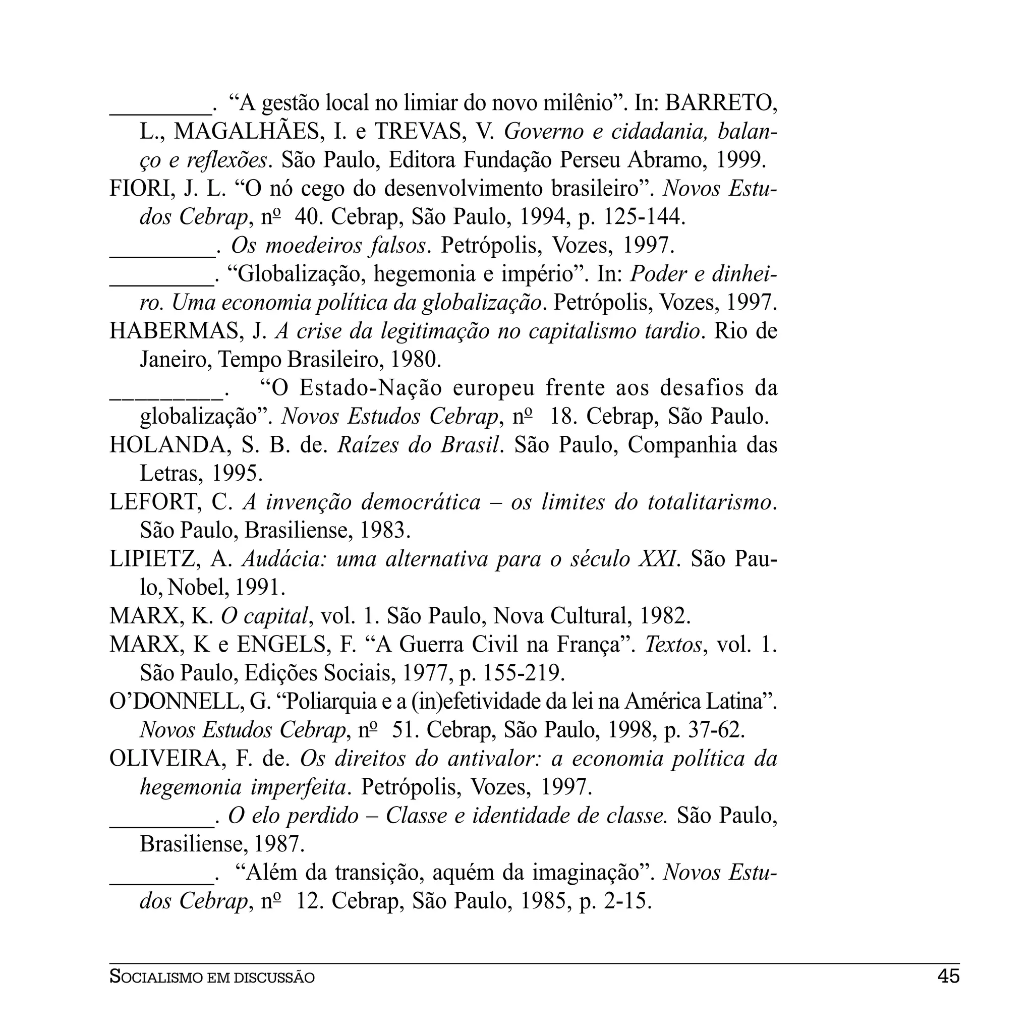_________. “A gestão local no limiar do novo milênio”. In: BARRETO,
   L., MAGALHÃES, I. e TREVAS, V. Governo e cidadania, balan-
   ço e reflexões. São Paulo, Editora Fundação Perseu Abramo, 1999.
FIORI, J. L. “O nó cego do desenvolvimento brasileiro”. Novos Estu-
   dos Cebrap, no 40. Cebrap, São Paulo, 1994, p. 125-144.
_________. Os moedeiros falsos. Petrópolis, Vozes, 1997.
_________. “Globalização, hegemonia e império”. In: Poder e dinhei-
   ro. Uma economia política da globalização. Petrópolis, Vozes, 1997.
HABERMAS, J. A crise da legitimação no capitalismo tardio. Rio de
   Janeiro, Tempo Brasileiro, 1980.
_________. “O Estado-Nação europeu frente aos desafios da
   globalização”. Novos Estudos Cebrap, no 18. Cebrap, São Paulo.
HOLANDA, S. B. de. Raízes do Brasil. São Paulo, Companhia das
   Letras, 1995.
LEFORT, C. A invenção democrática – os limites do totalitarismo.
   São Paulo, Brasiliense, 1983.
LIPIETZ, A. Audácia: uma alternativa para o século XXI. São Pau-
   lo, Nobel, 1991.
MARX, K. O capital, vol. 1. São Paulo, Nova Cultural, 1982.
MARX, K e ENGELS, F. “A Guerra Civil na França”. Textos, vol. 1.
   São Paulo, Edições Sociais, 1977, p. 155-219.
O’DONNELL, G. “Poliarquia e a (in)efetividade da lei na América Latina”.
   Novos Estudos Cebrap, no 51. Cebrap, São Paulo, 1998, p. 37-62.
OLIVEIRA, F. de. Os direitos do antivalor: a economia política da
   hegemonia imperfeita. Petrópolis, Vozes, 1997.
_________. O elo perdido – Classe e identidade de classe. São Paulo,
   Brasiliense, 1987.
_________. “Além da transição, aquém da imaginação”. Novos Estu-
   dos Cebrap, no 12. Cebrap, São Paulo, 1985, p. 2-15.


SOCIALISMO EM DISCUSSÃO                                                    45
 