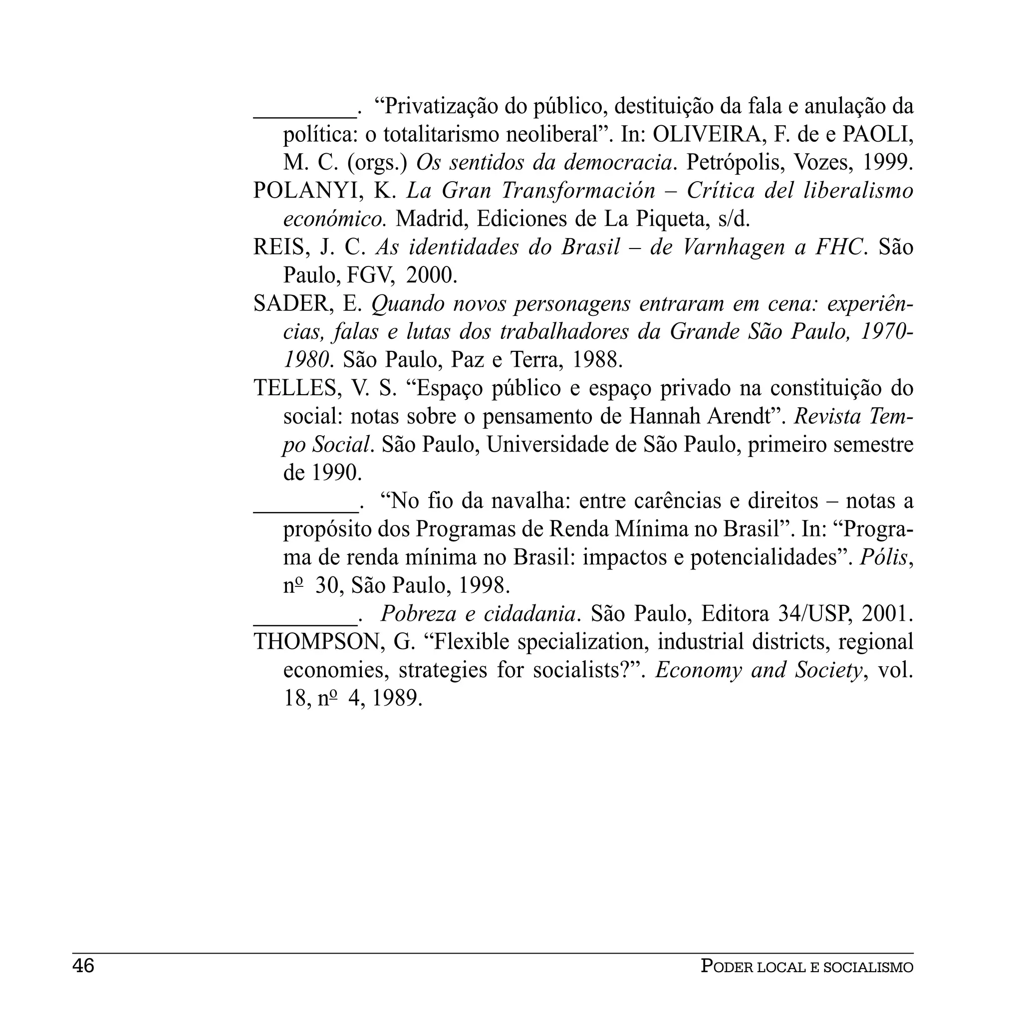 _________. “Privatização do público, destituição da fala e anulação da
        política: o totalitarismo neoliberal”. In: OLIVEIRA, F. de e PAOLI,
        M. C. (orgs.) Os sentidos da democracia. Petrópolis, Vozes, 1999.
     POLANYI, K. La Gran Transformación – Crítica del liberalismo
        económico. Madrid, Ediciones de La Piqueta, s/d.
     REIS, J. C. As identidades do Brasil – de Varnhagen a FHC. São
        Paulo, FGV, 2000.
     SADER, E. Quando novos personagens entraram em cena: experiên-
        cias, falas e lutas dos trabalhadores da Grande São Paulo, 1970-
        1980. São Paulo, Paz e Terra, 1988.
     TELLES, V. S. “Espaço público e espaço privado na constituição do
        social: notas sobre o pensamento de Hannah Arendt”. Revista Tem-
        po Social. São Paulo, Universidade de São Paulo, primeiro semestre
        de 1990.
     _________. “No fio da navalha: entre carências e direitos – notas a
        propósito dos Programas de Renda Mínima no Brasil”. In: “Progra-
        ma de renda mínima no Brasil: impactos e potencialidades”. Pólis,
        no 30, São Paulo, 1998.
     _________. Pobreza e cidadania. São Paulo, Editora 34/USP, 2001.
     THOMPSON, G. “Flexible specialization, industrial districts, regional
        economies, strategies for socialists?”. Economy and Society, vol.
        18, no 4, 1989.




46                                                  PODER LOCAL E SOCIALISMO
 