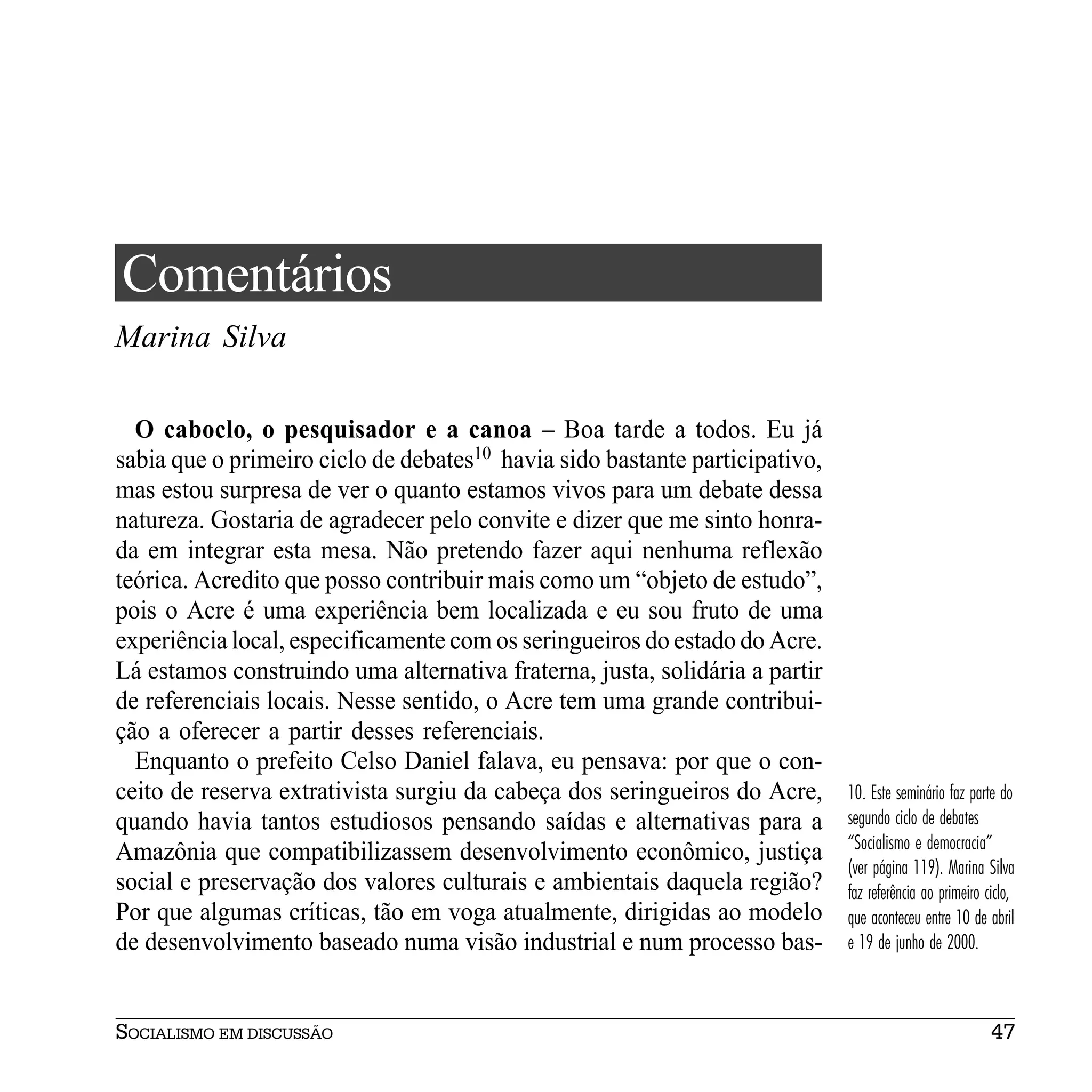 Comentários
Marina Silva

  O caboclo, o pesquisador e a canoa – Boa tarde a todos. Eu já
sabia que o primeiro ciclo de debates10 havia sido bastante participativo,
mas estou surpresa de ver o quanto estamos vivos para um debate dessa
natureza. Gostaria de agradecer pelo convite e dizer que me sinto honra-
da em integrar esta mesa. Não pretendo fazer aqui nenhuma reflexão
teórica. Acredito que posso contribuir mais como um “objeto de estudo”,
pois o Acre é uma experiência bem localizada e eu sou fruto de uma
experiência local, especificamente com os seringueiros do estado do Acre.
Lá estamos construindo uma alternativa fraterna, justa, solidária a partir
de referenciais locais. Nesse sentido, o Acre tem uma grande contribui-
ção a oferecer a partir desses referenciais.
  Enquanto o prefeito Celso Daniel falava, eu pensava: por que o con-
ceito de reserva extrativista surgiu da cabeça dos seringueiros do Acre,     10. Este seminário faz parte do
quando havia tantos estudiosos pensando saídas e alternativas para a         segundo ciclo de debates
                                                                             “Socialismo e democracia”
Amazônia que compatibilizassem desenvolvimento econômico, justiça
                                                                             (ver página 119). Marina Silva
social e preservação dos valores culturais e ambientais daquela região?      faz referência ao primeiro ciclo,
Por que algumas críticas, tão em voga atualmente, dirigidas ao modelo        que aconteceu entre 10 de abril
de desenvolvimento baseado numa visão industrial e num processo bas-         e 19 de junho de 2000.



SOCIALISMO EM DISCUSSÃO                                                                                  47
 