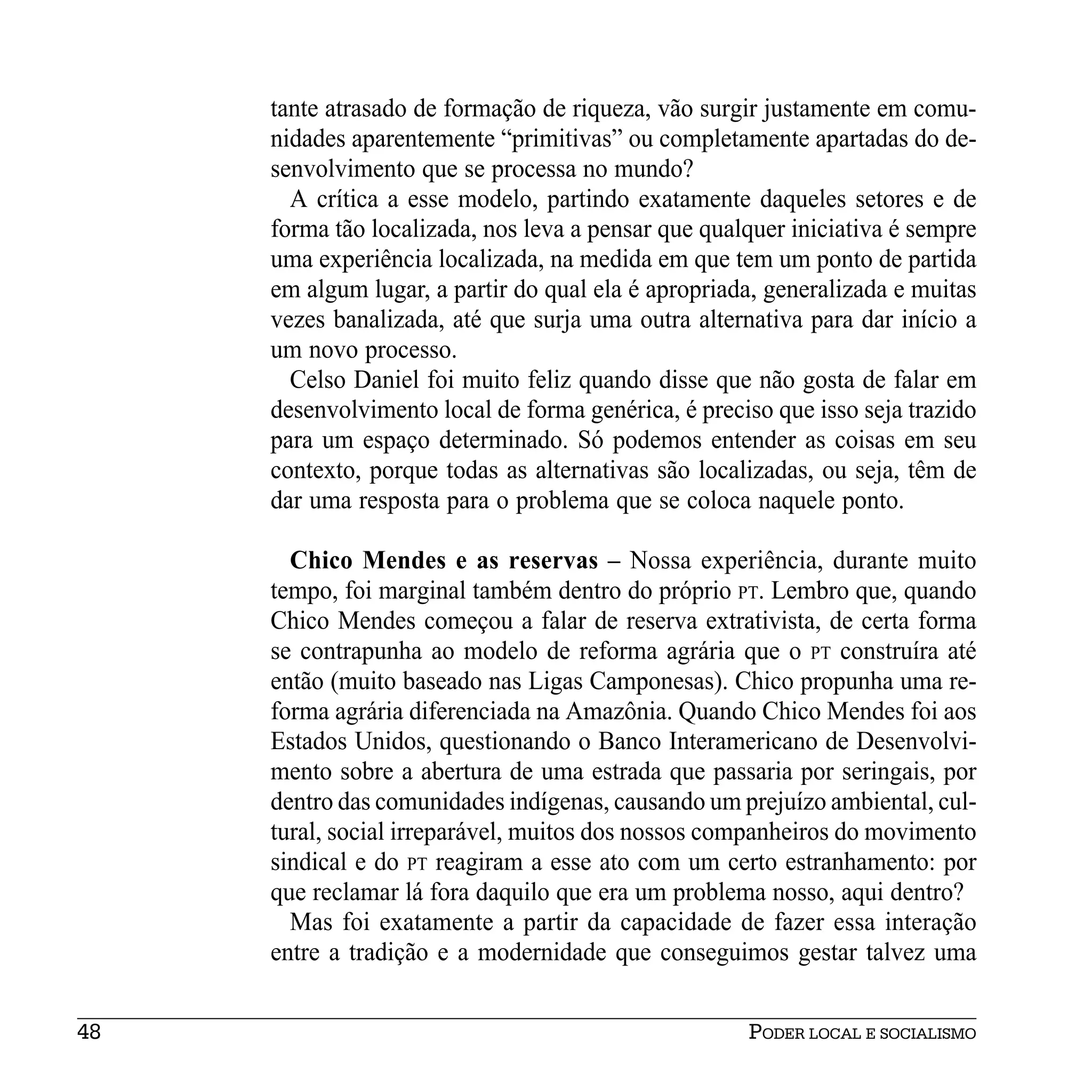 tante atrasado de formação de riqueza, vão surgir justamente em comu-
     nidades aparentemente “primitivas” ou completamente apartadas do de-
     senvolvimento que se processa no mundo?
       A crítica a esse modelo, partindo exatamente daqueles setores e de
     forma tão localizada, nos leva a pensar que qualquer iniciativa é sempre
     uma experiência localizada, na medida em que tem um ponto de partida
     em algum lugar, a partir do qual ela é apropriada, generalizada e muitas
     vezes banalizada, até que surja uma outra alternativa para dar início a
     um novo processo.
       Celso Daniel foi muito feliz quando disse que não gosta de falar em
     desenvolvimento local de forma genérica, é preciso que isso seja trazido
     para um espaço determinado. Só podemos entender as coisas em seu
     contexto, porque todas as alternativas são localizadas, ou seja, têm de
     dar uma resposta para o problema que se coloca naquele ponto.

       Chico Mendes e as reservas – Nossa experiência, durante muito
     tempo, foi marginal também dentro do próprio PT. Lembro que, quando
     Chico Mendes começou a falar de reserva extrativista, de certa forma
     se contrapunha ao modelo de reforma agrária que o PT construíra até
     então (muito baseado nas Ligas Camponesas). Chico propunha uma re-
     forma agrária diferenciada na Amazônia. Quando Chico Mendes foi aos
     Estados Unidos, questionando o Banco Interamericano de Desenvolvi-
     mento sobre a abertura de uma estrada que passaria por seringais, por
     dentro das comunidades indígenas, causando um prejuízo ambiental, cul-
     tural, social irreparável, muitos dos nossos companheiros do movimento
     sindical e do PT reagiram a esse ato com um certo estranhamento: por
     que reclamar lá fora daquilo que era um problema nosso, aqui dentro?
       Mas foi exatamente a partir da capacidade de fazer essa interação
     entre a tradição e a modernidade que conseguimos gestar talvez uma


48                                                   PODER LOCAL E SOCIALISMO
 