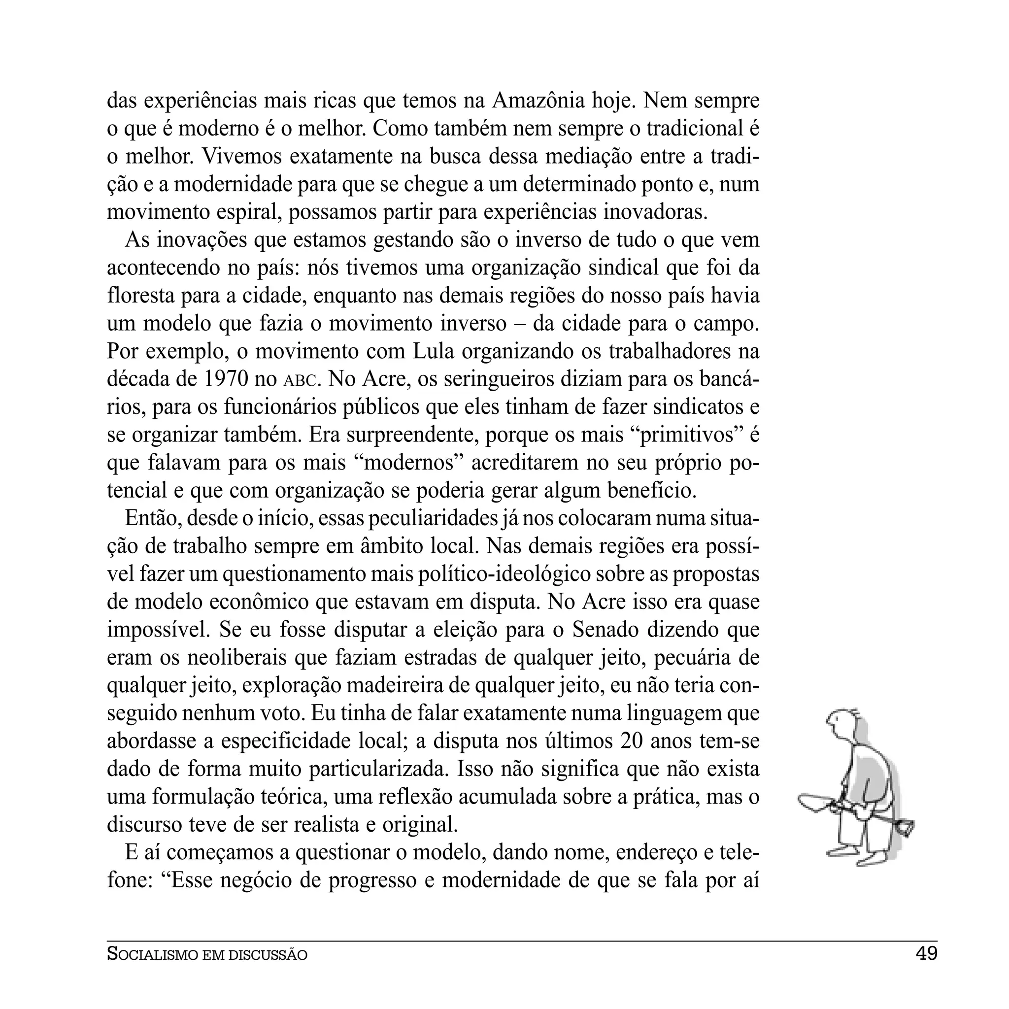 das experiências mais ricas que temos na Amazônia hoje. Nem sempre
o que é moderno é o melhor. Como também nem sempre o tradicional é
o melhor. Vivemos exatamente na busca dessa mediação entre a tradi-
ção e a modernidade para que se chegue a um determinado ponto e, num
movimento espiral, possamos partir para experiências inovadoras.
  As inovações que estamos gestando são o inverso de tudo o que vem
acontecendo no país: nós tivemos uma organização sindical que foi da
floresta para a cidade, enquanto nas demais regiões do nosso país havia
um modelo que fazia o movimento inverso – da cidade para o campo.
Por exemplo, o movimento com Lula organizando os trabalhadores na
década de 1970 no ABC. No Acre, os seringueiros diziam para os bancá-
rios, para os funcionários públicos que eles tinham de fazer sindicatos e
se organizar também. Era surpreendente, porque os mais “primitivos” é
que falavam para os mais “modernos” acreditarem no seu próprio po-
tencial e que com organização se poderia gerar algum benefício.
  Então, desde o início, essas peculiaridades já nos colocaram numa situa-
ção de trabalho sempre em âmbito local. Nas demais regiões era possí-
vel fazer um questionamento mais político-ideológico sobre as propostas
de modelo econômico que estavam em disputa. No Acre isso era quase
impossível. Se eu fosse disputar a eleição para o Senado dizendo que
eram os neoliberais que faziam estradas de qualquer jeito, pecuária de
qualquer jeito, exploração madeireira de qualquer jeito, eu não teria con-
seguido nenhum voto. Eu tinha de falar exatamente numa linguagem que
abordasse a especificidade local; a disputa nos últimos 20 anos tem-se
dado de forma muito particularizada. Isso não significa que não exista
uma formulação teórica, uma reflexão acumulada sobre a prática, mas o
discurso teve de ser realista e original.
  E aí começamos a questionar o modelo, dando nome, endereço e tele-
fone: “Esse negócio de progresso e modernidade de que se fala por aí


SOCIALISMO EM DISCUSSÃO                                                      49
 