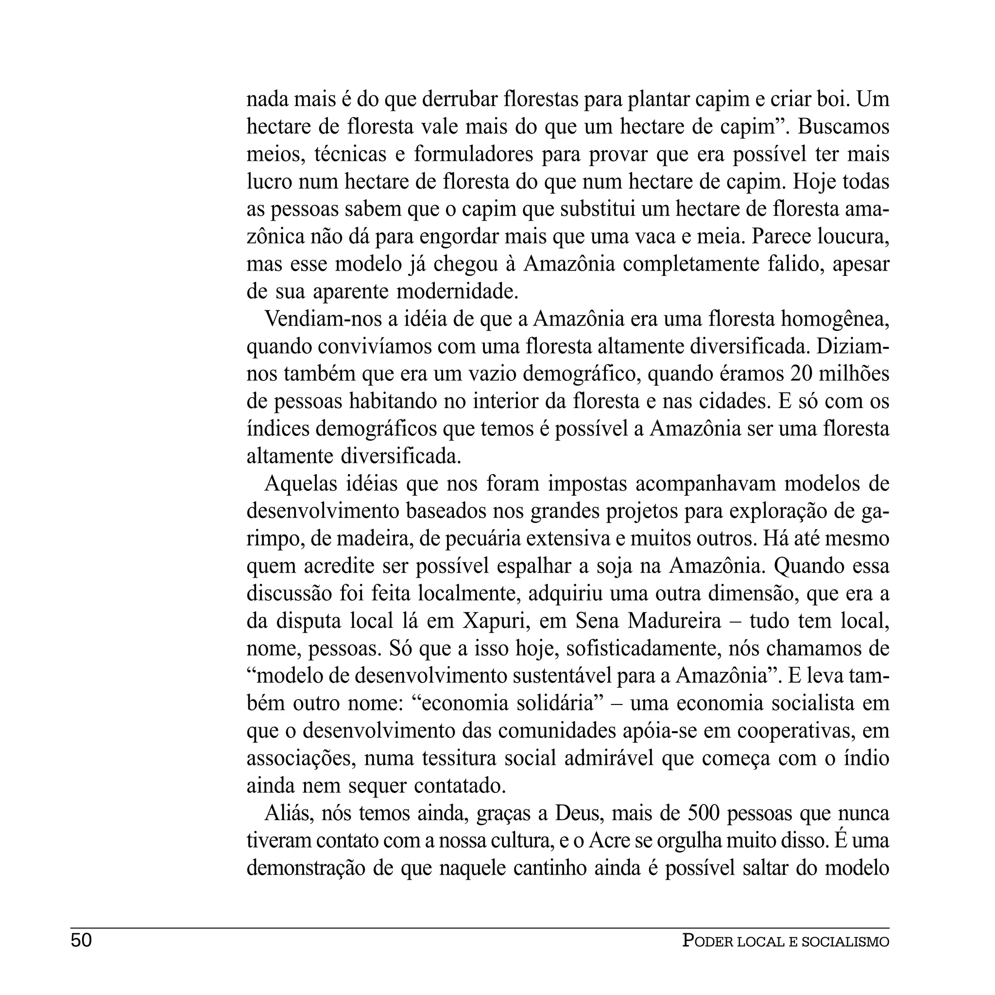nada mais é do que derrubar florestas para plantar capim e criar boi. Um
     hectare de floresta vale mais do que um hectare de capim”. Buscamos
     meios, técnicas e formuladores para provar que era possível ter mais
     lucro num hectare de floresta do que num hectare de capim. Hoje todas
     as pessoas sabem que o capim que substitui um hectare de floresta ama-
     zônica não dá para engordar mais que uma vaca e meia. Parece loucura,
     mas esse modelo já chegou à Amazônia completamente falido, apesar
     de sua aparente modernidade.
        Vendiam-nos a idéia de que a Amazônia era uma floresta homogênea,
     quando convivíamos com uma floresta altamente diversificada. Diziam-
     nos também que era um vazio demográfico, quando éramos 20 milhões
     de pessoas habitando no interior da floresta e nas cidades. E só com os
     índices demográficos que temos é possível a Amazônia ser uma floresta
     altamente diversificada.
        Aquelas idéias que nos foram impostas acompanhavam modelos de
     desenvolvimento baseados nos grandes projetos para exploração de ga-
     rimpo, de madeira, de pecuária extensiva e muitos outros. Há até mesmo
     quem acredite ser possível espalhar a soja na Amazônia. Quando essa
     discussão foi feita localmente, adquiriu uma outra dimensão, que era a
     da disputa local lá em Xapuri, em Sena Madureira – tudo tem local,
     nome, pessoas. Só que a isso hoje, sofisticadamente, nós chamamos de
     “modelo de desenvolvimento sustentável para a Amazônia”. E leva tam-
     bém outro nome: “economia solidária” – uma economia socialista em
     que o desenvolvimento das comunidades apóia-se em cooperativas, em
     associações, numa tessitura social admirável que começa com o índio
     ainda nem sequer contatado.
        Aliás, nós temos ainda, graças a Deus, mais de 500 pessoas que nunca
     tiveram contato com a nossa cultura, e o Acre se orgulha muito disso. É uma
     demonstração de que naquele cantinho ainda é possível saltar do modelo


50                                                     PODER LOCAL E SOCIALISMO
 