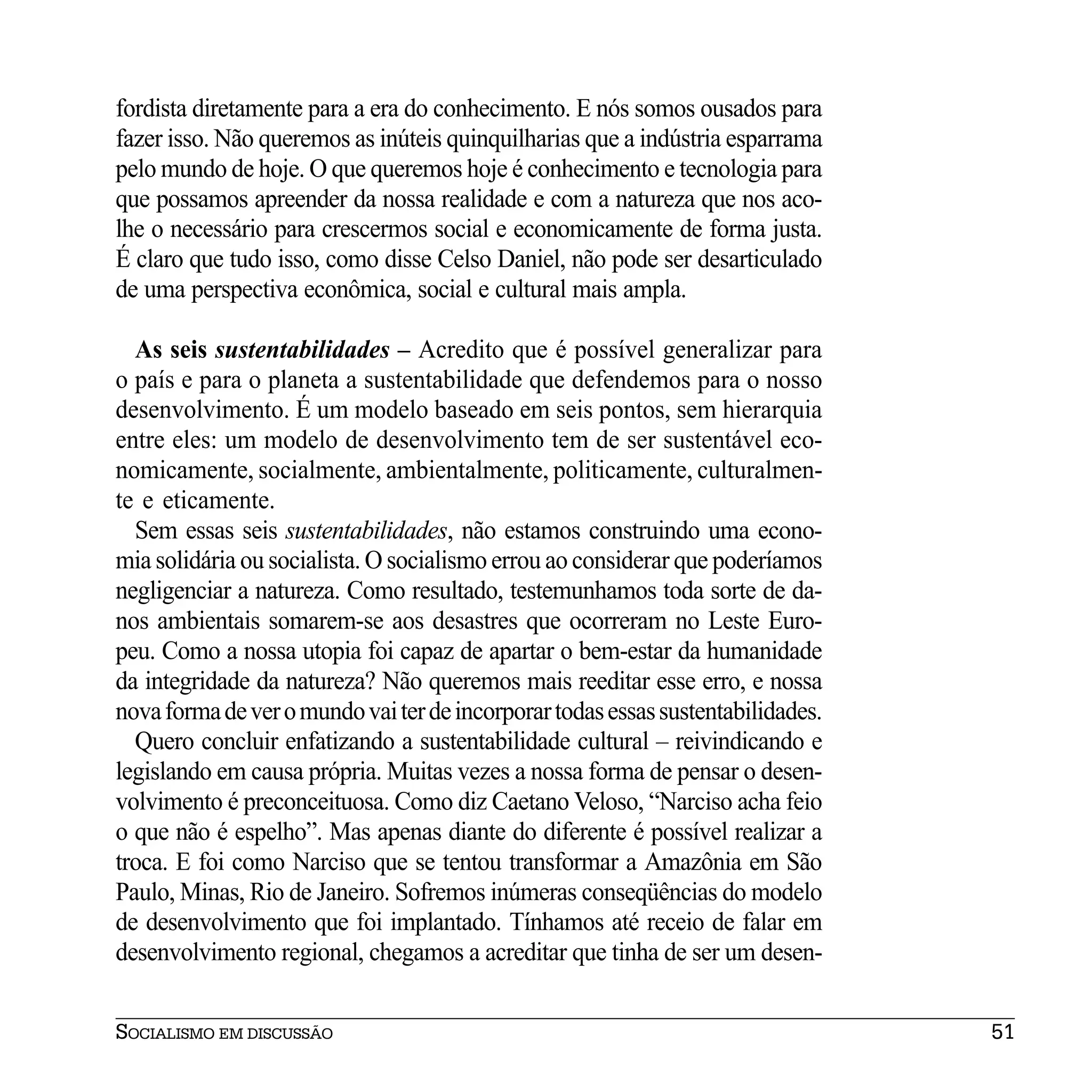fordista diretamente para a era do conhecimento. E nós somos ousados para
fazer isso. Não queremos as inúteis quinquilharias que a indústria esparrama
pelo mundo de hoje. O que queremos hoje é conhecimento e tecnologia para
que possamos apreender da nossa realidade e com a natureza que nos aco-
lhe o necessário para crescermos social e economicamente de forma justa.
É claro que tudo isso, como disse Celso Daniel, não pode ser desarticulado
de uma perspectiva econômica, social e cultural mais ampla.

  As seis sustentabilidades – Acredito que é possível generalizar para
o país e para o planeta a sustentabilidade que defendemos para o nosso
desenvolvimento. É um modelo baseado em seis pontos, sem hierarquia
entre eles: um modelo de desenvolvimento tem de ser sustentável eco-
nomicamente, socialmente, ambientalmente, politicamente, culturalmen-
te e eticamente.
  Sem essas seis sustentabilidades, não estamos construindo uma econo-
mia solidária ou socialista. O socialismo errou ao considerar que poderíamos
negligenciar a natureza. Como resultado, testemunhamos toda sorte de da-
nos ambientais somarem-se aos desastres que ocorreram no Leste Euro-
peu. Como a nossa utopia foi capaz de apartar o bem-estar da humanidade
da integridade da natureza? Não queremos mais reeditar esse erro, e nossa
nova forma de ver o mundo vai ter de incorporar todas essas sustentabilidades.
  Quero concluir enfatizando a sustentabilidade cultural – reivindicando e
legislando em causa própria. Muitas vezes a nossa forma de pensar o desen-
volvimento é preconceituosa. Como diz Caetano Veloso, “Narciso acha feio
o que não é espelho”. Mas apenas diante do diferente é possível realizar a
troca. E foi como Narciso que se tentou transformar a Amazônia em São
Paulo, Minas, Rio de Janeiro. Sofremos inúmeras conseqüências do modelo
de desenvolvimento que foi implantado. Tínhamos até receio de falar em
desenvolvimento regional, chegamos a acreditar que tinha de ser um desen-


SOCIALISMO EM DISCUSSÃO                                                          51
 