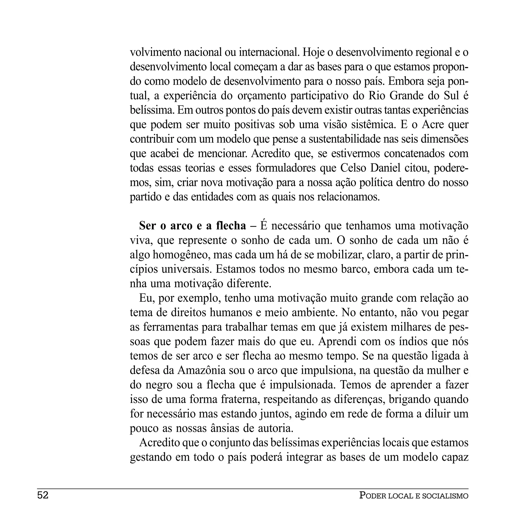 volvimento nacional ou internacional. Hoje o desenvolvimento regional e o
     desenvolvimento local começam a dar as bases para o que estamos propon-
     do como modelo de desenvolvimento para o nosso país. Embora seja pon-
     tual, a experiência do orçamento participativo do Rio Grande do Sul é
     belíssima. Em outros pontos do país devem existir outras tantas experiências
     que podem ser muito positivas sob uma visão sistêmica. E o Acre quer
     contribuir com um modelo que pense a sustentabilidade nas seis dimensões
     que acabei de mencionar. Acredito que, se estivermos concatenados com
     todas essas teorias e esses formuladores que Celso Daniel citou, podere-
     mos, sim, criar nova motivação para a nossa ação política dentro do nosso
     partido e das entidades com as quais nos relacionamos.

       Ser o arco e a flecha – É necessário que tenhamos uma motivação
     viva, que represente o sonho de cada um. O sonho de cada um não é
     algo homogêneo, mas cada um há de se mobilizar, claro, a partir de prin-
     cípios universais. Estamos todos no mesmo barco, embora cada um te-
     nha uma motivação diferente.
       Eu, por exemplo, tenho uma motivação muito grande com relação ao
     tema de direitos humanos e meio ambiente. No entanto, não vou pegar
     as ferramentas para trabalhar temas em que já existem milhares de pes-
     soas que podem fazer mais do que eu. Aprendi com os índios que nós
     temos de ser arco e ser flecha ao mesmo tempo. Se na questão ligada à
     defesa da Amazônia sou o arco que impulsiona, na questão da mulher e
     do negro sou a flecha que é impulsionada. Temos de aprender a fazer
     isso de uma forma fraterna, respeitando as diferenças, brigando quando
     for necessário mas estando juntos, agindo em rede de forma a diluir um
     pouco as nossas ânsias de autoria.
       Acredito que o conjunto das belíssimas experiências locais que estamos
     gestando em todo o país poderá integrar as bases de um modelo capaz


52                                                      PODER LOCAL E SOCIALISMO
 