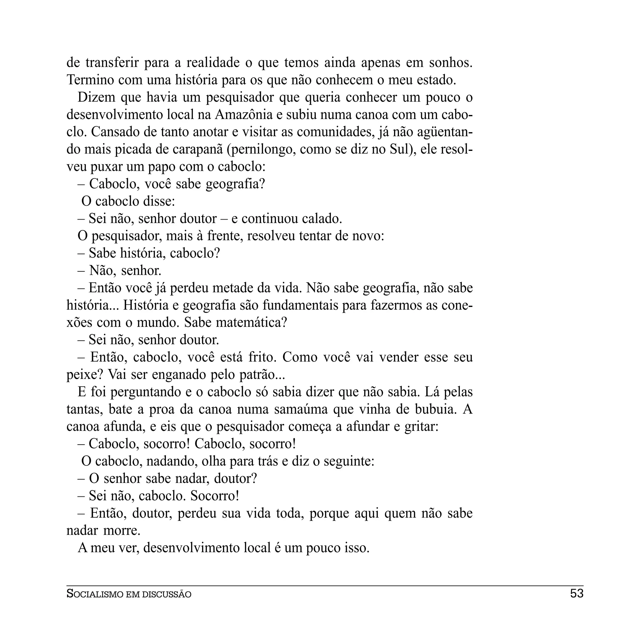 de transferir para a realidade o que temos ainda apenas em sonhos.
Termino com uma história para os que não conhecem o meu estado.
  Dizem que havia um pesquisador que queria conhecer um pouco o
desenvolvimento local na Amazônia e subiu numa canoa com um cabo-
clo. Cansado de tanto anotar e visitar as comunidades, já não agüentan-
do mais picada de carapanã (pernilongo, como se diz no Sul), ele resol-
veu puxar um papo com o caboclo:
  – Caboclo, você sabe geografia?
   O caboclo disse:
  – Sei não, senhor doutor – e continuou calado.
  O pesquisador, mais à frente, resolveu tentar de novo:
  – Sabe história, caboclo?
  – Não, senhor.
  – Então você já perdeu metade da vida. Não sabe geografia, não sabe
história... História e geografia são fundamentais para fazermos as cone-
xões com o mundo. Sabe matemática?
  – Sei não, senhor doutor.
  – Então, caboclo, você está frito. Como você vai vender esse seu
peixe? Vai ser enganado pelo patrão...
  E foi perguntando e o caboclo só sabia dizer que não sabia. Lá pelas
tantas, bate a proa da canoa numa samaúma que vinha de bubuia. A
canoa afunda, e eis que o pesquisador começa a afundar e gritar:
  – Caboclo, socorro! Caboclo, socorro!
   O caboclo, nadando, olha para trás e diz o seguinte:
  – O senhor sabe nadar, doutor?
  – Sei não, caboclo. Socorro!
  – Então, doutor, perdeu sua vida toda, porque aqui quem não sabe
nadar morre.
  A meu ver, desenvolvimento local é um pouco isso.


SOCIALISMO EM DISCUSSÃO                                                    53
 