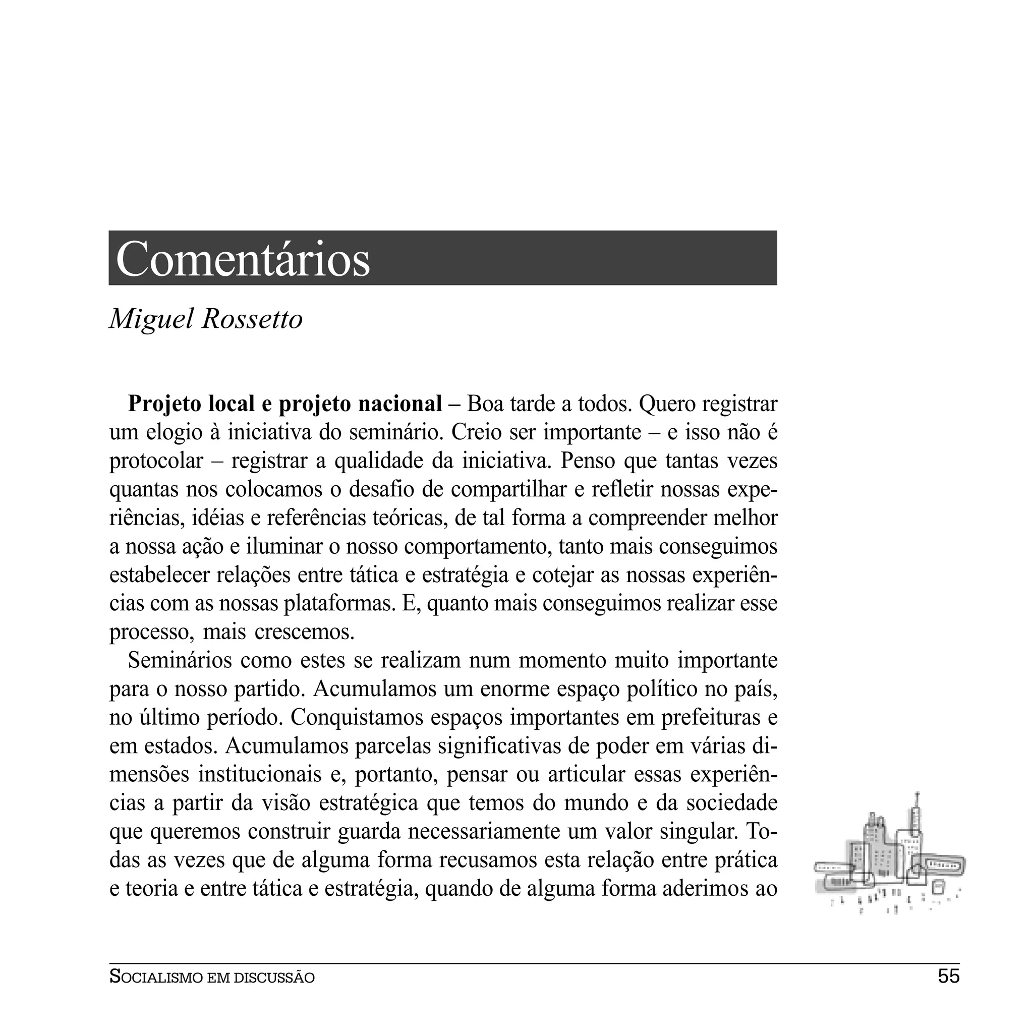 Comentários
Miguel Rossetto

  Projeto local e projeto nacional – Boa tarde a todos. Quero registrar
um elogio à iniciativa do seminário. Creio ser importante – e isso não é
protocolar – registrar a qualidade da iniciativa. Penso que tantas vezes
quantas nos colocamos o desafio de compartilhar e refletir nossas expe-
riências, idéias e referências teóricas, de tal forma a compreender melhor
a nossa ação e iluminar o nosso comportamento, tanto mais conseguimos
estabelecer relações entre tática e estratégia e cotejar as nossas experiên-
cias com as nossas plataformas. E, quanto mais conseguimos realizar esse
processo, mais crescemos.
  Seminários como estes se realizam num momento muito importante
para o nosso partido. Acumulamos um enorme espaço político no país,
no último período. Conquistamos espaços importantes em prefeituras e
em estados. Acumulamos parcelas significativas de poder em várias di-
mensões institucionais e, portanto, pensar ou articular essas experiên-
cias a partir da visão estratégica que temos do mundo e da sociedade
que queremos construir guarda necessariamente um valor singular. To-
das as vezes que de alguma forma recusamos esta relação entre prática
e teoria e entre tática e estratégia, quando de alguma forma aderimos ao


SOCIALISMO EM DISCUSSÃO                                                        55
 