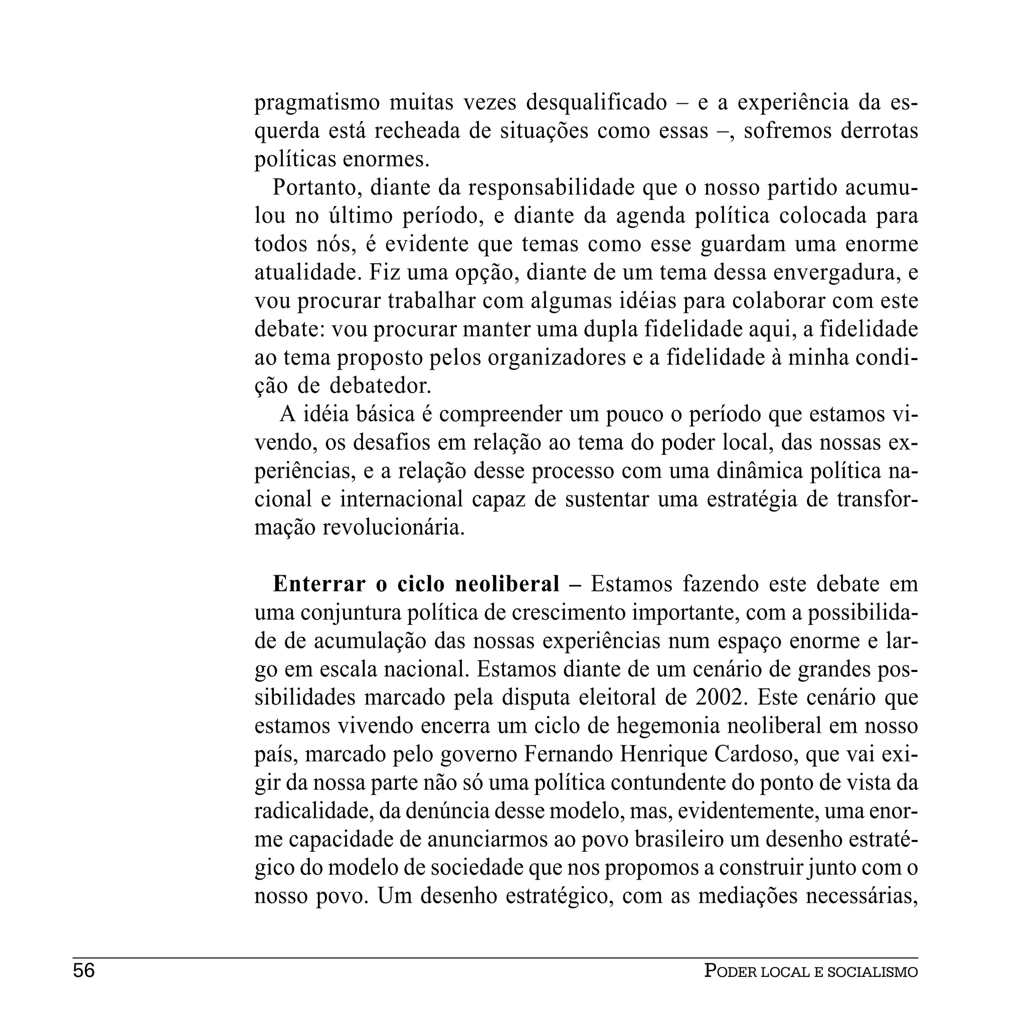 pragmatismo muitas vezes desqualificado – e a experiência da es-
     querda está recheada de situações como essas –, sofremos derrotas
     políticas enormes.
       Portanto, diante da responsabilidade que o nosso partido acumu-
     lou no último período, e diante da agenda política colocada para
     todos nós, é evidente que temas como esse guardam uma enorme
     atualidade. Fiz uma opção, diante de um tema dessa envergadura, e
     vou procurar trabalhar com algumas idéias para colaborar com este
     debate: vou procurar manter uma dupla fidelidade aqui, a fidelidade
     ao tema proposto pelos organizadores e a fidelidade à minha condi-
     ção de debatedor.
        A idéia básica é compreender um pouco o período que estamos vi-
     vendo, os desafios em relação ao tema do poder local, das nossas ex-
     periências, e a relação desse processo com uma dinâmica política na-
     cional e internacional capaz de sustentar uma estratégia de transfor-
     mação revolucionária.

       Enterrar o ciclo neoliberal – Estamos fazendo este debate em
     uma conjuntura política de crescimento importante, com a possibilida-
     de de acumulação das nossas experiências num espaço enorme e lar-
     go em escala nacional. Estamos diante de um cenário de grandes pos-
     sibilidades marcado pela disputa eleitoral de 2002. Este cenário que
     estamos vivendo encerra um ciclo de hegemonia neoliberal em nosso
     país, marcado pelo governo Fernando Henrique Cardoso, que vai exi-
     gir da nossa parte não só uma política contundente do ponto de vista da
     radicalidade, da denúncia desse modelo, mas, evidentemente, uma enor-
     me capacidade de anunciarmos ao povo brasileiro um desenho estraté-
     gico do modelo de sociedade que nos propomos a construir junto com o
     nosso povo. Um desenho estratégico, com as mediações necessárias,


56                                                   PODER LOCAL E SOCIALISMO
 