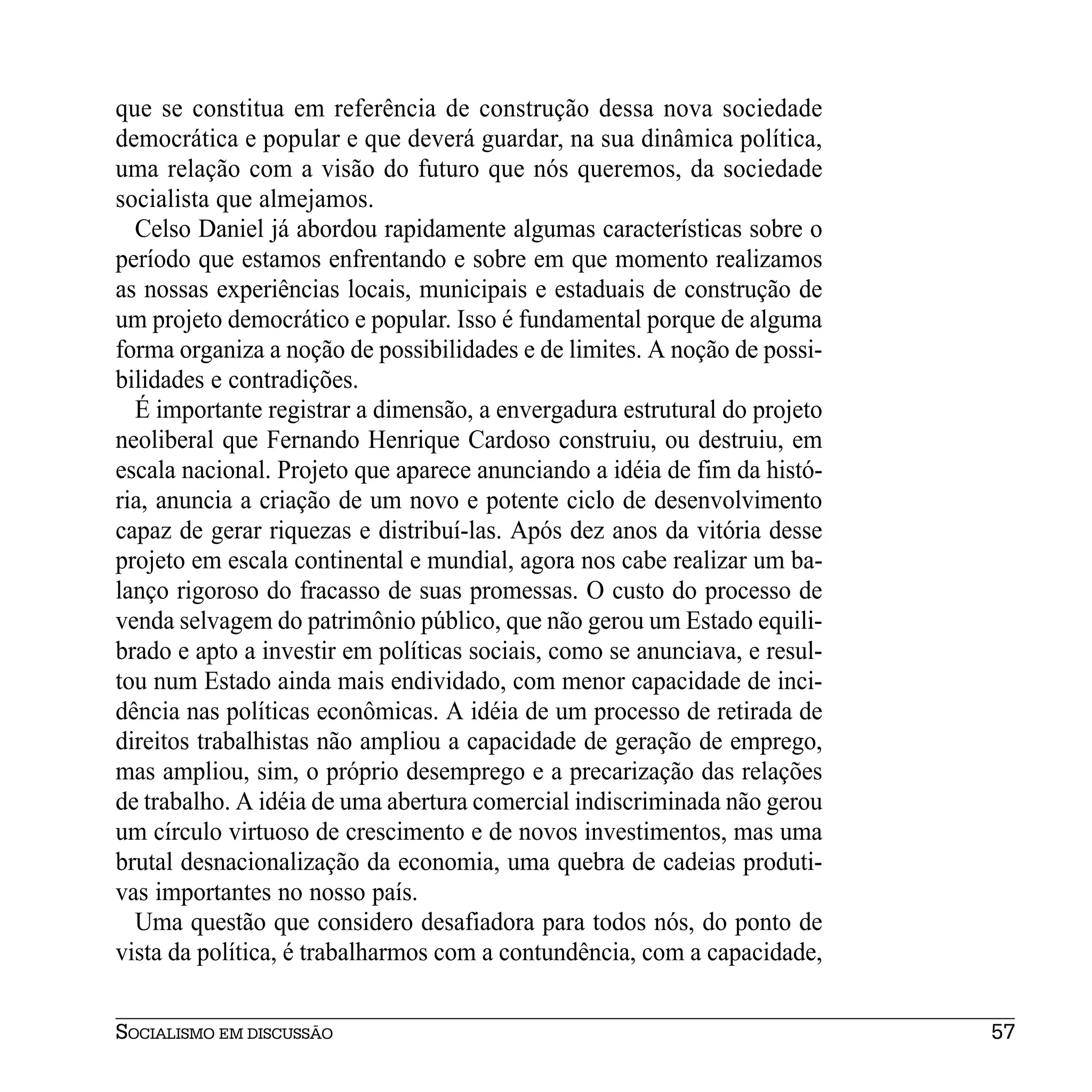 que se constitua em referência de construção dessa nova sociedade
democrática e popular e que deverá guardar, na sua dinâmica política,
uma relação com a visão do futuro que nós queremos, da sociedade
socialista que almejamos.
  Celso Daniel já abordou rapidamente algumas características sobre o
período que estamos enfrentando e sobre em que momento realizamos
as nossas experiências locais, municipais e estaduais de construção de
um projeto democrático e popular. Isso é fundamental porque de alguma
forma organiza a noção de possibilidades e de limites. A noção de possi-
bilidades e contradições.
  É importante registrar a dimensão, a envergadura estrutural do projeto
neoliberal que Fernando Henrique Cardoso construiu, ou destruiu, em
escala nacional. Projeto que aparece anunciando a idéia de fim da histó-
ria, anuncia a criação de um novo e potente ciclo de desenvolvimento
capaz de gerar riquezas e distribuí-las. Após dez anos da vitória desse
projeto em escala continental e mundial, agora nos cabe realizar um ba-
lanço rigoroso do fracasso de suas promessas. O custo do processo de
venda selvagem do patrimônio público, que não gerou um Estado equili-
brado e apto a investir em políticas sociais, como se anunciava, e resul-
tou num Estado ainda mais endividado, com menor capacidade de inci-
dência nas políticas econômicas. A idéia de um processo de retirada de
direitos trabalhistas não ampliou a capacidade de geração de emprego,
mas ampliou, sim, o próprio desemprego e a precarização das relações
de trabalho. A idéia de uma abertura comercial indiscriminada não gerou
um círculo virtuoso de crescimento e de novos investimentos, mas uma
brutal desnacionalização da economia, uma quebra de cadeias produti-
vas importantes no nosso país.
  Uma questão que considero desafiadora para todos nós, do ponto de
vista da política, é trabalharmos com a contundência, com a capacidade,


SOCIALISMO EM DISCUSSÃO                                                     57
 