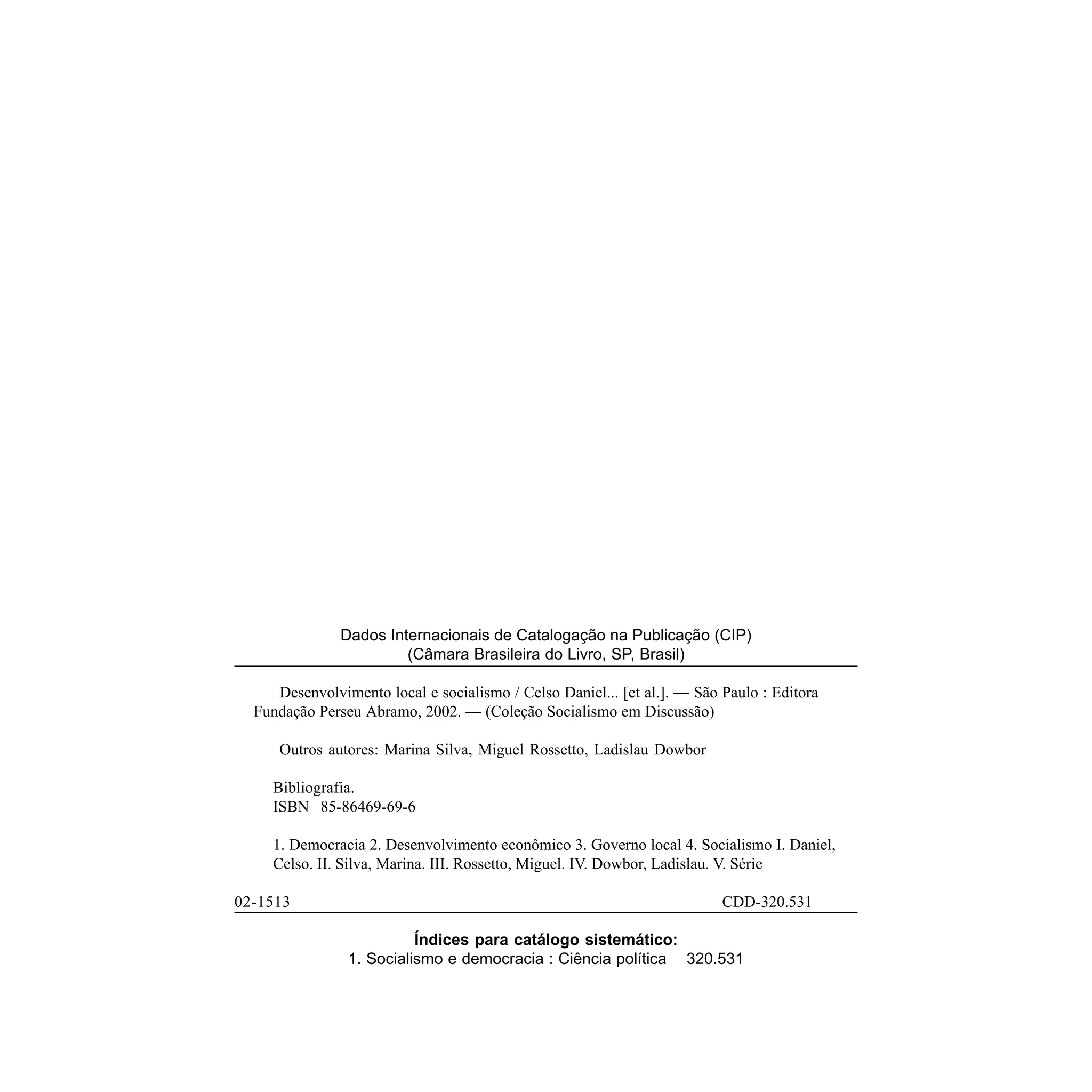 Dados Internacionais de Catalogação na Publicação (CIP)
                        (Câmara Brasileira do Livro, SP, Brasil)

     Desenvolvimento local e socialismo / Celso Daniel... [et al.]. — São Paulo : Editora
  Fundação Perseu Abramo, 2002. — (Coleção Socialismo em Discussão)

     Outros autores: Marina Silva, Miguel Rossetto, Ladislau Dowbor

    Bibliografia.
    ISBN 85-86469-69-6

    1. Democracia 2. Desenvolvimento econômico 3. Governo local 4. Socialismo I. Daniel,
    Celso. II. Silva, Marina. III. Rossetto, Miguel. IV. Dowbor, Ladislau. V. Série

02-1513                                                                   CDD-320.531

                          Índices para catálogo sistemático:
                1. Socialismo e democracia : Ciência política 320.531
 