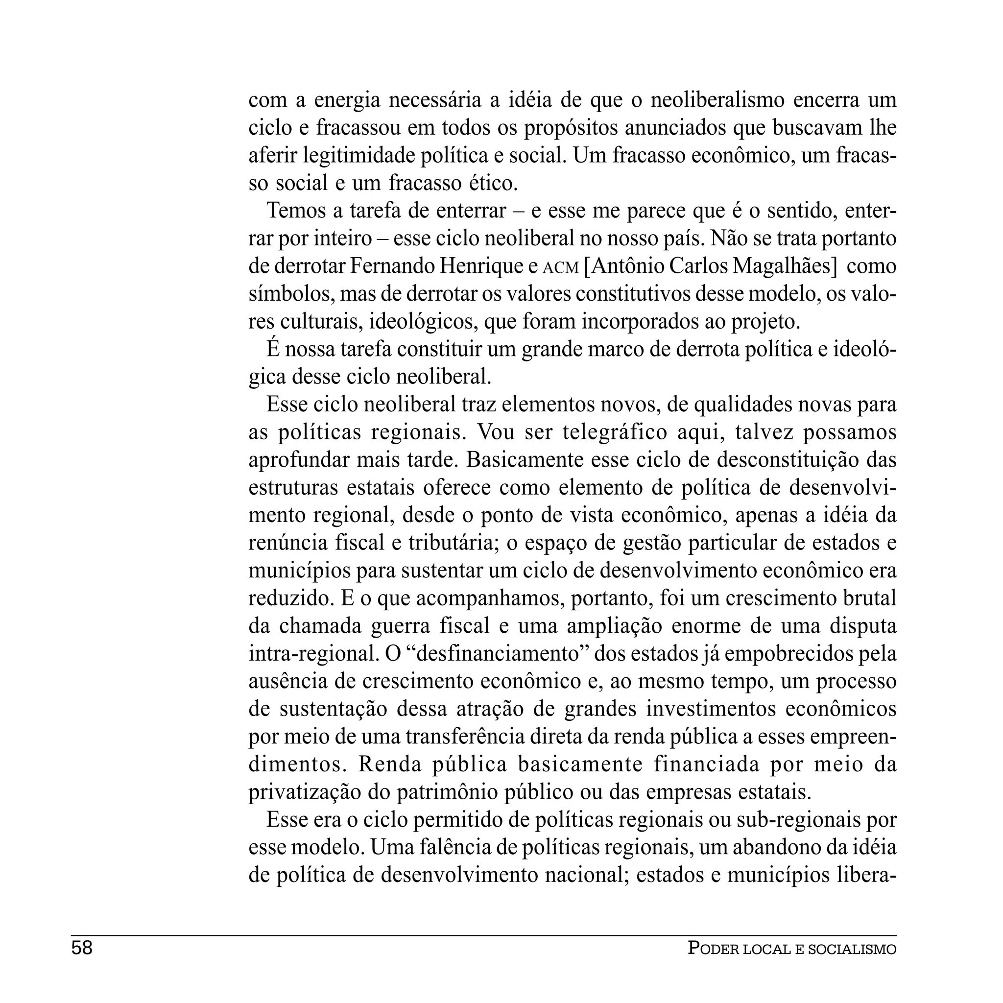 com a energia necessária a idéia de que o neoliberalismo encerra um
     ciclo e fracassou em todos os propósitos anunciados que buscavam lhe
     aferir legitimidade política e social. Um fracasso econômico, um fracas-
     so social e um fracasso ético.
       Temos a tarefa de enterrar – e esse me parece que é o sentido, enter-
     rar por inteiro – esse ciclo neoliberal no nosso país. Não se trata portanto
     de derrotar Fernando Henrique e ACM [Antônio Carlos Magalhães] como
     símbolos, mas de derrotar os valores constitutivos desse modelo, os valo-
     res culturais, ideológicos, que foram incorporados ao projeto.
       É nossa tarefa constituir um grande marco de derrota política e ideoló-
     gica desse ciclo neoliberal.
       Esse ciclo neoliberal traz elementos novos, de qualidades novas para
     as políticas regionais. Vou ser telegráfico aqui, talvez possamos
     aprofundar mais tarde. Basicamente esse ciclo de desconstituição das
     estruturas estatais oferece como elemento de política de desenvolvi-
     mento regional, desde o ponto de vista econômico, apenas a idéia da
     renúncia fiscal e tributária; o espaço de gestão particular de estados e
     municípios para sustentar um ciclo de desenvolvimento econômico era
     reduzido. E o que acompanhamos, portanto, foi um crescimento brutal
     da chamada guerra fiscal e uma ampliação enorme de uma disputa
     intra-regional. O “desfinanciamento” dos estados já empobrecidos pela
     ausência de crescimento econômico e, ao mesmo tempo, um processo
     de sustentação dessa atração de grandes investimentos econômicos
     por meio de uma transferência direta da renda pública a esses empreen-
     dimentos. Renda pública basicamente financiada por meio da
     privatização do patrimônio público ou das empresas estatais.
       Esse era o ciclo permitido de políticas regionais ou sub-regionais por
     esse modelo. Uma falência de políticas regionais, um abandono da idéia
     de política de desenvolvimento nacional; estados e municípios libera-


58                                                      PODER LOCAL E SOCIALISMO
 