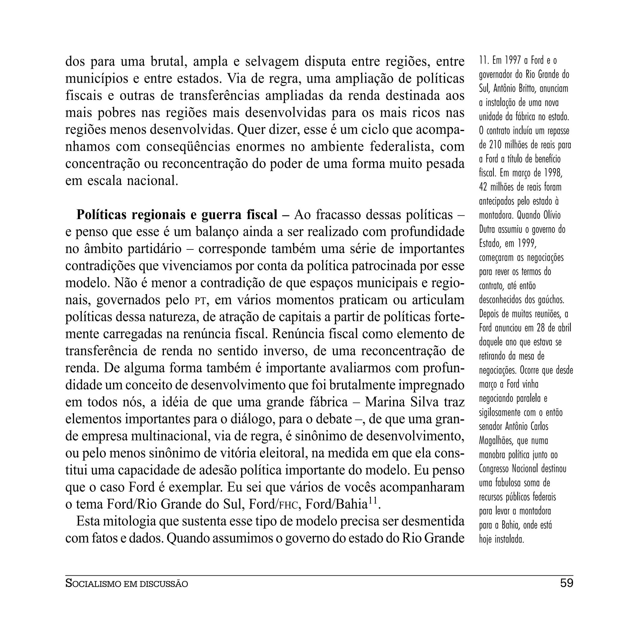 dos para uma brutal, ampla e selvagem disputa entre regiões, entre              11. Em 1997 a Ford e o
municípios e entre estados. Via de regra, uma ampliação de políticas            governador do Rio Grande do
                                                                                Sul, Antônio Britto, anunciam
fiscais e outras de transferências ampliadas da renda destinada aos             a instalação de uma nova
mais pobres nas regiões mais desenvolvidas para os mais ricos nas               unidade da fábrica no estado.
regiões menos desenvolvidas. Quer dizer, esse é um ciclo que acompa-            O contrato incluía um repasse
nhamos com conseqüências enormes no ambiente federalista, com                   de 210 milhões de reais para
concentração ou reconcentração do poder de uma forma muito pesada               a Ford a título de benefício
                                                                                fiscal. Em março de 1998,
em escala nacional.                                                             42 milhões de reais foram
                                                                                antecipados pelo estado à
   Políticas regionais e guerra fiscal – Ao fracasso dessas políticas –         montadora. Quando Olívio
e penso que esse é um balanço ainda a ser realizado com profundidade            Dutra assumiu o governo do
                                                                                Estado, em 1999,
no âmbito partidário – corresponde também uma série de importantes
                                                                                começaram as negociações
contradições que vivenciamos por conta da política patrocinada por esse         para rever os termos do
modelo. Não é menor a contradição de que espaços municipais e regio-            contrato, até então
nais, governados pelo PT, em vários momentos praticam ou articulam              desconhecidos dos gaúchos.
políticas dessa natureza, de atração de capitais a partir de políticas forte-   Depois de muitas reuniões, a
                                                                                Ford anunciou em 28 de abril
mente carregadas na renúncia fiscal. Renúncia fiscal como elemento de           daquele ano que estava se
transferência de renda no sentido inverso, de uma reconcentração de             retirando da mesa de
renda. De alguma forma também é importante avaliarmos com profun-               negociações. Ocorre que desde
didade um conceito de desenvolvimento que foi brutalmente impregnado            março a Ford vinha
em todos nós, a idéia de que uma grande fábrica – Marina Silva traz             negociando paralela e
                                                                                sigilosamente com o então
elementos importantes para o diálogo, para o debate –, de que uma gran-         senador Antônio Carlos
de empresa multinacional, via de regra, é sinônimo de desenvolvimento,          Magalhães, que numa
ou pelo menos sinônimo de vitória eleitoral, na medida em que ela cons-         manobra política junto ao
titui uma capacidade de adesão política importante do modelo. Eu penso          Congresso Nacional destinou
que o caso Ford é exemplar. Eu sei que vários de vocês acompanharam             uma fabulosa soma de
                                                                                recursos públicos federais
o tema Ford/Rio Grande do Sul, Ford/FHC, Ford/Bahia11.                          para levar a montadora
   Esta mitologia que sustenta esse tipo de modelo precisa ser desmentida       para a Bahia, onde está
com fatos e dados. Quando assumimos o governo do estado do Rio Grande           hoje instalada.


SOCIALISMO EM DISCUSSÃO                                                                                 59
 