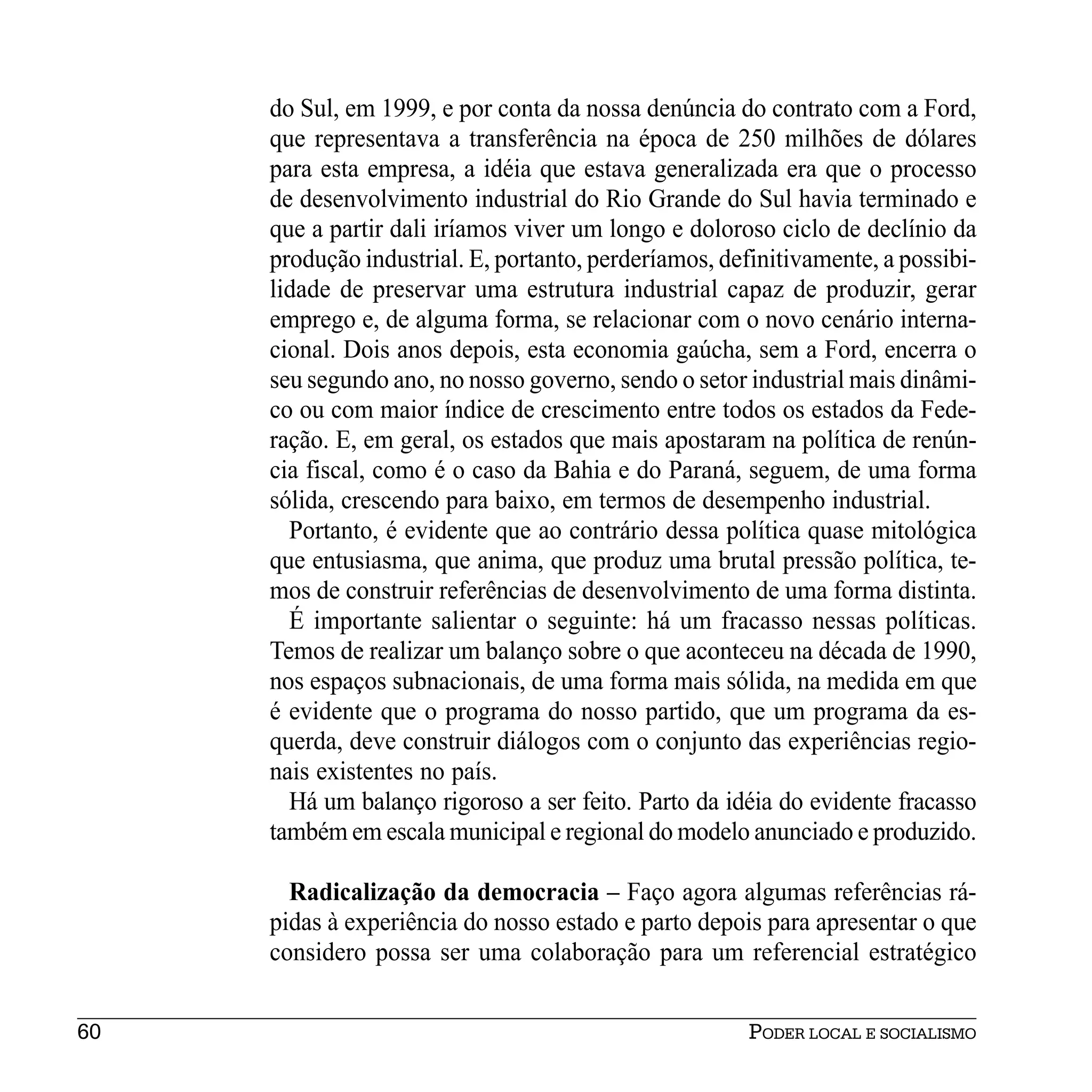 do Sul, em 1999, e por conta da nossa denúncia do contrato com a Ford,
     que representava a transferência na época de 250 milhões de dólares
     para esta empresa, a idéia que estava generalizada era que o processo
     de desenvolvimento industrial do Rio Grande do Sul havia terminado e
     que a partir dali iríamos viver um longo e doloroso ciclo de declínio da
     produção industrial. E, portanto, perderíamos, definitivamente, a possibi-
     lidade de preservar uma estrutura industrial capaz de produzir, gerar
     emprego e, de alguma forma, se relacionar com o novo cenário interna-
     cional. Dois anos depois, esta economia gaúcha, sem a Ford, encerra o
     seu segundo ano, no nosso governo, sendo o setor industrial mais dinâmi-
     co ou com maior índice de crescimento entre todos os estados da Fede-
     ração. E, em geral, os estados que mais apostaram na política de renún-
     cia fiscal, como é o caso da Bahia e do Paraná, seguem, de uma forma
     sólida, crescendo para baixo, em termos de desempenho industrial.
       Portanto, é evidente que ao contrário dessa política quase mitológica
     que entusiasma, que anima, que produz uma brutal pressão política, te-
     mos de construir referências de desenvolvimento de uma forma distinta.
       É importante salientar o seguinte: há um fracasso nessas políticas.
     Temos de realizar um balanço sobre o que aconteceu na década de 1990,
     nos espaços subnacionais, de uma forma mais sólida, na medida em que
     é evidente que o programa do nosso partido, que um programa da es-
     querda, deve construir diálogos com o conjunto das experiências regio-
     nais existentes no país.
       Há um balanço rigoroso a ser feito. Parto da idéia do evidente fracasso
     também em escala municipal e regional do modelo anunciado e produzido.

       Radicalização da democracia – Faço agora algumas referências rá-
     pidas à experiência do nosso estado e parto depois para apresentar o que
     considero possa ser uma colaboração para um referencial estratégico


60                                                     PODER LOCAL E SOCIALISMO
 