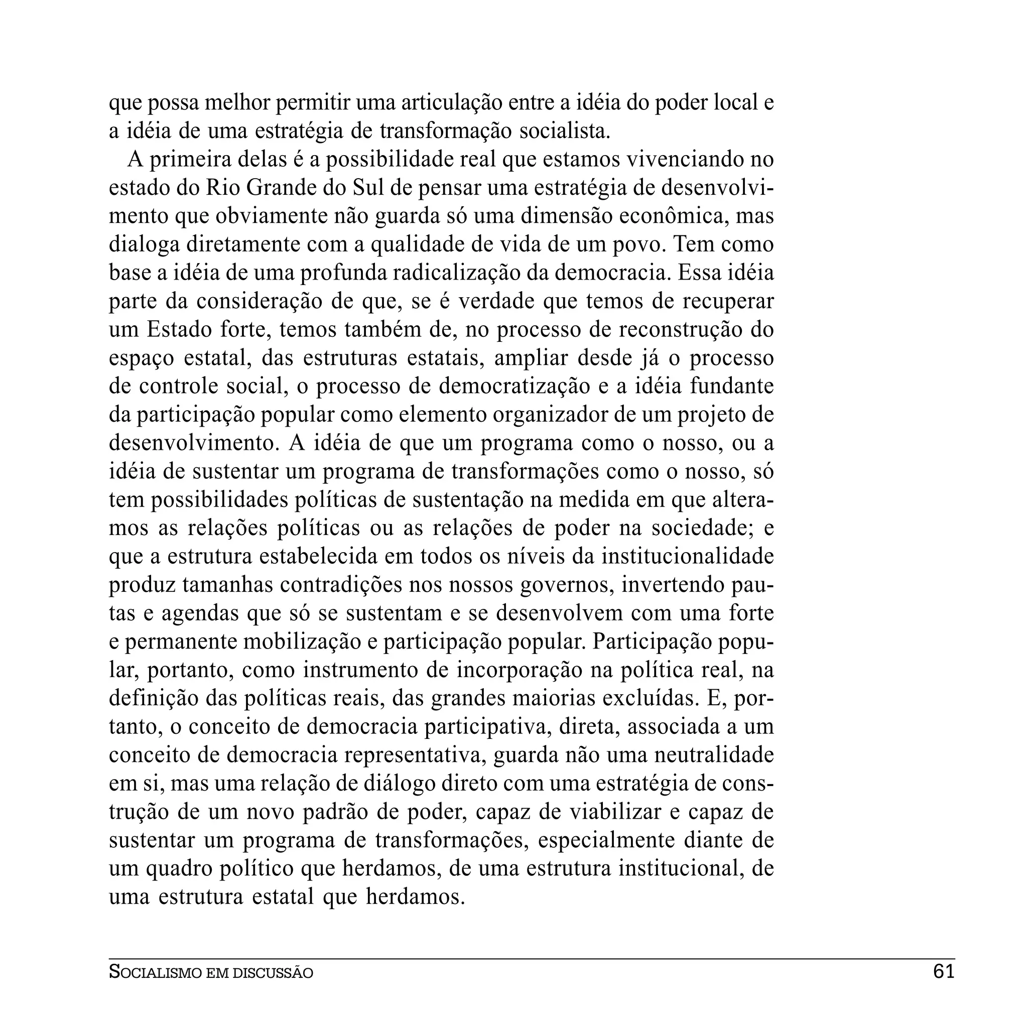 que possa melhor permitir uma articulação entre a idéia do poder local e
a idéia de uma estratégia de transformação socialista.
  A primeira delas é a possibilidade real que estamos vivenciando no
estado do Rio Grande do Sul de pensar uma estratégia de desenvolvi-
mento que obviamente não guarda só uma dimensão econômica, mas
dialoga diretamente com a qualidade de vida de um povo. Tem como
base a idéia de uma profunda radicalização da democracia. Essa idéia
parte da consideração de que, se é verdade que temos de recuperar
um Estado forte, temos também de, no processo de reconstrução do
espaço estatal, das estruturas estatais, ampliar desde já o processo
de controle social, o processo de democratização e a idéia fundante
da participação popular como elemento organizador de um projeto de
desenvolvimento. A idéia de que um programa como o nosso, ou a
idéia de sustentar um programa de transformações como o nosso, só
tem possibilidades políticas de sustentação na medida em que altera-
mos as relações políticas ou as relações de poder na sociedade; e
que a estrutura estabelecida em todos os níveis da institucionalidade
produz tamanhas contradições nos nossos governos, invertendo pau-
tas e agendas que só se sustentam e se desenvolvem com uma forte
e permanente mobilização e participação popular. Participação popu-
lar, portanto, como instrumento de incorporação na política real, na
definição das políticas reais, das grandes maiorias excluídas. E, por-
tanto, o conceito de democracia participativa, direta, associada a um
conceito de democracia representativa, guarda não uma neutralidade
em si, mas uma relação de diálogo direto com uma estratégia de cons-
trução de um novo padrão de poder, capaz de viabilizar e capaz de
sustentar um programa de transformações, especialmente diante de
um quadro político que herdamos, de uma estrutura institucional, de
uma estrutura estatal que herdamos.


SOCIALISMO EM DISCUSSÃO                                                    61
 